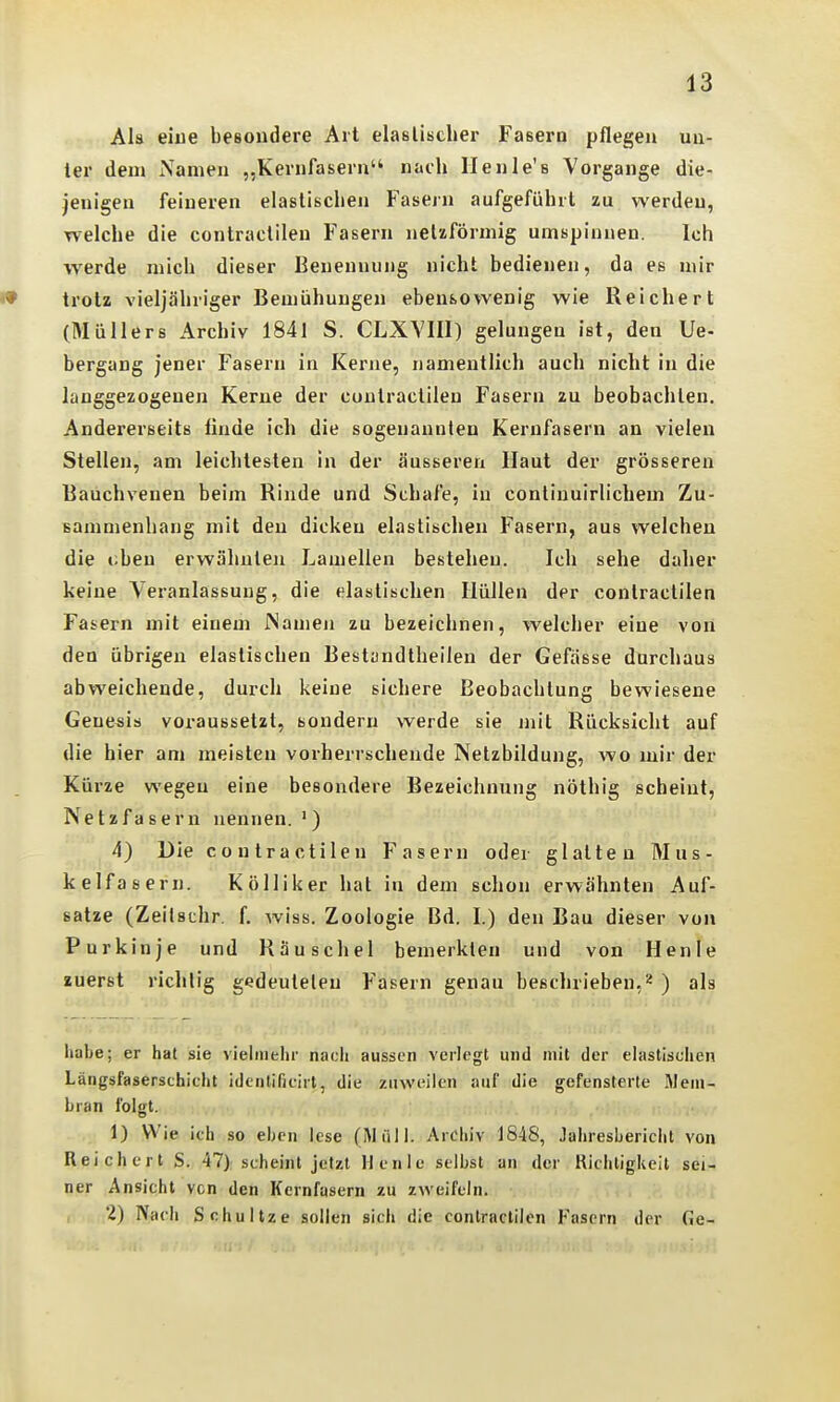 Als eiue besoudere Art elaslisdier Fasern pflegen un- ter dem Namen „Kernfasern nach Ilenle's Vorgänge die- jenigen feineren elastischen Fasern aufgeführt zu werden, welche die contraclilen Fasern netzförmig umspinnen. Ich werde mich dieser Benennung nicht bedienen, da es mir trotz vieljähriger Bemühungen ebensowenig wie Reichert (Müllers Archiv 1841 S. CLXVIII) gelungen ist, den Ue- bergang jener Fasern in Kerne, namentlich auch nicht in die langgezogenen Kerne der cuntractilen Fasern zu beobachten. Andererseits linde ich die sogenannten Kernfasern an vielen Stellen, am leichtesten in der äusseren Haut der grösseren Bauchvenen beim Rinde und Schafe, in conliuuirlichem Zu- sammenhang mit den dicken elastischen Fasern, aus welchen die oben erwähnten Lamellen bestehen. Ich sehe daher keine Veranlassung, die elastischen Hüllen der contraclilen Fasern mit einem JNamen zu bezeichnen, welcher eine von den übrigen elastischen Bestandlheilen der Gefässe durchaus abweichende, durch keine sichere Beobachtung bewiesene Genesis voraussetzt, sondern werde sie mit Rücksicht auf die hier am meisten vorherrschende Netzbildung, wo mir der Kürze wegen eine besondere Bezeichnung nöthig scheint, Netzfasern nennen. ') 4) Die contra etilen Fasern oder glatten Mus- kelfasern. Kölliker hat in dem schon erwähnten Auf- satze (Zeilschr. f. wiss. Zoologie Bd. I.) den Bau dieser von Purkinje und Räuschel bemerkten und von Henle zuerst richtig gedeulelen Fasern genau beschrieben,2 ) als habe; er hat sie vielmehr nach aussen verlegt und mit der elastischen Längsfaserschicht identificirt, die zuAveiien auf die gefensterte Mem- bran folgt. 1) Wie ich so eben lese (Müll. Archiv 1848, Jahresbericiit von Reichert S. 47) scheint jetzt Henie selbst an der Richtigkeit sei- ner Ansicht vcn den Kernfasern zu zweifeln. 2) Nach Schuitze sollen sich die contraclilen Fasern der Ge-