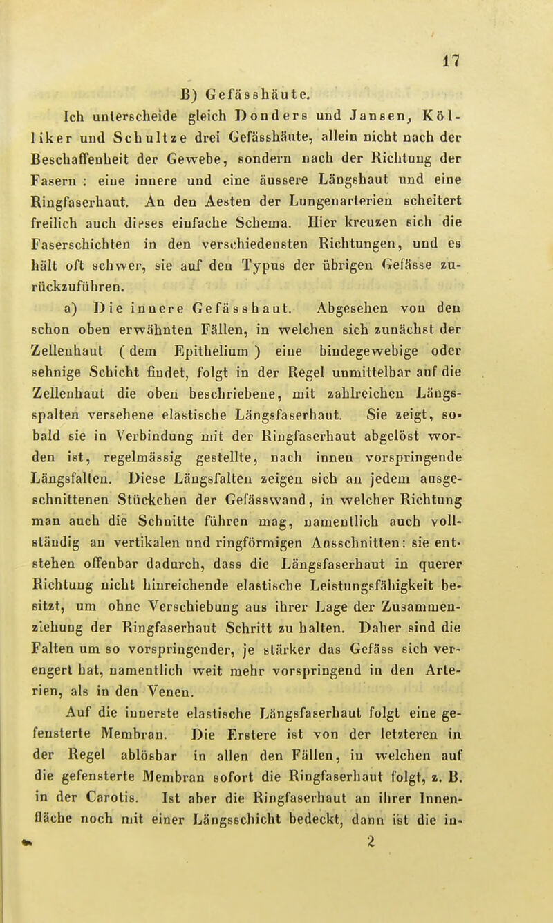 B) Gefässhäute. Ich unlerßcheide gleich Donders und Jansen^ Köl- liker uud Schultze drei Gefässhäute, allein nicht nach der Beschaffenheit der Gewebe, sondern nach der Richtung der Fasern : eiue innere und eine äussere Längshaut und eine Ringfaserhaut. An den Aesten der Lungenarterien scheitert freilich auch dieses einfache Schema. Hier kreuzen sich die Faserschichten in den verschiedensten Richtungen, und es hält oft schwer, sie auf den Typus der übrigen Gefässe zu- rückzuführen. a) Die innere Gefässhaut. Abgesehen von den schon oben erwähnten Fällen, in welchen sich zunächst der Zellenhaut (dem Epithelium ) eiue bindegewebige oder sehnige Schicht findet, folgt in der Regel unmittelbar auf die Zellenhaut die oben beschriebene, mit zahlreichen Längs- spalten versehene elastische Längsfaserhaut. Sie zeigt, so» bald sie in Verbindung mit der Ringfaserhaut abgelöst wor- den ist, regelmässig gestellte, nach innen vorspringende Längsfallen. Diese Längsfalten zeigen sich an jedem ausge- schnittenen Stückchen der Gefässwand, in welcher Richtung man auch die Schnitte führen mag, namentlich auch voll- ständig an vertikalen und ringförmigen Aasschnitten: sie ent- stehen offenbar dadurch, dass die Längsfaserhaut in querer Richtung nicht hinreichende elastische Leistungsfähigkeit be- sitzt, um ohne Verschiebung aus ihrer Lage der Zusammen- ziehung der Ringfaserhaut Schritt zu halten. Daher sind die Falten um so vorspringender, je stärker das Gefäss sich ver- engert hat, namentlich weit mehr vorspringend in den Arte- rien, als in den Venen. Auf die innerste elastische Längsfaserhaut folgt eine ge- fensterte Membran. Die Fjrstere ist von der letzteren in der Regel ablösbar in allen den Fällen, in welchen auf die gefensterte Membran sofort die Ringfaserhaut folgt, z. B. in der Carotis. Ist aber die Ringfaserhaut an ihrer Innen- fläche noch mit einer Längsschicht bedeckt, dann ist die iu- 2