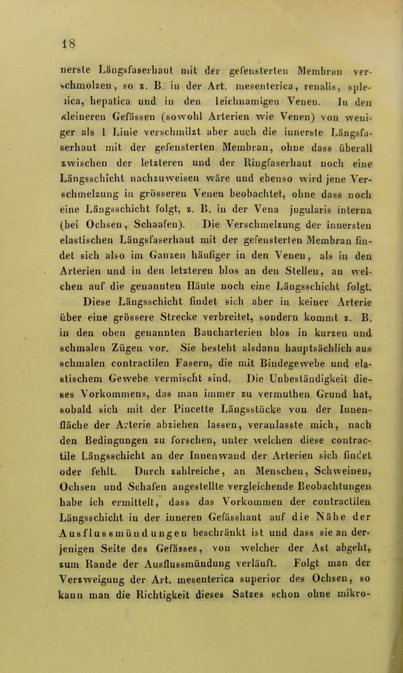 nersle Längßfaserliaut mit der gcfeiiBlerleii Membran ver- schmolzen, so z. B. in der Art. niesenterica, renalis, sple- lica, hepalica und in den leiclinamigea Venen. In den Kleineren Gefässen (sowohl Arterien wie Venen) von weni- ger als 1 Linie verschmilzt aber auch die innerste Längsfa- serhaut mit der gefensterten Membran, ohne dass überall zwischen der letzteren und der Riugfaserhaut noch eine Längsschicht nachzuweisen wäre und ebenso wird jene Ver- schmelzung in grösseren Venen beobachtet, ohne dass noch eine Längsschicht folgt, z. B, in der Vena jugularis interna (bei Ochsen, Schaafen). Die Verschmelzung der innersten elastischen Längsfaserhaut mit der gefensterlen Membran fin- det sich also im Ganzen häufiger in den Venen, als in den Arterien und in den letzteren blos an den Stellen, an wel- chen auf die genannten Häute noch eine Längsschicht folgt. Diese Längsschicht findet sich aber in keiner Arterie über eine grössere Strecke verbreitet, sondern kommt z. B. in den oben genannten Baucharterien blos in kurzen und schmalen Zügen vor. Sie besteht alsdann hauptsächlich aus schmalen contractilen Fasern, die mit Bindegewebe und eU- stischem Gewebe vermischt sind. Die Unbeständigkeit die- ses Vorkommens, das man immer zu vermuthen Grund hat, sobald sich mit der Pincette Längsstücke von der Innen- fläche der Arterie abziehen lassen, veranlasste mich, nach den Bedingungen zu forschen, unter welchen diese contrac- tile Längsschicht an der Innenwand der Arterien sich findet oder fehlt. Durch zahlreiche, an Menschen, Schweinen, Ochsen und Schafen angestellte vergleichende Beobachtungen habe ich ermittelt, dass das Vorkommen der contractilen Längsschicht in der inneren Gefässhaut auf die Nähe der Ausflussmündungen beschränkt ist und dass sie an der« jenigen Seite des Gefässes, von welcher der Ast abgeht, zum Rande der Ausflussmündung verläuft. Folgt man der Verzweigung der Art. mesenlerica superior des Ochsen, so kann man die Richtigkeit dieses Satzes schon ohne mikro-