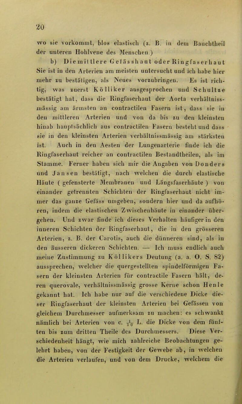 wo sie vorkoinint, blos elasliBcli (z. B. in dem Bauchllieil der unleren llohlvene des Menschen.) b) Die mittlere fiefässliaut oderRingfaserhaut Sie ist in den Arterien am meisten untersucht und ich habe hier mehr zu bestätigen, als Neues vorzubringen. Es ist rich- tig, was zuerst Kölliker ausgesprochen und Schultze bestätigt hat, dass die Ringfaserhaut der Aorta verhällniss- niässig am ärmsten an contractilen Fasern ist, dass sie in deu mittleren Arterien und von da bis zu den kleinsten hinab hauptsächlich aus contractilen Fasern besteht und dass sie in den kleinsten Arterien verhältnissmässig am stärksten ist. Auch in den Aesten der Lungenarterie finde ich die Ringfaserhaut reicher an contractilen Bestandtheilen, als im Stamme. Ferner haben sich mir die Angaben von Donders und Jansen bestätigt, nach welchen die durch elastische Häute ( gefensterte Membranen und Längsfaserhäute ) von einander getrennten Schichten der Ringfaserhaut nicht im- mer das ganze Gefäss umgeben, sondern hier und da aufhö- ren, indem die elastischen Zwischenhäute in einander über- gehen. Und zwar finde ich dieses Verhallen häufiger in den inneren Schichten der Riugfaserhaut, die in den grösseren Arterien, z. B. der Carotis, auch die dünneren sind, als in den äusseren dickeren Schichten. — Ich muss endlich auch meine Zustimmung zu Köllikers Deutung (a. a. O. S. 82) aussprechen, welcher die quergestelllen spindelförmigen Fa- sern der kleinsten Arterien für contractile Fasern hält, de- ren querovale, verhältnissmässig grosse Kerne schon Henle gekannt hat. Ich habe nur auf die verschiedene Dicke die- ser Ringfaserhaut der kleinsten Arterien bei Gefässen von gleichem Durchmesser aufmerksam zu machen: es schwankt nämlich bei Arterien von c. Jg- L. die Dicke von dem füni- ten bis zum dritten Theile des Durchmessers. Diese Ver- schiedenheit hängt, wie mich zahlreiche Beobachtungen ge- lehrt haben, von der Festigkeit der Gewebe ab, in welchen die Arterien verlaufen, und von dem Drucke, welchem die