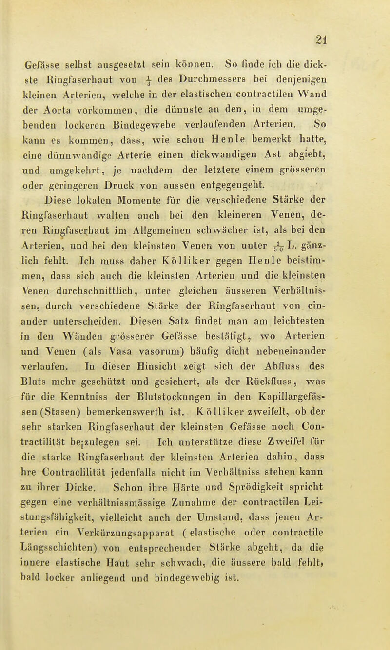 Gefässe selbst ausgesetzt sein können. So finde ich die dick- ste Riugfaserhaut von ^ des Durchmessers bei denjenigen kleinen Arterien, welche in der elastischen contractilen Wand der Aorta vorkommen, die dünnste an den, in dem umge- benden lockeren Bindegewebe verlaufenden Arterien. So kann es kommen, dass, wie schon Henle bemerkt hatte, eine dünnwandige Arterie einen dickwandigen Ast abgiebt, und umgekehrt, je nachdem der letztere einem grösseren oder geringeren Druck von aussen entgegengeht. Diese lokalen Momente für die verschiedene Stärke der Ringfaserhaut wallen auch bei den kleineren Venen, de- ren Ringfaserhaut im Allgemeinen schwächer ist, als bei den Arterien, und bei den kleinsten Venen von unter L. gänz- lich fehlt. Jcli muss daher Kölliker gegen Henle beistim- men, dass sich auch die kleinsten Arterien und die kleinsten A'enen durchschnittlich, unter gleichen äusseren Verhältnis- sen, durch verschiedene Stärke der Ringfaserhaut von ein- ander unterscheiden. Diesen Satz findet man am leichtesten in den Wänden grösserer Gefässe bestätigt, wo Arterien und Venen (als Vasa vasorum) häufig dicht nebeneinander verlaufen. In dieser Hinsicht zeigt sich der Abfluss des Bluts mehr geschützt und gesichert, als der Rückfluss, was für die Kenntniss der Blutstockungen in den Kapillargefäs- sen (Stasen) bemerkensvverlh ist. K ölliker zweifelt, ob der sehr starken Ringfaserhaut der kleinsten Gefässe noch Con- tractililät bejzulegen sei. Ich unterstütze diese Zweifel für die starke Ringfaserhaut der kleinsten Arterien dahin, dass hre Contraclilität jedenfalls nicht im Verhältniss stehen kann zu ihrer Dicke. Schon ihre Härte und Sprödigkeit spricht gegen eine verhältnissmässige Zunahme der contractilen Lei- stungsfähigkeit, vielleicht auch der Umstand, dass jenen Ar- terien ein Verkürzungsapparat (elastische oder contractile Längsschichten) von entsprechender Stärke abgeht, da die innere elastische Haut sehr schwach, die äussere bald fehlt» bald locker anliegend und bindegewebig ist.