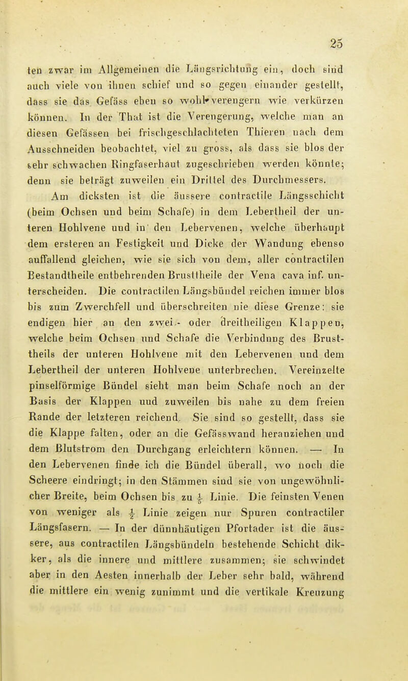 ten zwar im Allgemeinen die Läiigsriclitung ein, doch eiiid auch viele von ihnen schief und so gegen einander gestellt, dass sie das. Gefäss eben so wohl*verengern wie verkürzen können. In der That ist die Verengerung, welche man an diesen Gefässeu bei frischgeschlacliteten Thieren nach dem Ausschneiden beobachtet, viel zu gross, als dass sie blos der {.ehr schwachen Ringfaserhaut zugeschrieben werden könnte; denn sie beträgt zuweilen ein Drittel des Durchmessers. Am dicksten ist die äussere contractile Längsschicht (beim Ochsen und beim Schafe) in dem Lebertheil der un- leren Hohlvene und in' den Lebervenen, welche überhaupt dem ersteren an Festigkeit und Dicke der Wandung ebenso auffallend gleichen, wie sie sich von dem, aller contractilen Bestandtheile entbehrenden Brusttheile der Vena cava inf. un- terscheiden. Die contractilen Längsbündel reichen immer blos bis zum Zwerchfell und überschreiten nie diese Grenze: sie endigen hier an den zwei - oder dreitheiligen Klappen, welche beim Ochsen und Schafe die Verbindung des Brust- theils der unteren Elohlvene mit den Lebervenen und dem Lebertheil der unteren Hohlvene unterbrechen. Vereinzelte pinselförmige Bündel sieht man beim Schafe noch an der Basis der Klappen und zuweilen bis nahe zu dem freien Rande der letzteren reichend, Sie sind so gestellt, dass sie die Klappe falten, oder an die Gefäss wand heranziehen und dem Blutstrom den Durchgang erleichtern können. — In den Lebervenen finde ich die Bündel überall, wo noch die Scheere eindringt; in den Stämmen sind sie von ungewöhnli- cher Breite, beim Ochsen bis zu ^ Linie. Die feinsten Venen von weniger als -i Linie zeigen nur Spuren contractiler Längsfasern. — In der dünnhäutigen Pfortader ist die äus- sere, aus contractilen Längsbündeln bestehende Schicht dik- ker, als die innere und mittlere zusammen; sie schwindet abei in den Aesten innerhalb der Leber sehr bald, während die mittlere ein wenig zunimmt und die vertikale Kreuzung