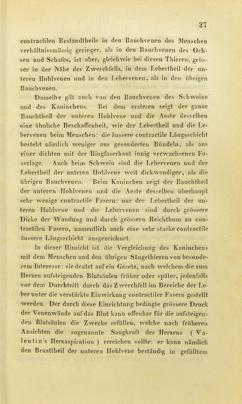 coiitraclilen Beslandlheile in den Bauchvenen des Menschen verhältnissmässlg geringer, als in den Bauchvenen des Och- sen und Schafes, ist aber, gleichwie bei diesen Tliieren, grös- ser in der Nähe des Zwerchfells, in dem Leberlheil der un- ieren Hohlvenen und in den Lebervenen, als in den übrigen Bauchvenen. Dasselbe gilt auch von den Bauchvenen des Schweine und des Kaninchens. Bei dem ersleren zeigt der ganze Bauchtheil der unteren Hohlvene und die Aesle desselben eiue ähnliche Beschaffenheit, wie der Lebertheil und die Le- bervenen beim Menschen: die äussere contraclile Längsschicht besteht nämlich weniger aus gesonderten Bündeln, als aus einer dichten mit der Ringfaserhaut innig verwachsenen Fa- serlage. Auch beim Schwein sind die Leberveneu und der Lebertheil der unteren Hohlvene weit dickwandiger, als die übrigen Bauchvenen. Beim Kaninchen zeigt der Bauchtheil der unteren Hohlvenen und die Aeste desselben überhaupt sehr wenige contractile Fasern: nur der Lebertheil der un- teren Hohlvene und die Lebervenen sind durch grössere Dicke der Wandung und durch grössern Reichthum an con- tractilen Fasern, namentlich auch eine sehr starke contractile äussere Längsschicht ausgezeichnet. In dieser Hinsicht ist die Yergleicliung des Kaninchens mit dem Menschen und den übrigen Säugethieren von besonde- rem Interesse: sie deutet auf ein Gesetz, nach welchem die zum Herzen aufsteigenden Blutsäulen früher oder später, jedenfalls vor dem Durchtritt durch das Zwerchfell im Bereiche der Le- berunter die verstärkte Einwirkung contractiler Fasern gestellt werden. Der durch diese Einrichtung bedingte grössere Druck der Venenwände auf das Blut kann offenbar für die aufsteigen- den Blutsäulen die Zwecke erfüllen, welche nach früheren Ansichten die sogenannte Saugkraft des Herzens ( Va- lentin's Herzaspiration ) erreichen sollte: er kann nämlich den Brustlheil der unteren Hohlvene beständig in gefülltem