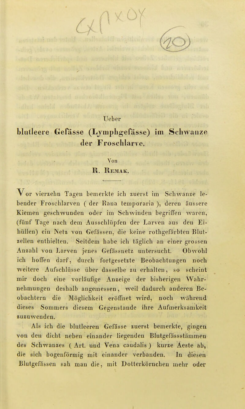 Ueber blutleere GeHisse (Ljmphgefässe) im Schwänze der Froschlarve. Von R, Remak. V or vierzehn Tagen bemerkte ich zuerst im Schwänze le- bender Froschlarven ( der Rana lemporaria ), deren äussere Kiemen geschwunden oder im Schwinden begriffen waren, (fünf Tage nach dem Ausschlüpfen der Larven aus den Ei- hüUen) ein Netz von Gefässen, die keine rothgefärbten Blut- zellen enthielten. Seitdem habe icli täglich an einer grossen Anzahl von Larven jenes Gefässnetz untersucht. Obwohl ich hoffen darf, durch fortgesetzte Beobachtungen noch weitere Aufschlüsse über dasselbe zu erhalten, so scheint mir doch eine vorläufige Anzeige der bisherigen Wahr- nehmungen deshalb angemessen, weil dadurch anderen Be- obachtern die Möglichkeit eröffnet wird, noch während dieses Sommers diesem Gegenstande ihre Aufmerksamkeit zuzuwenden. Als ich die blutleeren Gefässe zuerst bemerkte, gingen von den dicht neben einander liegenden Blutgefässstämmen des Schwanzes ( Art. und Vena caudalis ) kurze Aeste ab, die sich bogenförmig mit einander verbanden. In diesen Blutgefässen sah mau die, mit Dollerkörncheu mehr oder