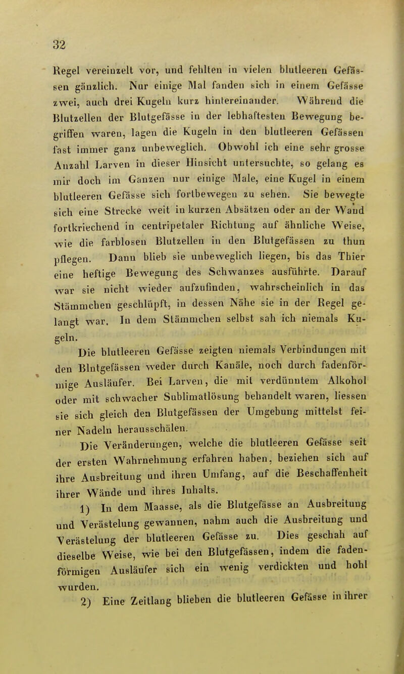 Regel vereinzelt vor, und fehlten in vielen blutleeren GeffJs- sen gänzlich. Nur einige Mal fanden sich in einem Gefässe zwei, auch drei Kugeln kurz hintereinander. Während die Blutzellen der Blutgefässe in der lebhaftesten Bewegung be- grifiFen waren, lagen die Kugeln in den blutleeren Gefässen fast immer ganz unbeweglich. Obwohl ich eine sehr grosse Anzahl Larven in dieser Hinsicht untersuchte, so gelang es mir doch im Ganzen nur einige Male, eine Kugel in einem blutleeren Gefässe sich fortbewegen zu sehen. Sie bewegte sich eine Strecke weit in kurzen Absätzen oder an der Wand fortkriechend in centripetaler Richtung auf ähnliche Weise, wie die farblosen Blutzellen in den Blutgefässen zu thun pflegen. Dann blieb sie unbeweglich liegen, bis das Thier eine heftige Bewegung des Schwanzes ausführte. Darauf war sie nicht wieder aufzufinden, wahrscheinlich in das Stämmchen geschlüpft, in dessen Nähe sie in der Regel ge- langt war. In dem Stämmeben selbst sah ich niemals Ku- geln. Die blutleeren Gefässe zeigten niemals Verbindungen mit den Blutgefässen weder durch Kanäle, noch durch fadenför- mige Ausläufer. Bei Larven, die mit verdünntem Alkohol oder mit schwacher Sublimatlösung behandelt waren, liessen sie sich gleich den Blutgefässen der Umgebung mittelst fei- ner Nadeln herausschälen. Die Veränderungen, welche die blutleeren Gefässe seit der ersten Wahrnehmung erfahren haben, beziehen sich auf ihre Ausbreitung und ihren Umfang, auf die BeschaflFenheit ihrer Wände und ihres Inhalts. 1) In dem Maasse, als die Blutgefässe an Ausbreitung und Verästelung gewannen, nahm auch die Ausbreitung und Verästelung der blutleeren Gefässe zu. Dies geschah auf dieselbe Weise, wie bei den Blutgefässen, indem die faden- förmigen Ausläufer sich ein wenig verdickten und hohl wurden. 2) Eine Zeitlang blieben die blutleeren Gefässe in ihrer