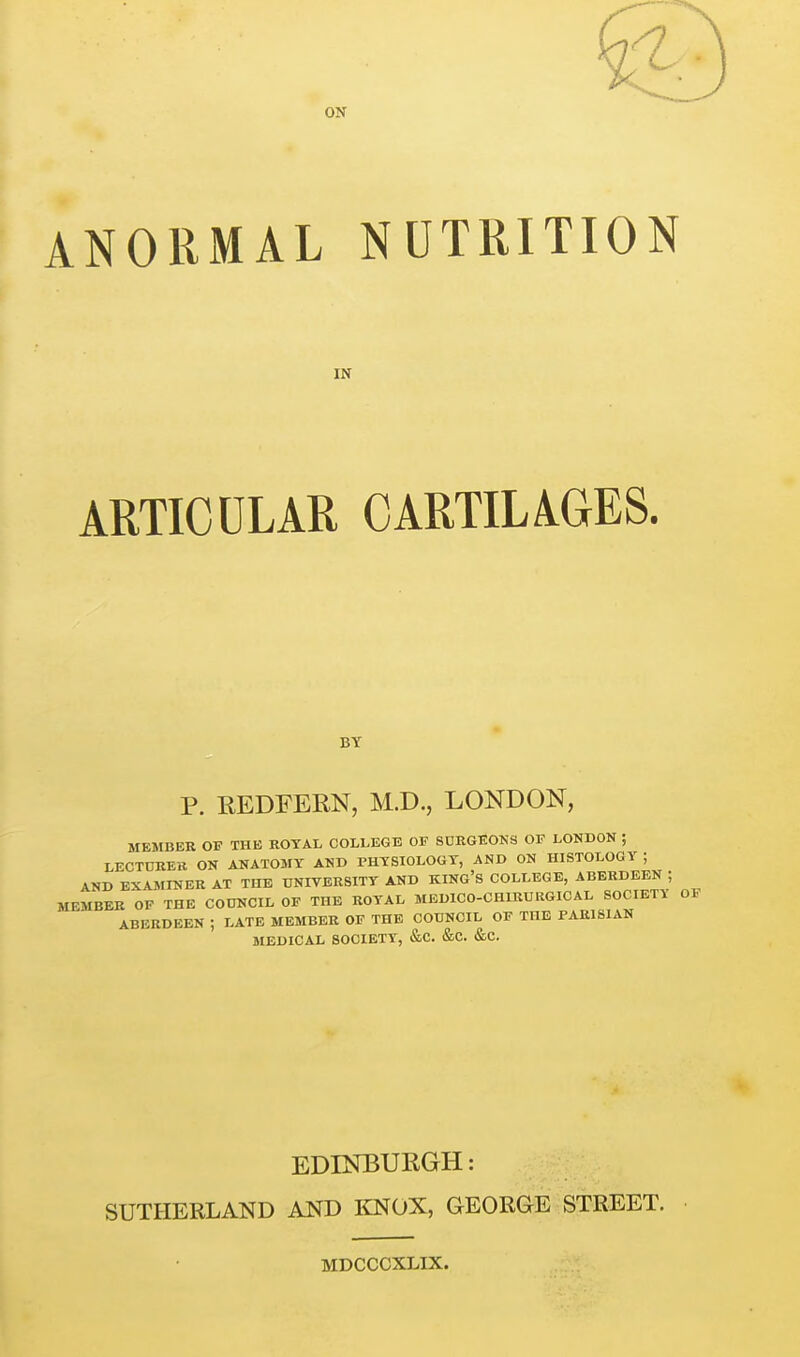 ON ANORMAL NUTRITION IN ARTICULAR CARTILAGES. BY P. EEDEERN, M.D., LONDON, MEMBER OF THE ROTAL COLLEGE OF SDEGEOKS OF LONDON ; LECT0RE11 ON ANATOMY AND PHTSIOLOGT, AND ON HISTOLOGY ; AND EXAMINER AT THE DNIVERSITT AND KING'S COLLEGE, ABERDEEN ; MEMBER OF THE COUNCIL OF THE ROYAL MEDICO-CHIRURGICAL SOCIETY OF ABERDEEN ; LATE MEMBER OF THE CODNCIL OF THE PARISIAN MEDICAL SOCIETY, &C. &C. &C. EDINBURGH: SUTHERLAND AND liNOX, GEORGE STREET. MDCCCXLIX.