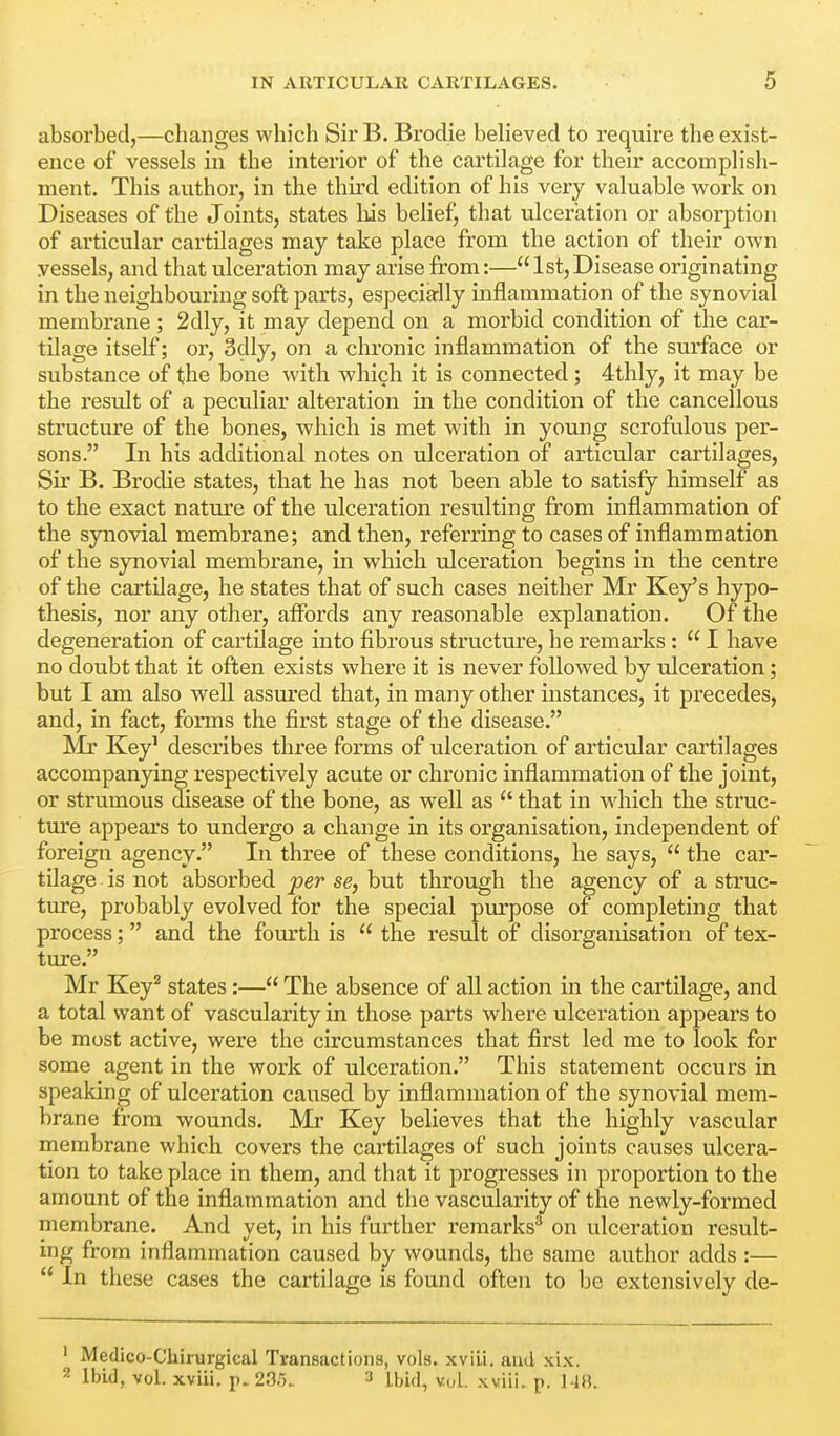 absorbed,—clianges which Sir B. Brodie believed to require the exist- ence of vessels in the interior of the cartilage for their accomplish- ment. This author, in the third edition of his very valuable work on Diseases of the Joints, states liis belief, that ulceration or absorption of articular cartilages may take place from the action of their own vessels, and that ulceration may arise from:—1st, Disease originating in the neighbouring soft parts, especially inflammation of the synovial membrane; 2dly, it may depend on a morbid condition of the car- tilage itself; or, 3dly, on a chronic inflammation of the surface or substance of the bone with which it is connected; 4thly, it may be the result of a peculiar alteration in the condition of the cancellous structure of the bones, which is met with in young scrofulous per- sons. In his additional notes on ulceration of articular cartilages. Sir B. Brodie states, that he has not been able to satisfy himself as to the exact nature of the ulceration resulting from inflammation of the synovial membrane; and then, referring to cases of inflammation of the synovial membrane, in which ulceration begins in the centre of the cartilage, he states that of such cases neither Mr Key's hypo- thesis, nor any other, affords any reasonable explanation. Of the degeneration of cartilage into fibrous structure, he remarks :  I have no doubt that it often exists where it is never followed by rdceration; but I am also well assured that, in many other instances, it precedes, and, in fact, forms the first stage of the disease. Mr Key' describes three forms of ulceration of articular cartilages accompanying respectively acute or chronic inflammation of the joint, or strumous disease of the bone, as well as  that in which the struc- ture appears to undergo a change in its organisation, independent of foreign agency. In three of these conditions, he says,  the car- tilage is not absorbed per se, but through the agency of a struc- ture, probably evolved for the special purpose of completing that process; and the fourth is  the result of disorganisation of tex- ture. Mr Key^ states:— The absence of all action in the cartilage, and a total want of vascularity in those parts where ulceration appears to be most active, were the circumstances that first led me to look for some agent in the work of ulceration. This statement occurs in speaking of ulceration caused by inflammation of the synovial mem- brane from wounds. Mr Key believes that the highly vascular membrane which covers the cartilages of such joints causes ulcera- tion to take place in them, and that it progresses in proportion to the amount of the inflammation and the vascularity of the newly-formed niembrane. And yet, in his further remarks^ on ulceration result- ing from inflammation caused by wounds, the same author adds :—  In these cases the cartilage is found often to be extensively de- ' Medico-Chirurgical Transactions, vols, xvili. and xix. 2 Ibid, vol. xviii. p. 2Sr).. :i ibid, vol. xviii. p. 14B.