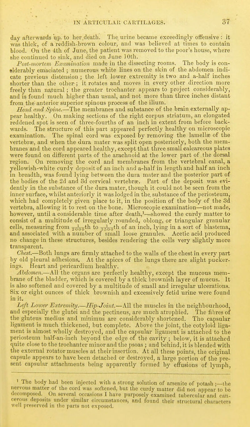 day afterwards up. to her,death. The urine became exceedingly offensive : it was thick, of a reddish-brown colour, and was believed at times to contain blood. On the 4tli of June^ the jjatient was removed to the poor's house, where she continued to sink, and died on June 10th. Post-mortem Examination made in the dissecting rooms. The body is con- siderably emaciated ; numerous white lines on the skin of the abdomen indi- cate previous distension ; the left lower extremity is two and a-half inches shorter than the other; it rotates and moves in every other direction more freely than natural ; the greater trochanter appears to project considerably, and is found much higher than usual, and not more than three inches distant from the anterior superior spinous process of the ilium. Head and Spine.—The membranes and substance of the brain externally ap- pear healthy. On making sections of the right corpus striatum, an elongated reddened spot is seen of three-fourths of an inch in extent from before back- wards. The structure of this part appeared perfectly healthy on microscopic examination. The spinal cord was exposed by removing the laiuellte of the vertebra;, and when the dura mater was split open posteriorly, both the mem- branes and the cord appeared healthy, except that three small calcareous plates were found on different parts of the arachnoid at the lower part of the dorsal region. On removing the cord and membranes from the vertebral canal, a yellowish-white curdy deposit of an inch and a-half in length and half an inch in breadth, was found lying between the dura mater and the posterior part of the bodies of the 2d and 3d cervical vertebrae. Part of the deposit was evi- dently in the substance of the dura mater, though it could not be seen from the inner surface, whilst anteriorly it was lodged in the. substance of the periosteum, which had completely given place to it, in the position of the body of the 3d vertebra, allowing it to rest on the bone. Microscopic examination—not made, however, until a considerable time after death,'—-showed the curdy matter to consist of a multitude of irregularly rounded, oblong, or triangular granular cells, measuring from oooo^^ wswo^^^ inch, lying in a sort of blastema, and associated with a number of small loose granules. Acetic acid produced no change in these structures, besides rendering the cells very slightly more transparent. Chest.—Both lungs are firmly attached to the walls of the chest in every part by old pleural adhesions. At the apices of the lungs there are slight pucker- ings. Heart and pericardium healthy. Abdomen.—All the organs are perfectly healthy, except the mucous mem- brane of the bladder, which is covered by a thick brownish layer of mucus. It is also softened and covered by a multitude of small and irregular ulcerations. Six or eight ounces of thick brownish and excessively fetid urine were found in it. Left Lower Extremity/.—Hip-Joint.—All the muscles in the neighbourhood, and especially the glutei and the pectineus, are much atrophied. The fibres of the gluteus medius and minimus are considerably shortened. Tho capsular ligament is much thickened, but complete. Above the joint, the cotyloid liga- ment is almost Avholly destroyed, and the capsular ligament is attached to the peiiosteum half-an-incii beyond the edge of the cavity ; below, it is attached quite close to the trochanter minor and the psoas ; and behind, it is blended with the external rotator muscles at their insertion. At all these points, the original capsule appears to have been detached or destroyed, a large portion of the pre- sent capsular attachments being apparently formed by effusions of lymph, ' The body had been injected with a strong solution of arsenite of potash ;—the nervous matter of tho cord was Hoftened, but the curdy matter did not n])pear to bo decomposed. On several occasions I have purposely examined tubercular and can- cerous deposits under similar circumstances, and found their structural characters well preserved in the parts not exposed.