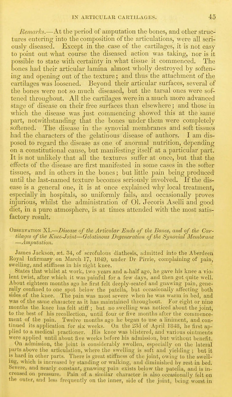 Remarks.—At tlie period of amputation tlie bones, and other struc- tures entering into the composition of the articukitions, were all seri- ously diseased. Except in the case of the cartilages, it is not easy to point out what course the diseased action was taldng, nor is it possible to state with certainty in what tissue it commenced. The bones had their articular lamina almost wholly destroyed by soften- ing and opening out of the texture; and thus the attachment of the cartilages was loosened. Beyond their articular surfaces, several of the bones were not so much diseased, but the tarsal ones were sof- tened throughout. All the cartilages were in a much more advanced stage of disease on their free sui'faces than elsewhere; and those in which the disease was just commencing showed this at the same part, notwithstanding that the bones under them were completely softened. The disease in the synovial membranes and soft tissues had the characters of the gelatinous disease of authors. I am dis- posed to regard the disease as one of anormal nutrition, depending on a constitutional cause, but manifesting itself at a particular pait. It is not unlikely that all the textures suffer at once, but that the effects of the disease are first manifested in some cases in the softer tissues, and in others in the bones; but little pain being produced until the last-named texture becomes seriously involved. If the dis- ease is a general one, it is at once explained why local treatment, especially in hospitals, so uniformly fails, and occasionally proves injurious, whilst the administration of 01. Jecoris Aselli and good diet, in a pui'e atmosphere, is at times attended with the most satis- factory result. Observation XI.—Disease of the Articular Ends of the Bones, and of the Car- tilages oftlu: Knee-Joint—Gelatinous Degeneration of the Sy novial Membrane —Amputation. James Jackson, set. 34, of scrofulous diathesis, admitted into the Aberdeen Royal Infirmary on March 17, 1849, under Dr Firrie, complaining of pain, svvelUng, and stiiFness in his right knee. States that whilst at work, two years and a-half ago, he gave his knee a vio- lent twist, after wliich it was painful for a few days, and then got quite well. About eighteen months ago he first felt deeply-seated and gnawing pain, gene- rally confined to one spot below the patella, but occasionally affecting both sides of the knee. The pain was most severe when lie was warm in bed, and was of the same character as it has maintained throughout. For eight or nine montlis the knee has felt stiff ; but no swelling was noticed about the joint, to the best of his recollection, until four or five months after the commence- ment of the pain. Twelve months ago he began to use a liniment, and con- tinued its application for six weeks. On the 2:kl of April 1048, he first ap- j)lied to a medical jiractioner. His knee was blistered, and various ointments were applied until about five weeks before his admission, but without benefit. On admission, the joint is considerably swollen, especially on the lateral parts above the articulation, where the swelling is soft and yielding ; but it is hard in other parts. There is great stiffness of the joint, owing to the swell- ing, vvhich is increased by standing or walking, and diminished by rest in bed. Severe, and nearly constant, gnawing pain exists below the patella, and is in- creased on pressure. Pain of a similar character is also occasionally Celt on the outer, and less frequently on the inner, side of the joint, being worst in