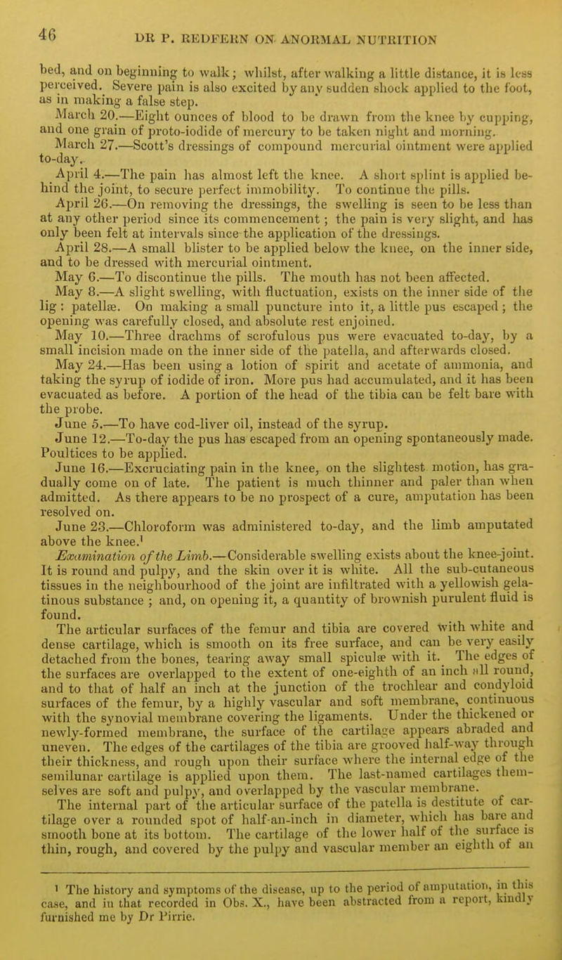 bed, and on beginning to walk; whilst, after walking a little distance, it is less perceived. Severe pain is also excited by any sudden shock applied to the foot, as in making a false step. March 20.—Eight ounces of blood to be drawn from the knee by cupping, and one grain of proto-iodide of mercury to be taken night and morning. March 27.—Scott's dressings of compound mercurial ointment were applied to-day. April 4.—The pain has almost left the knee. A short splint is applied be- hind the joint, to secure perfect immobility. To continue the pills. Ajjril 26.—On removing the dressings, the swelling is seen to be less than at any other period since its commencement; the pain is very slight, and lias only been felt at intervals since the application of the dressings. April 28.—A small blister to be applied below the knee, on the inner side, and to be dressed with mercurial ointment. May G.—To discontinue the pills. The mouth has not been affected. May 8.—A slight swelling, with fluctuation, exists on the inner side of the lig : patellae. On making a small puncture into it, a little pus escaped; the opening was carefully closed, and absolute rest enjoined. May 10.—Three drachms of scrofulous pus were evacuated to-day, by a small incision made on the inner side of the patella, and afterwards closed. May 24.—Has been using a lotion of spirit and acetate of ammonia, and taking the syrup of iodide of iron. More pus had accumulated, and it has been evacuated as before. A portion of the head of the tibia can be felt bare with the probe. June 5.-—To have cod-liver oil, instead of the syrup. June 12.—To-day the pus has escaped from an opening spontaneously made. Poultices to be applied. June 16.—Excruciating pain in the knee, on the slightest motion, has gra- dually come on of late. The patient is much thinner and paler than when admitted. As there appears to be no prospect of a cure, amputation has been resolved on. June 23.—Chloroform was administered to-day, and the limb amputated above the knee.' Examination of the Limb.—Considerable swelling exists about the knee-joint. It is round and pulpy, and the skin over it is white. All the sub-cutaneous tissues in the neighbourhood of the joint are infiltrated with a yellowish gela- tinous substance ; and, on opening it, a quantity of brownish purulent fluid is found. The articular surfaces of the femur and tibia are covered ^vith white and dense cartilage, which is smooth on its free surface, and can be very easily detached from the bones, tearing away small spiculse with it. The edges of the surfaces are overlapped to the extent of one-eighth of an inch fill round, and to that of half an inch at the junction of the trochlear and condyloid surfaces of the femur, by a highly vascular and soft membrane, contmuous with the synovial membrane covering the ligaments. Under the thickened or newly-formed membrane, the surface of the cartilage appears abraded and uneven. The edges of the cartilages of the tibia are grooved half-way through their thickness, and rough upon their surface where the internal edge of the semilunar cartilage is applied upon them. The last-named cartilages them- selves are soft and pulpy, and overlapped by the vascular membrane. The internal part of the articular surface of the patella is destitute of car- tilage over a rounded spot of half-an-inch in diameter, which has bare and smooth bone at its bottom. The cartilage of the lower half of the surface is thin, rough, and covered by the pulpy and vascular member an eighth of an 1 The history and symptoms of the disease, up to the period of amputation, in this ca.se, and in that recorded in Obs. X., have been abstracted from a report, kmdiy furnished me by Dr Pirrie.