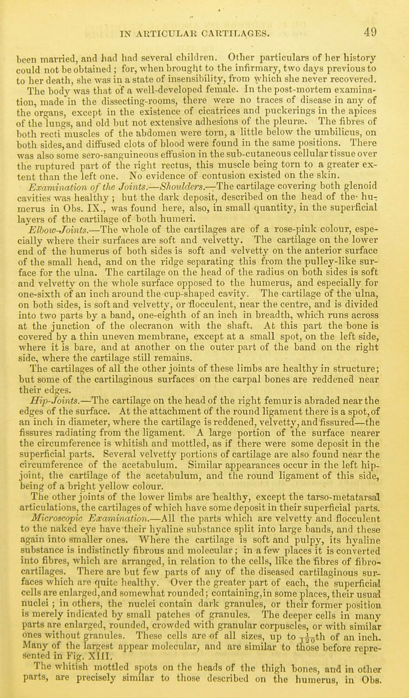 been married, and liad had several children. Other particulars of her history could not be obtained ; for, when brought to the infirmary, two days previous to to her death, she was in a state of insensibility, from ^'hich she never recovered. The body was that of a well-developed female. In the post-mortem examina- tion, made in the dissecting-rooms, there were no traces of disease in any of the organs, except in the existence of cicatrices and puckerings in the apices of the lungs, and old but not extensive adhesions of the pleurae. The fibres of both recti muscles of the abdomen were torn, a little below the umbilLcus, on both sides, and diffused clots of blood were found in the same positions. There was also some sero-sanguineous effusion in the sub-cutaneous cellular tissue over the ruptured part of the right rectus, this muscle being torn to a greater ex- tent than the left one. No evidence of contusion existed on the skin. Examination of the Joints.—Shoulders—The cartilage covering both glenoid cavities was healthy ; but the dark deposit, described on the head of the- hu-: merus in Obs. IX., was found here, also, in small quantity, in the superficial layers of the cartilage of both humeri. Elbow-Joints.—The whole of the cartilages are of a rose-pink colour, espe- cially where their surfaces are soft and velvetty. The cartilage on the lower end of the humerus of both sides is soft and velvetty on the anterior surface of the small head, and on the ridge separating this from the pulley-like sur- face for the ulna. The cartilage on the head of tlie radius on both sides is soft and velvetty on the whole surface opposed to the humerus, and especially for one-sixth of an inch around the cup-shaped cavity. The cartilage of the ulna, on both sides, is soft and velvetty, or flocculent, near the centre, and is divided into two parts by a band, one-eighth of an inch in breadth, which runs across at the junction of the olecranon with the shaft. At this pai-t the bone is covered by a thin uneven membrane, except at a small spot, on the left side, where it is bare, and at another on the outer part of the band on the right side, where the cartilage still remains. The cartilages of all the other joints of these limbs are healthy in structure; but some of the cartilaginous surfaces on the carpal bones are reddened near their edges. Hip-Joints.—The cartilage on the head of the right femur is abraded near the edges of the surface. At the attachment of the round ligament there is a spot,of an inch in diameter, where the cartilage is reddened, velvetty, and fissured—the fissures radiating from the ligament. A large portion of the surface nearer the circumference is whitish and mottled, as if there were some deposit in the superficial parts. Several velvetty portions of cartilage are also found near the circumference of the acetabulum. Similar appearances occur in the left hip- joint, the cartilage of the acetabulum, and the round ligament of this side, being of a bright yellow colour. The other joints of the lower limbs are healthy, except the tarso-metatarsal articulations, the cartilages of which liave some deposit in their superficial parts. Microscopic Examination.—All the parts which are velvetty and flocculent to the naked eye have their hyaline substance split into large bands, and tliese again into smaller ones. Where the cartilage is soft and pulpy, its hyaline substance is indistinctly fibrous and molecular; in a few places it is converted into fibres, which are arranged, in i*elation to the cells, like the fibres of fibro- cartilages. There are but few parts of any of the diseased cartilaginous sur- faces which are quite healthy. Over the greater part of each, the superficial cells are enlarged,and somewhat rounded; containing,in some places, their usual nuclei ; in others, the nuclei contain dark granules, or their former position is merely indicated by small patciies of granules. The deeper cells in many parts are enlarged, rounded, crowded with granular corpuscles, or with similar ones without granules. These cells are of all sizes, up to j^th of an incli. Many of the largest appear molecular, and are similar to those before repre- sented in Fig. XIII. The wliitish mottled spots on the heads of the thigh bones, and in other parts, are precisely similar to those described on the humerus, in Obs.