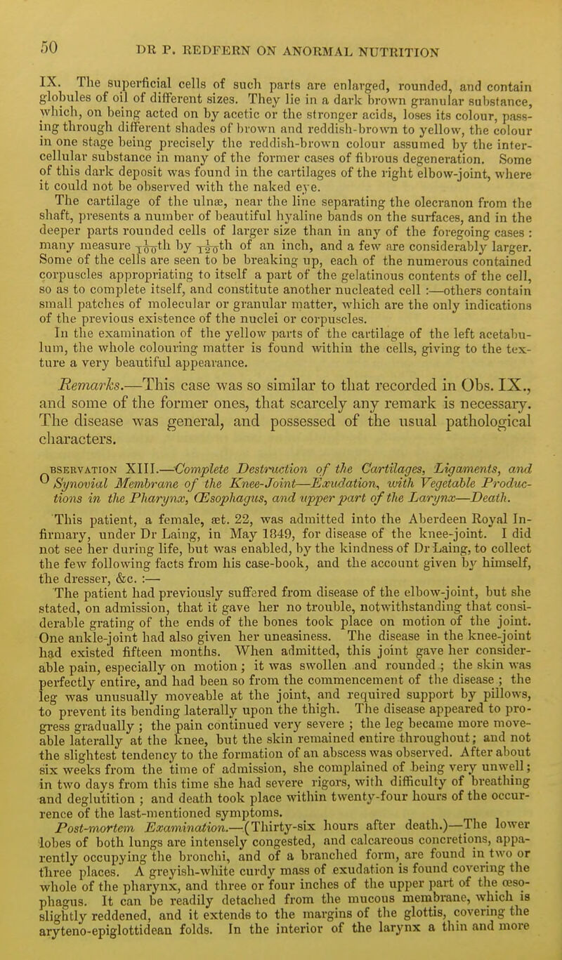 IX. The superficial cells of such parts are enlarged, rounded, and contain globules of oil of different sizes. They lie in a dark brown granular substance, which, on being acted on by acetic or the stronger acids, loses its colour, pass- ing through different shades of l)rown and reddish-brown to yellow, the colour in one stage being precisely the reddish-brown colour assumed by the inter- cellular substance in many of the former cases of fibrous degeneration. Some of this dark deposit was found in the cartilages of the right elbow-joint, where it could not be observed with the naked eye. The cartilage of the ulnae, near the line separating the olecranon from the shaft, presents a number of beautiful hyaline bands on the surfaces, and in the deeper parts rounded cells of larger size than in any of the foregoing cases : many measure ^^th by j^th. of an inch, and a few are considerably larger. Some of the cells are seen to be breaking up, each of the numerous contained corpuscles appropriating to itself a part of the gelatinous contents of the cell, so as to complete itself, and constitute another nucleated cell :—others contain small patches of molecular or granular matter, Avhich are the only indications of the previous existence of the nuclei or corpuscles. In the examination of the yellow parts of the cartilage of the left acetabu- lum, the whole colouring matter is found vdthin the cells, giving to the tex- ture a very beautiful appearance. Remarks.—This case was so similar to that recorded in Obs. IX., and some of the former ones, that scarcely any remark is necessary. The disease was general, and possessed of the usual pathological characters. BSEEVATioN XIII.—Complete Destruction of the Cartilages, Ligaments, and ^ Synovial Membrane of the Knee-Joint—Exudation, with Vegetable Prodttc- tions in the Pharynx, (Esophagus, and upper part of the Larynx—Death. This patient, a female, set. 22, was admitted into the Aberdeen Royal In- firmary, under Dr Laing, in May 1849, for disease of the knee-joint. I did not see her during life, but was enabled, by the kindness of Dr Laing, to collect the few following facts from his case-book, and the account given by himself, tlie dresser, &c. :— The patient had previously suffered from disease of the elbow-joint, but she stated, on admission, that it gave her no trouble, notwithstanding that consi- derable grating of the ends of the bones took place on motion of the joint. One ankle-joint had also given her uneasiness. The disease in the knee-joint had existed fifteen months. When admitted, this joint gave her consider- able pain, especially on motion; it was swollen and rounded ; the skin was perfectly entire, and had been so from the commencement of the disease ; the leg was unusually moveable at the joint, and required support by pillows, to prevent its bending laterally upon the thigh. The disease appeared to pro- gress gradually ; the pain continued very severe ; the leg became more move- able laterally at the knee, but the skin remained entire throughout; and not the slightest tendency to the formation of an abscess was observed. After about six weeks from the time of admission, she complained of being very unwell; in two days from this time she had severe rigors, with difficulty of breathing and deglutition ; and death took place within twenty-four hours of the occur- rence of the last-mentioned symptoms. Post-mortem Examination.—(Thirtj-s\:s. hours after death.)—The lower lobes of both lungs are intensely congested, and calcareous concretions, appa- rently occupying the bronchi, and of a branched form, are found in two or tliree places. A greyish-wMte curdy mass of exudation is found covering the whole of the pharynx, and three or four inches of the upper jmrt of the oeso- phagus. It can be readily detached from the mucous membrane, which is slightly reddened, and it extends to the margins of the glottis, covering the aryteno-epiglottidean folds. In the interior of the larynx a thin and more