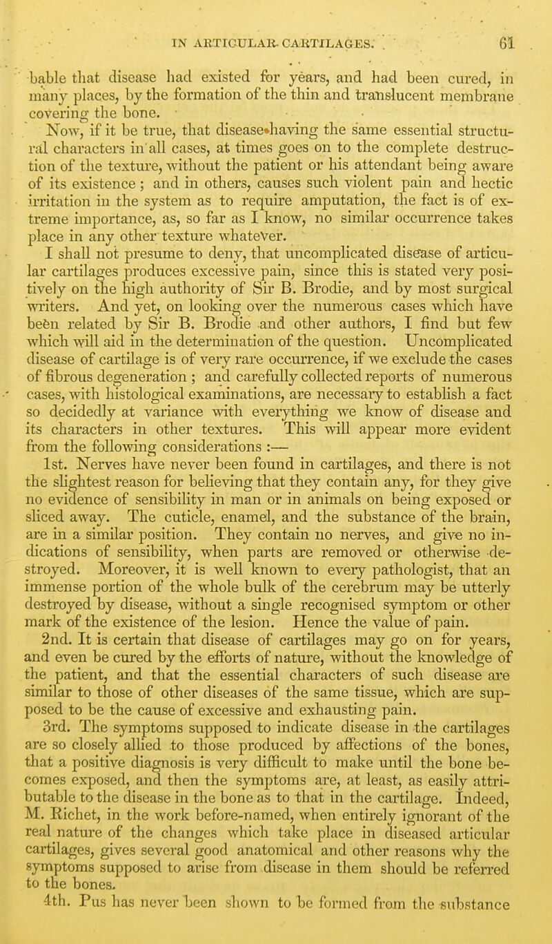 bable tliat disease had existed for yeai's, and had been cured, in many places, by the formation of the thin and translucent membrane covering the bone. Now, if it be true, that disease»having the same essential structu- rjil characters in'all cases, at times goes on to the complete destruc- tion of the texture, without the patient or his attendant being aware of its existence ; and in others, causes such violent pain and hectic irritation in the system as to require amputation, tlie fact is of ex- treme importance, as, so far as I know, no similar occurrence takes place in any other texture whatever. I shall not presume to deny, that uncomplicated disease of articu- lar cartilages produces excessive pain, since this is stated very posi- tively on the high authority of Sir B. Brodie, and by most surgical writers. And yet, on looking over the numerous cases which have befen related by Sir B. Brodie and other authors, I find but few which will aid in the determination of the question. Uncomplicated disease of cartilage is of very rare occurrence, if we exclude the cases of fibrous degeneration ; and carefully collected reports of numerous cases, with histological examinations, are necessary to establish a fact so decidedly at variance with everything we know of disease and its characters in other textures. This will ajDpear more evident from the following considerations :— 1st. Nerves have never been found in cartilages, and there is not the shghtest reason for believing that they contain any, for they give no evidence of sensibility in man or in animals on being exposed or sliced away. The cuticle, enamel, and the substance of the brain, are in a similar position. They contain no nerves, and give no in- dications of sensibility, when parts are removed or otherwise de- stroyed. Moreover, it is well known to every pathologist, that an immense portion of the whole bulk of the cerebrum may be utterly destroyed by disease, without a single recognised symptom or other mark of the existence of the lesion. Hence the value of pain. 2nd. It is certain that disease of cartilages may go on for years, and even be cured by the efforts of natvire, without the knowledge of the patient, and that the essential characters of such disease ai'e similar to those of other diseases of the same tissue, which are sup- posed to be the cause of excessive and exhausting pain. 3rd. The symptoms supposed to indicate disease in the cartilages are so closely allied to those produced by affections of the bones, that a positive diagnosis is very difficult to make until the bone be- comes exposed, and then the symptoms are, at least, as easily attri- butable to the disease in the bone as to that in the cartilage. Indeed, M. Richet, in the work before-named, when entirely ignorant of the real nature of the changes which take place in diseased articular cartilages, gives several good anatomical and other reasons why the symptoms supposed to arise from disease in them should be refen-ed to the bones. 4th. Pus has never been shown to be formed from the substance
