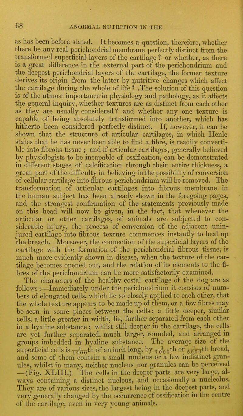 as has been before stated. It becomes a question, therefore, whether there be any real perichondria! membrane perfectly distinct from the transformed superficial- layers of the cai-tilage ? or whether, as there is a great difference in the extemal part of the perichondrium and the deepest perichondrial layers of the cartilage, the former texture derives its origin fr'om the latter by nutritive changes which affect the cartilage during the whole of life ? -.The solution of this question is of the utmost importance in physiology and pathology, as it affects the general inquiry, whether textures are as distinct from each other as they are usually considered ? and whether any one texture is capable of being absolutely transformed into another, which has hitherto been considered perfectly distinct. If, however, it can be shown that the structure of articular cartilages, in which Henle states that he has never been able to find a fibre, is readily converti- ble into fibrous tissue ; and if articular cartilages, generally believed by physiologists to be incapable of ossification, can be demonstrated in different stages of calcification through their entire thickness, a great part of the difficulty in believing in the possibiUty of conversion of cellular cartilage into fibrous perichondrium will be removed. The transformation of articular cartilages into fibrous membrane in the human subject has been akeady shown in the foregoing pages, and the strongest confirmation of the statements previously made on this head will now be given, in the fact, that whenever the articiilar or other cartilages, of animals are subjected to con- siderable injury, the process of conversion of the adjacent unin- jured cartilage into fibrous texture commences instantly to heal up the breach. Moreover, the connection of the superficial layers of the cartilage with the formation of the perichondrial fibrous tissue, is much more evidently shown in disease, when the texture of the car- tilage becomes opened out, and the relation of its elements to the fi- bres of the perichondrium can be more satisfactorily examined. The characters of the healthy costal cartilage of the dog are as follows:—Immediately under the perichondrium it consists of num- bers of elongated cells, which lie so closely applied to each othei', that the whole texture appears to be made up of them, or a few fibres may be seen in some places between the cells; a little deeper, similar cells, a little greater in width, lie, further separated from each other in a hyaline substance; whilst still deeper in the cartilage, the cells are yet further separated, much larger, rounded, and aiTanged in groups imbedded in hyaline substance. The average size of the superficial cells is 14^0o^'^ ^^^^ ^°Sj ^7 Td'oo^^^ oqVg^^^ broad, and some of them contain a small nucleus or a few mdistinct gran- ules, whilst in many, neither nucleus nor granules can be perceived —(Fig. XLIII.) The cells in the deeper parts are very large, al- ways containing a distinct nucleus, and occasionally a nucleolus. They are of various sizes, the largest being in the deepest parts, and very generally changed by the occurrence of ossification in the centre of the cartilage, even in very young animals.