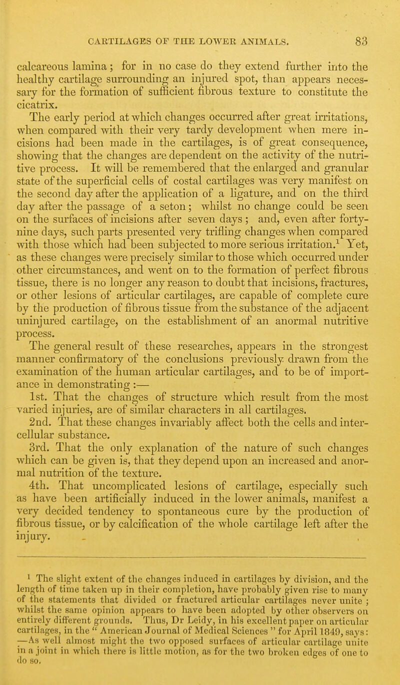 calcareous lamina; for in no case do they extend further into the healthy cartilage surrounding an injured spot, than appears neces- sary for the formation of sufficient fibrous texture to constitute the cicatrix. The early period at which changes occurred after great irritations, when compared with their very tardy development when mere in- cisions had been made in the cartilages, is of great consequence, showing that the changes are dependent on the activity of the nutri- tive process. It will be remembered that the enlarged and granular state of the superficial cells of costal cartilages was very manifest on the second day after the application of a hgature, and on the third day after the passage of a seton; whilst no change could be seen on the surfaces of incisions after seven days ; and, even after forty- nine days, such parts presented very trifling changes when compared mth those which had been subjected to more serious irritation,^ Yet, as these changes were precisely similar to those which occurred under other circumstances, and went on to the formation of perfect fibrous tissue, there is no longer any reason to doubt that incisions, firactm'es, or other lesions of articular cartilages, are capable of complete cure by the production of fibrous tissue from the substance of the adjacent iminjured cartilage, on the establishment of an anormal nutritive process. The general result of these researches, appears in the strongest manner confirmatory of the conclusions previously di'awn from the examination of the human articular cartilages, and to be of import- ance in demonstrating:— 1st. That the changes of structtu'e which result from the most varied injuries, are of similar characters in all cartilages. 2nd. That these changes invariably affect both the cells and inter- cellular substance. 3rd. That the only explanation of the nature of such changes which can be given is, that they depend upon an increased and anor- mal nutrition of the texture. 4th. That uncomplicated lesions of cartilage, especially such as have been artificially induced in the lower animals, manifest a very decided tendency to spontaneous cure by the production of fibrous tissue, or by calcification of the whole cartilage left after the injury. • The slight extent of the changes induced in cartilages by division, and the length of time taken up in their completion, have probably given rise to many of the statements that divided or fractured articular cartilages never unite ; whilst the same opinion appears to have been adopted by otiier observers on entirely different grounds. Thus, Dr Leidy, in his excellent paper on articular cartilages, in the  American Journal of Medical Sciences  for April 1840, says: —As well almost might the two opposed surfaces of articular cartilage unite in a joint in which there is little motion, as for the two broken edges of one to <lo so.