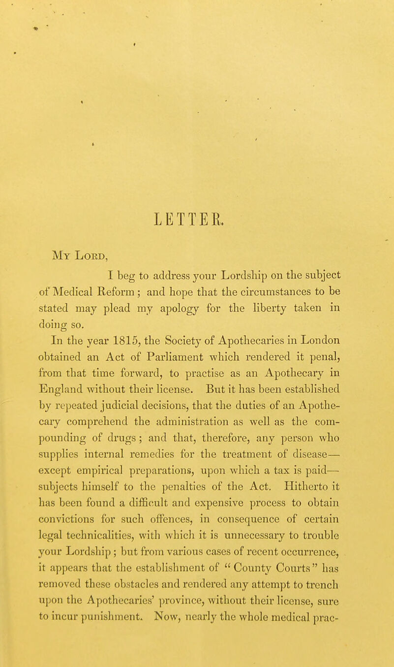 LETTER. My Lord, I beg to address your Lordship on the subject of Medical Reform ; and hope that the circumstances to be stated may plead my apology for the liberty taken in doing so. In the year 1815, the Society of Apothecaries in London obtained an Act of Parliament which rendered it penal, from that time forward, to practise as an Apothecary in England without their license. But it has been established by repeated judicial decisions, that the duties of an Apothe- cary comprehend the administration as well as the com- pounding of drugs ; and that, therefore, any person who supplies internal remedies for the treatment of disease— except empirical preparations, upon which a tax is paid— subjects himself to the penalties of the Act. Hitherto it has been found a difficult and expensive process to obtain convictions for such offences, in consequence of certain legal technicalities, with which it is unnecessary to trouble your Lordship; but from various cases of recent occurrence, it appears that the establishment of  County Courts  has removed these obstacles and rendered any attempt to trench upon the Apothecaries' province, without their license, sure to incur punishment. Now, nearly the whole medical prac-