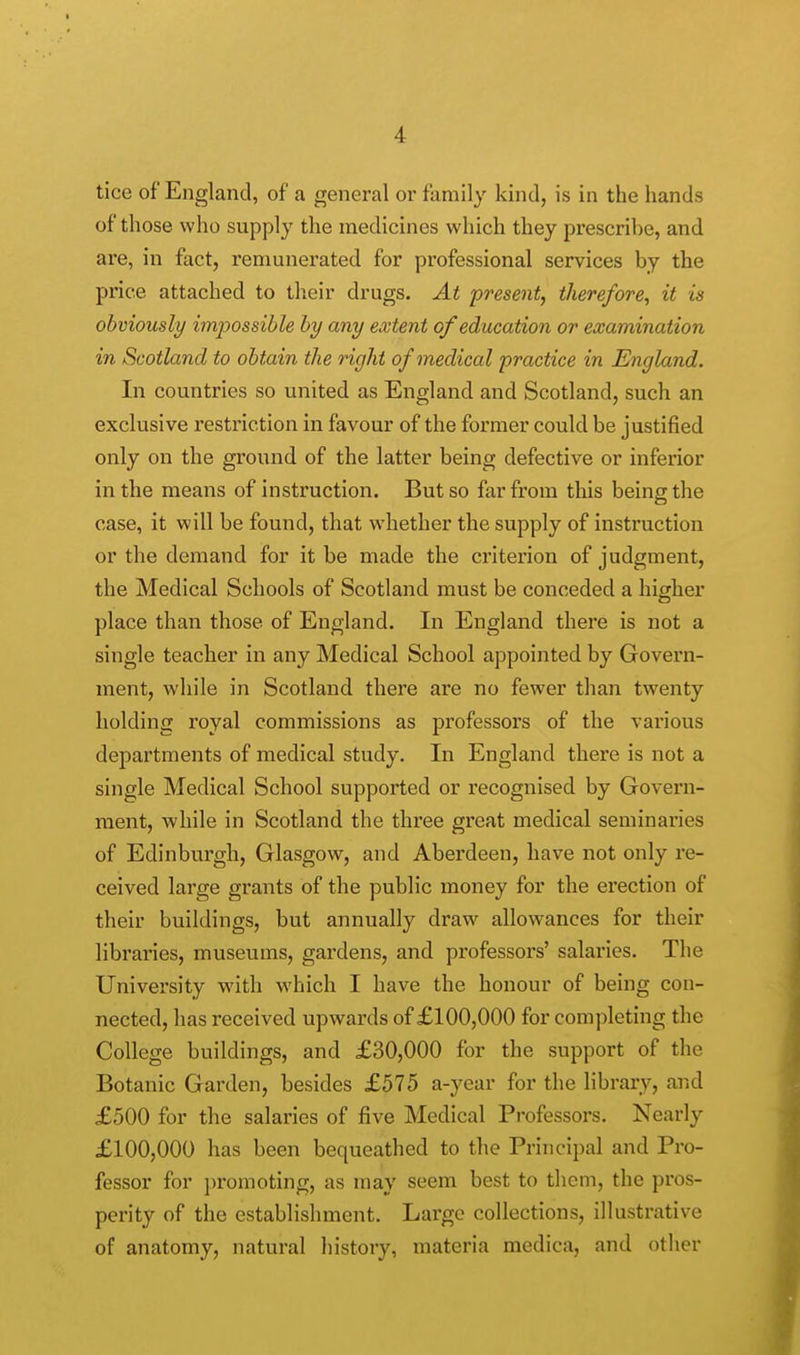 •1 tice of England, of a general or family kind, is in the hands of those who supply the medicines which they prescribe, and are, in fact, remunerated for professional services by the price attached to their drugs. At present, therefore, it is obviously imp>ossible by any extent of education or examination in Scotland to obtain the right of medical practice in England. In countries so united as England and Scotland, such an exclusive restriction in favour of the former could be justified only on the ground of the latter being defective or inferior in the means of instruction. But so far from this being the case, it will be found, that whether the supply of instruction or the demand for it be made the criterion of judgment, the Medical Schools of Scotland must be conceded a higher place than those of England. In England there is not a single teacher in any Medical School appointed by Govern- ment, while in Scotland there are no fewer than twenty holding royal commissions as professors of the various departments of medical study. In England there is not a single Medical School supported or recognised by Govern- ment, while in Scotland the three great medical seminaries of Edinburgh, Glasgow, and Aberdeen, have not only re- ceived large grants of the public money for the ei'ection of their buildings, but annually draw allowances for their libraries, museums, gardens, and professors' salaries. The University with which I have the honour of being con- nected, has received upwards of £100,000 for completing the College buildings, and £30,000 for the support of the Botanic Garden, besides £575 a-year for the library, and £500 for the salaries of five Medical Professors. Nearly £100,000 has been bequeathed to the Principal and Pro- fessor for promoting, as may seem best to them, the pros- perity of the establishment. Large collections, illustrative of anatomy, natural history, materia medica, and other