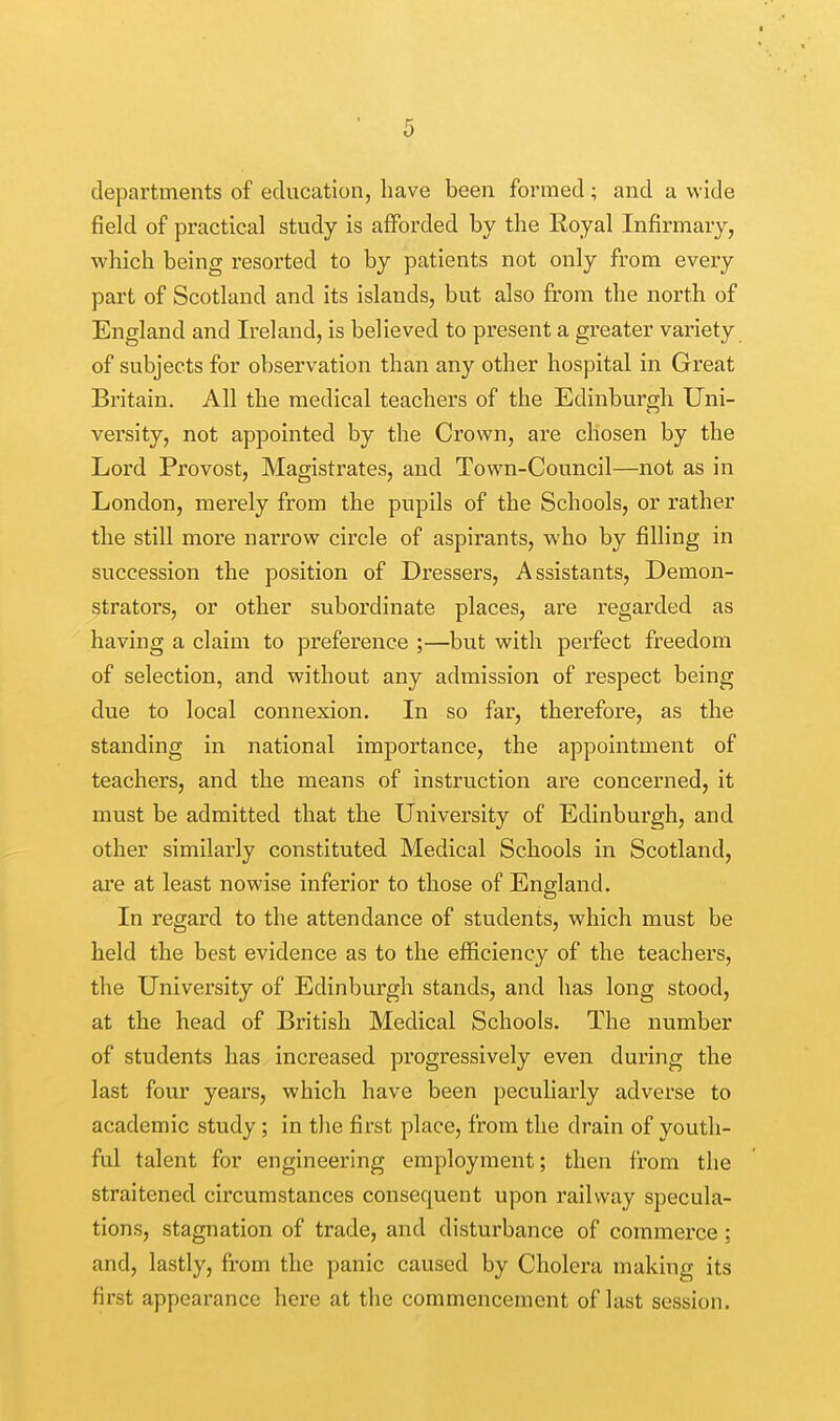 departments of education, have been formed; and a wide field of practical study is afforded by the Royal Infirmary, which being resorted to by patients not only from every part of Scotland and its islands, but also from the north of England and Ireland, is believed to present a greater variety of subjects for observation than any other hospital in Great Britain. All the medical teachers of the Edinburgh Uni- versity, not appointed by the Crown, are chosen by the Lord Provost, Magistrates, and Town-Council—not as in London, merely from the pupils of the Schools, or rather the still more narrow circle of aspirants, who by filling in succession the position of Dressers, Assistants, Demon- strators, or other subordinate places, are regarded as having a claim to preference ;—but with perfect freedom of selection, and without any admission of respect being due to local connexion. In so far, therefore, as the standing in national importance, the appointment of teachers, and the means of instruction are concerned, it must be admitted that the University of Edinburgh, and other similarly constituted Medical Schools in Scotland, are at least nowise inferior to those of England. In regard to the attendance of students, which must be held the best evidence as to the efficiency of the teachers, the University of Edinburgh stands, and has long stood, at the head of British Medical Schools. The number of students has increased progressively even during the last four years, which have been peculiarly adverse to academic study ; in the first place, from the drain of youth- ful talent for engineering employment; then from the straitened circumstances consequent upon railway specula- tions, stagnation of trade, and disturbance of commerce; and, lastly, from the panic caused by Cholera making its first appearance here at the commencement of last session.