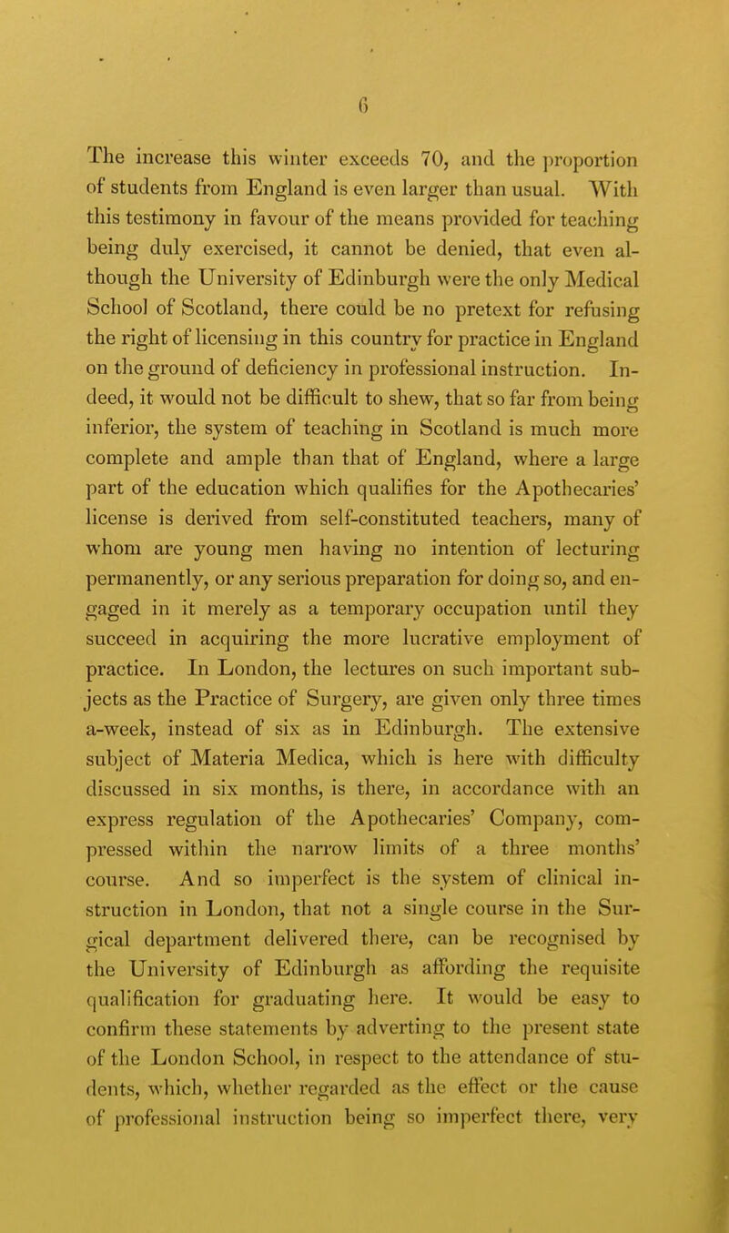 The increase this winter exceeds 70, and the proportion of students from England is even larger than usual. With this testimony in favour of the means provided for teaching being duly exercised, it cannot be denied, that even al- though the University of Edinburgh were the only Medical School of Scotland, there could be no pretext for refusing the right of licensing in this country for practice in England on the ground of deficiency in professional instruction. In- deed, it would not be difficult to shew, that so far from being inferior, the system of teaching in Scotland is much more complete and ample than that of England, where a large part of the education which qualifies for the Apothecaries' license is derived from self-constituted teachers, many of whom are young men having no intention of lecturing permanently, or any serious preparation for doing so, and en- gaged in it merely as a temporary occupation until they succeed in acquiring the more lucrative employment of practice. In London, the lectures on such important sub- jects as the Practice of Surgery, are given only three times a-week, instead of six as in Edinburgh. The extensive subject of Materia Medica, which is here with difficulty discussed in six months, is there, in accordance with an express regulation of the Apothecaries' Company, com- pressed within the narrow limits of a three months' course. And so imperfect is the system of clinical in- struction in London, that not a single course in the Sur- gical department delivered there, can be recognised by the University of Edinburgh as affording the requisite qualification for graduating here. It would be easy to confirm these statements by adverting to the present state of the London School, in respect to the attendance of stu- dents, which, whether regarded as the effect or the cause of professional instruction being so imperfect there, very