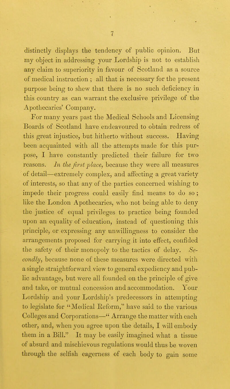 distinctly displays the tendency of public opinion. But my object in addressing your Lordship is not to establish any claim to superiority in favour of Scotland as a source of medical instruction ; all that is necessary for the present purpose being to shew that there is no such deficiency in this country as can warrant the exclusive privilege of the Apothecaries' Company. For many years past the Medical Schools and Licensing Boards of Scotland have endeavoured to obtain redress of this great injustice, but hitherto without success. Having been acquainted with all the attempts made for this pur- pose, I have constantly predicted their failure for two reasons. In the first place, because they were all measures of detail—extremely complex, and affecting a great variety of interests, so that any of the parties concerned wishing to impede their progress could easily find means to do so ; like the London Apothecaries, who not being able to deny the justice of equal privileges to practice being founded upon an equality of education, instead of questioning this principle, or expressing any unwillingness to consider the arrangements proposed for carrying it into effect, confided the safety of their monopoly to the tactics of delay. Se- condly, because none of these measures were directed with a single straightforward view to general expediency and pub- lic advantage, but were all founded on the principle of give and take, or mutual concession and accommodation. Your Lordship and your Lordship's predecessors in attempting to legislate for Medical Reform,1' have said to the various Colleges and Corporations— Arrange the matter with each other, and, when you agree upon the details, I will embody them in a Bill. It may be easily imagined what a tissue of absurd and mischievous regulations would thus be woven through the selfish eagerness of each body to gain some