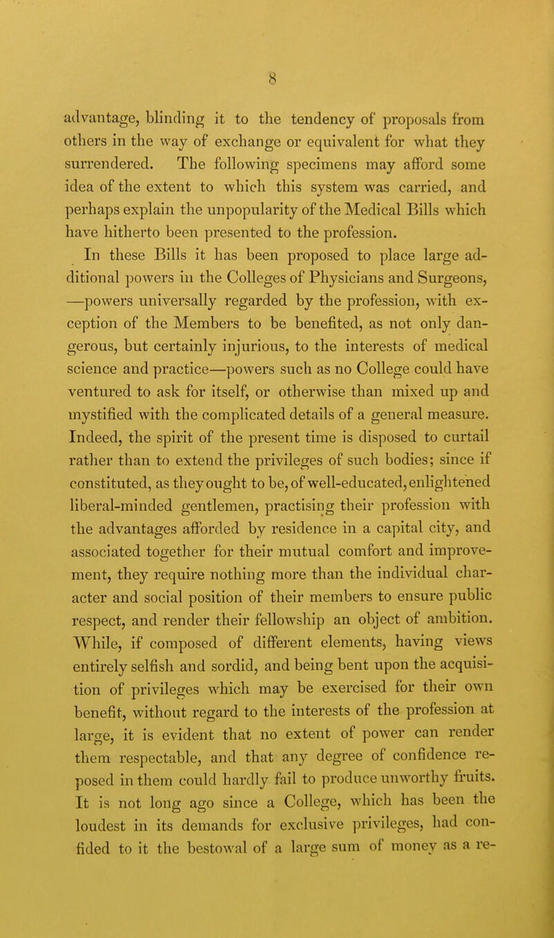 advantage, blinding it to the tendency of proposals from others in the way of exchange or equivalent for what they surrendered. The following specimens may afford some idea of the extent to which this system was carried, and perhaps explain the unpopularity of the Medical Bills which have hitherto been presented to the profession. In these Bills it has been proposed to place large ad- ditional powers in the Colleges of Physicians and Surgeons, —powers universally regarded by the profession, with ex- ception of the Members to be benefited, as not only dan- gerous, but certainly injurious, to the interests of medical science and practice—powers such as no College could have ventured to ask for itself, or otherwise than mixed up and mystified with the complicated details of a general measure. Indeed, the spirit of the present time is disposed to curtail rather than to extend the privileges of such bodies; since if constituted, as they ought to be, of well-educated, enlightened liberal-minded gentlemen, practising their profession with the advantages afforded by residence in a capital city, and associated together for their mutual comfort and improve- ment, they require nothing more than the individual char- acter and social position of their members to ensure public respect, and render their fellowship an object of ambition. While, if composed of different elements, having views entirely selfish and sordid, and being bent upon the acquisi- tion of privileges which may be exercised for their own benefit, without regard to the interests of the profession at large, it is evident that no extent of power can render them respectable, and that any degree of confidence re- posed in them could hardly fail to produce unworthy fruits. It is not long ago since a College, which has been the loudest in its demands for exclusive privileges, had con- fided to it the bestowal of a large sum of money as a re-