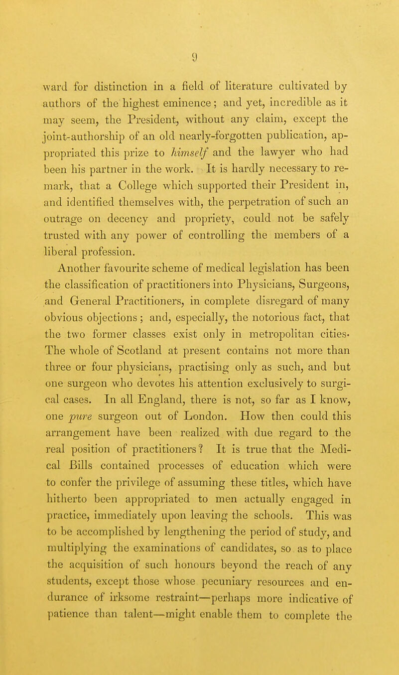 ward for distinction in a field of literature cultivated by authors of the highest eminence; and yet, incredible as it may seem, the President, without any claim, except the joint-authorship of an old nearly-forgotten publication, ap- propriated this prize to himself and the lawyer who had been his partner in the work. It is hardly necessary to re- mark, that a College which supported their President in, and identified themselves with, the perpetration of such an outrage on decency and propriety, could not be safely trusted with any power of controlling the members of a liberal profession. Another favourite scheme of medical legislation has been the classification of practitioners into Physicians, Surgeons, and General Practitioners, in complete disregard of many obvious objections; and, especially, the notorious fact, that the two former classes exist only in metropolitan cities- The whole of Scotland at present contains not more than three or four physicians, practising only as such, and but one surgeon who devotes his attention exclusively to surgi- cal cases. In all England, there is not, so far as I know, one pure surgeon out of London. How then could this arrangement have been realized with due regard to the real position of practitioners ? It is true that the Medi- cal Bills contained processes of education which were to confer the privilege of assuming these titles, which have hitherto been appropriated to men actually engaged in practice, immediately upon leaving the schools. This was to be accomplished by lengthening the period of study, and multiplying the examinations of candidates, so as to place the acquisition of such honours beyond the reach of any students, except those whose pecuniary resources and en- durance of irksome restraint—perhaps more indicative of patience than talent—might enable them to complete the