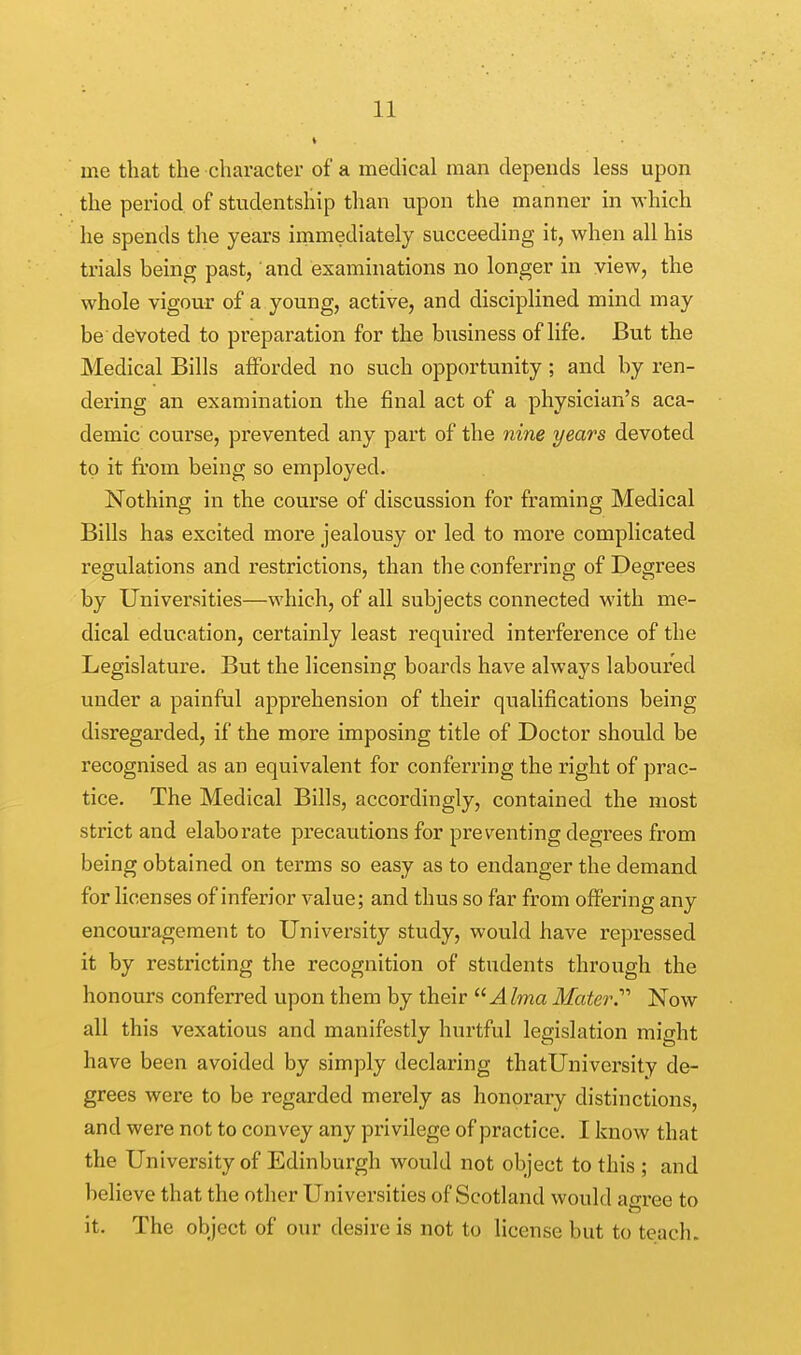 » ine that the character of a medical man depends less upon the period of studentship than upon the manner in which he spends the years immediately succeeding it, when all his trials being past,' and examinations no longer in view, the whole vigour of a young, active, and disciplined mind may be devoted to preparation for the business of life. But the Medical Bills afforded no such opportunity ; and by ren- dering an examination the final act of a physician's aca- demic course, prevented any part of the nine years devoted to it from being so employed. Nothing in the course of discussion for framing Medical Bills has excited more jealousy or led to more complicated regulations and restrictions, than the conferring of Degrees by Universities—which, of all subjects connected with me- dical education, certainly least required interference of the Legislature. But the licensing boards have always laboured under a painful apprehension of their qualifications being disregarded, if the more imposing title of Doctor should be recognised as an equivalent for conferring the right of prac- tice. The Medical Bills, accordingly, contained the most strict and elaborate precautions for preventing degrees from being obtained on terms so easy as to endanger the demand for licenses of inferior value; and thus so far from offering any encouragement to University study, would have repressed it by restricting the recognition of students through the honours conferred upon them by their Alma Mater.'''' Now all this vexatious and manifestly hurtful legislation might have been avoided by simply declaring thatUniversity de- grees were to be regarded merely as honorary distinctions, and were not to convey any privilege of practice. I know that the University of Edinburgh would not object to this ; and believe that the other Universities of Scotland would aoree to it. The object of our desire is not to license but to teach.