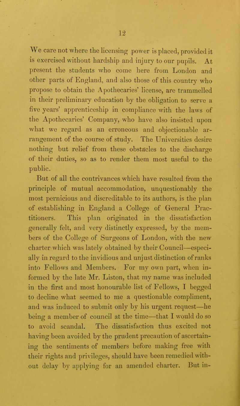 We care not where the licensing power is placed, provided it is exercised without hardship and injury to our pupils. At present the students who come here from London and other parts of England, and also those of this country who propose to obtain the Apothecaries' license, are trammelled in their preliminary education by the obligation to serve a five years' apprenticeship in compliance with the laws of the Apothecaries' Company, who have also insisted upon what we regard as an erroneous and objectionable ar- rangement of the course of study. The Universities desire nothing but relief from these obstacles to the discharge of their duties, so as to render them most useful to the public. But of all the contrivances which have resulted from the principle of mutual accommodation, unquestionably the most pernicious and discreditable to its authors, is the plan of establishing in England a College of General Prac- titioners. This plan originated in the dissatisfaction generally felt, and very distinctly expressed, by the mem- bers of the College of Surgeons of London, with the new charter which was lately obtained by their Council—especi- ally in regard to the invidious and unjust distinction of ranks into Fellows and Members. For my own part, when in- formed by the late Mr. Liston, that my name was included in the first and most honourable list of Fellows, I begged to decline what seemed to me a questionable compliment, and was induced to submit only by his urgent request—he being a member of council at the time—that I would do so to avoid scandal. The dissatisfaction thus excited not having been avoided by the prudent precaution of ascertain- ing the sentiments of members before making free with their rights and privileges, should have been remedied with- out delay by applying for an amended charter. But in-