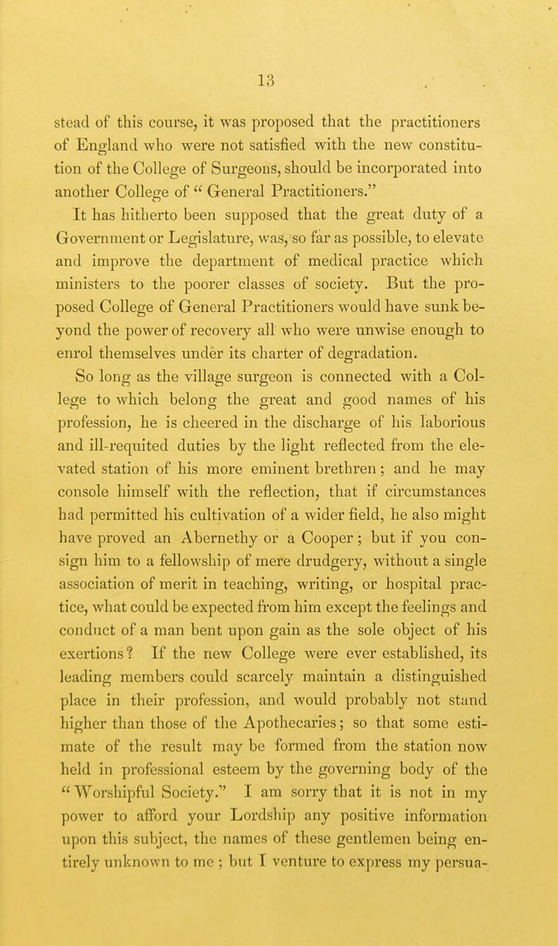 stead of this course, it was proposed that the practitioners of England who were not satisfied with the new constitu- tion of the College of Surgeons, should be incorporated into another College of  General Practitioners. It has hitherto been supposed that the great duty of a Government or Legislature, was, so far as possible, to elevate and improve the department of medical practice which ministers to the poorer classes of society. But the pro- posed College of General Practitioners would have sunk be- yond the power of recovery all who were unwise enough to enrol themselves under its charter of degradation. So long as the village surgeon is connected with a Col- lege to which belong the great and good names of his profession, he is cheered in the discharge of his laborious and ill-requited duties by the light reflected from the ele- vated station of his more eminent brethren; and he may console himself with the reflection, that if circumstances had permitted his cultivation of a wider field, he also might have proved an Abernethy or a Cooper; but if you con- sign him to a fellowship of mere drudgery, without a single association of merit in teaching, writing, or hospital prac- tice, what could be expected from him except the feelings and conduct of a man bent upon gain as the sole object of his exertions 1 If the new College were ever established, its leading members could scarcely maintain a distinguished place in their profession, and would probably not stand higher than those of the Apothecaries; so that some esti- mate of the result may be formed from the station now held in professional esteem by the governing body of the  Worshipful Society.1' I am sorry that it is not in my power to afford your Lordship any positive information upon this subject, the names of these gentlemen being en- tirely unknown to mc ; but I venture to express my persua-