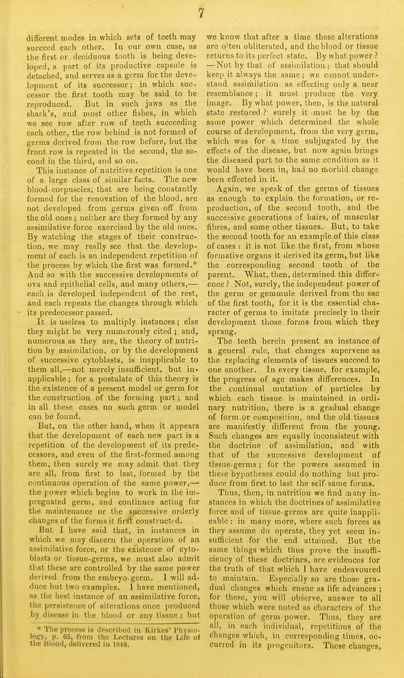 different modes in which sets of teeth may succeed each other. In our own case, as the first or deciduous tooth is being deve- loped, a part of its productive capsule is detached, and serves as a germ for the deve- lopment of its successor; in which suc- cessor the first tooth may be said to be reproduced. But in such jaws as the shark's, and most other fishes, in which we see row after row of teeth succeeding each other, the row behind is not formed of germs derived from the row before, but the front row is repeated in the second, the se- cond in the third, and so on. This instance of nutritive repetition is one of a large class of similar facts. The new blood-corpuscles; that are being constantly formed for the renovation of the blood, are not developed from germs given off from the old ones ; neither are they formed by any assimilative force exercised by the old ones. By watching the stages of their construc- tion, we may really see that the develop- ment of each is an independent repetition of the process by which the first was formed.* And so with the successive developments of ova and epithelial cells, and many others,— each is developed independent of the rest, and each repeats the changes through which its predecessor passed. It is useless to multiply instances; else they might be very numerously cited ; and, numerous as they are, the theory of nutri- tion by assimilation, or by the development of successive cytoblasts, is inapplicable to them all,—not merely insufficient, but in- applicable ; for a postulate of this theory is the existence of a present model or germ for the construction of the forming part; and in all these cases no such germ or model can be found. But, on the other hand, when it appears that the development of each new part is a repetition of the development of its prede- cessors, and even of the first-formed among them, then surely we may admit that they are all, from first to last, formed by the continuous operation of the same power,— the power which begins to work in the im- pregnated germ, and continues acting for the maintenance or the successive orderly changes of the forms it fir^ constructed. But I have said that, in instances in which we may discern the 0[)eration of an assimilative force, or the existence of cyto- blasts or tissue-germs, we must also admit that these are controlled by the same power derived from the embryo-germ. I will ad- duce but two examples. 1 have mentioned, as the best instance of an assimilative force, the persistence of alterations once produced by disease in the blood or any tissue ; but * The process is descrilied in Kirkes' Physio- lojfy, |). 65, from the Lectures on the Life of tlie Ulood, delivered in 1848. we know that after a time these alterations are olten obliterated, and the blood or tissue returns to its perfect state. By what power —Not by that of assimilation : that should keep it always the same ; we cannot under- stand assitiiilation as effecting only a near resemblance; it must produce the very image. By what power, then, is the natural state restored .' surely it must be by the same power which determined the whole course of development, from the very germ, which was for a time subjugated by the effects of the disease, but now again brings the diseased part to the same condition as it would have been in, had no morbid change been effected in it. Again, we speak of the germs of tissues as enough to explain the formation, or re- production, of the second tooth, and the successive generations of hairs, of muscular fibres, and some other tissues. But, to take the second tooth for an example of this class of cases : it is not like the first, from whose formative organs it derived its germ, but like the corresponding second tooth of the parent. What, then, determined this differ- ence ? Not, surely, the independent power of the germ or gemmule derived from the sac of the first tooth, for it is the essential cha- racter of germs to imitate precisely in their development those forms from which they sprang. The teeth herein present an instance of a general rule, that changes supervene as the replacing elements of tissues succeed to one another. In every tissue, for example, the progress of age makes differences. In the continual mutation of particles by which each tissue is maintained in ordi- nary nutrition, there is a gradual change of form or composition, and the old tissues are manifestly different from the young. Such changes are equally inconsistent with the doctrine of assimilation, and with that of the successive development of tissue-germs; for the powers assumed in these hypotheses could do nothing but pro- duce from first to last the self-same forms. Thus, then, in nutrition we find many in- stances in which the doctrines of assimilative force and of tissue-germs are quite inappli- cable : in many more, where such forces as they assume do operate, they yet seem in- sufficient for the end attained. But the same things which thus prove the insuffi- ciency of these doctrines, are evidences for the truth of that which I have endeavoured to maintain. Especially so are those gra- dual changes which ensue as life advances ; for these, you will observe, answer to all those which were noted as characters of the operation of germ power. Thus, they are all, in each individual, repetitions of the dhanges which, in corresponding times, oc- curred in its progenitors. These changes,