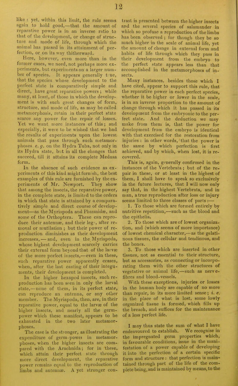 like : yet. within this limit, the rule seems again to hold good,—that the amount of reparative power is in an inverse ratio to that of the develojiment, or change of struc- ture and mode of life, tlirough which tlie animal has passed in its attainment of per- fection, or on its way thitherward. Here, however, even more than in the former cases, we need, not jjerhaps more ex- periments, but experiments on a larger num- ber of species. It appears generally t ue, that the species whose development to the perfect state is comparatively simple and direct, have great reparative powers ; while many, at least, of those in which the develop- ment is with such great changes of form, structure, and mode of life, as may be called metamorphosis, retain in their perfect state scarce any power for the repair of losses. Yet we want more instances of this ; and especially, it were to be wislied that we had the results of experiments upon the lowest animals that pass through such metamor- phoses c. g. on the Hydra Tuba, not only in its Hydra state, biit in all the changes that succeed, till it attains its complete Medusa form. In the absence of such evidence as ex- periments of this kind might furnish, the best examples of this rule are furnished by the ex- periments of Mr. Newport. They show that among the insects, the reparative power, in the complete state, is limited to the orders in which that state is attained by a compara- tively simple and direct course of develop- ment—as the Myriapoda and Phasmidse, and some of the Orthoptera. These can repro- duce their antennae, and their leg-, after re- moval or mutilation ; but their power of re- production diminishes as their development increases, — and, even in the Myriapoda, whose highest development scarcely carries their external form beyond that of the larva; of the more perfect insects,—even in these, such reparative power apparently ceases, ■when, after the last casting of their integu- ments, their development is completed. In the higher hexapod insects, such re- production has been seen in only the larval state,—none of them, in its perfect state, can reproduce an antenna, or any other member. The Myriapoda, then, are, in their reparative power, equal to the larvae of the higher insects, and nearly all the germ- power which these manifest, appears to be exhausted in the two later metamor- phoses. The case is the stronger, as illustrating the expenditure of germ-powei in metamor- phoses, when the higher insects are com- pared with the Arachnida; for in these, which attain their perfect state through more direct development, the reparative power remains equal to the reproduction of limbs and antenniB. A yet stronger con- trast is i)resented between the higher insects and the several species of salamander in which so jirofuse a reproduction of the limbs has been observed ; for though they be so much higher in the scale of animal life, yet the amount of change in external form and habits of life through which they pass in their development from the embryo to the perfect state appears less than that accomplished in the metamorphoses of in- sects. Many instances, besides those which I have cited, appear to support this rule, that the reparative power in each perfect species, whether it be higher or lower in the scale, is in an inverse i)rO|)ortion to the amount of change through which it has passed in its development from the embryonic to the per- fect state. And the deduction we may make from them is, that the power for development from the embryo is identical with that exercised for the restoration from injuries : in other words, that the power is the same by which perfection is first achieved, and by which, when lost, it is re- covered. This is, again, generally confirmed in the instances of the Vertebrata ; but of the re- pair in these, or at least in the highest of them, I shall have to speak so exclusively in the future lectures, that 1 will now only say that, in the highest Vertebrata, and in man, a true reproduction after loss or injury seems limited to three classes of parts :— 1. To those which are formed entirely by nutritive repetition,—such as the blood and the epithelia. 2. To those which are of lowest organiza- tion, and (which seems of more importance) of lowest chemical character,— as the gelati- nous tissues, the cellular and tendinous, and the bones. 3. To those which are inserted in other tissues, not as essential to their structure, but as accessories, as connecting or incorpo- rating them with the other structures of vegetative or animal life,—such as nerve- fibres and blood-vessels. With tliese exceptions, injuries or losses in the human body are capable of no more than repair, in its more limited sense ; i. e. in the place of what is lost, some lowly organized tissue is formed, which fills up the breach, and suffices for the maintenance of a less perfect life. I may thus state the sum of what I have endeavoured to establish. We recognise in the impregnated germ properties which, in favourable conditions, issue in the mani- festation of a power capable of developing it into the perfection of a certain specific form and structure : that perfection is main- tained through part of the life of the com- plete being, and is maintained by means, to the