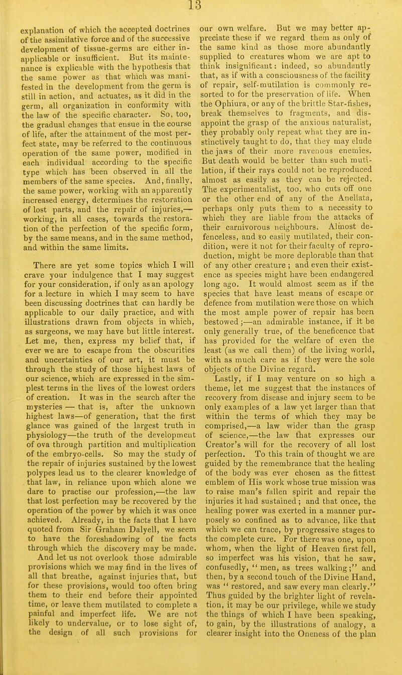 explanation of which the accepted doctrines of the assimilative force and of the successive development of tissue-germs are either in- applicable or insufficient. But its mainte- nance is explicable with the hypothesis that the same power as that which was mani- fested in the development from the germ is still in action, and actuates, as it did in the germ, all organization in conformity with the law of the specific character. So, too, the gradual changes that ensue in the course of life, after the attainment of the most per- fect state, may be referred to the continuous operation of the same power, modified in each individual according to the specific type which has been observed in all the members of the same species. And, finally, the same power, working with an apparently increased energy, determines the restoration of lost parts, and the repair of injuries,— working, in all cases, towards the restora- tion of the perfection of the specific form, by the same means, and in the same method, and within the same limits. There are yet some topics which I will crave your indulgence that I may suggest for your consideration, if only as an apology for a lecture in which I may seem to have been discussing doctrines that can hardly be applicable to our daily practice, and with illustrations drawn from objects in which, as surgeons, we may have but little interest. Let me, then, express my belief that, if ever we are to escape from the obscurities and uncertainties of our art, it must be through the study of those highest laws of our science, which are expressed in the sim- plest terms in the lives of the lowest orders of creation. It was in the search after the mysteries — that is, after the unknown highest laws—of generation, that the first glance was gained of the largest truth in physiology—the truth of the development of ova through partition and multiplication of the embryo-cells. So may the study of the repair of injuries sustained by the lowest polypes lead us to the clearer knowledge of that law, in reliance upon which alone we dare to practise our profession,—the law that lost perfection may be recovered by the operation of the power by which it was once achieved. Already, in the facts that I have quoted from Sir Graham Dalyell, we seem to have the foreshadowing of the facts through which the discovery may be made. And let us not overlook those admirable provisions which we may find in the lives of all that breathe, against injuries that, but for these provisions, would too often bring them to their end before their appointed time, or leave them mutilated to complete a painful and imperfect life. We are not likely to undervalue, or to lose sight of, the design of all such provisions for our own welfare. But we may better ap- preciate these if we regard them as only of the same kind as those more abundantly supplied to creatures whom we are apt to think insignificant: indeed, so abundantly that, as if with a consciousness of the facility of repair, self-mutilation is ommonly re- sorted to for the preservation of life. When the Ophiura, or any of the brittle Star-fishes, break themselves to fragments, and dis- appoint the grasp of the anxious naturalist, they probably only repeat what they are in- stinctively taught to do, that they may elude the jaws of their more ravenous enemies. But death would be better than such muti- lation, if their rays could not be reproduced almost as easily as they can be rejected. The experimentalist, too. who cuts off one or the other end of any of the Anellata, perhaps only puts them to a necessity to which they are liable from the attacks of their carnivorous neighbours. Alinost de- fenceless, and so easily mutilated, their con- dition, were it not for their faculty of repro- duction, might be more deplorable than that of any other creature ; and even their exist- ence as species might have been endangered long ago. It would almost seem as if the species that have least means of escape or defence from mutilation were those on which the most ample power of repair has been bestowed ;—an admirable instance, if it be only generally true, of the beneficence that has provided for the welfare of even the least (as we call them) of the living world, with as much care as if they were the sole objects of the Divine regard. Lastly, if I may venture on so high a theme, let me suggest that the instances of recovery from disease and injury seem to be only examples of a law yet larger than that within the terms of which they may be comprised,—a law wider than the grasp of science,—the law that expresses our Creator's will for the recovery of all lost perfection. To this train of thought we are guided by the remembrance that the healing of the body was ever chosen as the fittest emblem of His work whose true mission was to raise man's fallen spirit and repair the injuries it had sustained ; and that once, the healing power was exerted in a manner pur- posely so confined as to advance, like that which we can trace, by progressive stages to the complete cure. For there was one, upon whom, when the light of Heaven first fell, so imperfect was his vision, that he saw, confusedly, men, as trees walking; and then, by a second touch of the Divine Hand, was  restored, and saw every man clearly. Thus guided by the brighter light of revela- tion, it may be our privilege, while we study the things of which I have been speaking, to gain, by the illustrations of analogy, a clearer insight into the Oneness of the plan