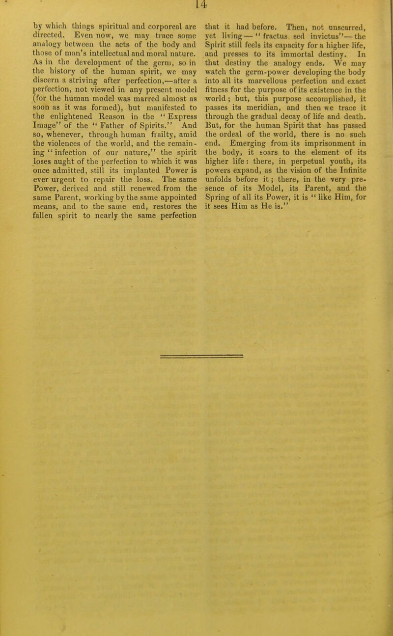 by which things spiritual and corporeal are directed. Even now, we may trace some aniiloijy between the acts of the body and tliose of man's intellectual and moral nature. As in the development of the germ, so in the history of the human spirit, we may discern a striving after perfection,—after a perfection, not viewed in any present model (for the human model was marred almost as soon as it was formed), but manifested to the enlightened Reason in the  Express Image of the Father of Spirits. And so, whenever, through human frailty, amid the violences of the world, and the remain- ing  infection of our nature, the spirit loses aught of the perfection to which it was once admitted, still its implanted Power is ever urgent to repair the loss. The same Power, derived and still renewed from the same Parent, working by the same appointed means, and to the same end, restores the fallen spirit to nearly the same perfection that it had before. Then, not onscarred, yet living— fractus sed invictus—the Spirit still feels its capacity for a higher life, and presses to its immortal destiny. In that destiny the analogy ends. We may watch the germ-power developing the body into all its marvellous perfection and exact fitness for the purpose of its existence in the world ; but, this purpose accomplished, it passes its meridian, and then we trace it through the gradual decay of life and death. But, for the human Spirit that has passed the ordeal of the world, there is no such end. Emerging from its imprisonment in the body, it soars to the element of its higher life: there, in perpetual youth, its powers expand, as the vision of the Infinite unfolds before it j there, in the very pre- sence of its Model, its Parent, and the Spring of all its Power, it is  like Him, for it sees Him as He is.