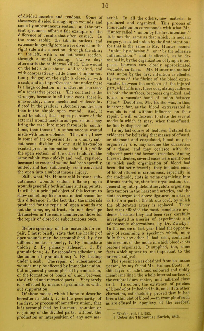 10 of divided muscles and tendons. Some of thesewere divided through open wounds, and some by subcutaneous section; and the pre- sent specimens afford a fair example of the difference of results that often ensued. In the same rabbit, the tibialis anticus and extensor longusdigitorum were divided on the right side with a section through the skin ; on the left, with a subcutaneous section, through a small opening. Twelve days afterwards the rabbit was killed. The wound on the left side is shown well repaired, and with comparatively little trace of inflamma- tion ; the gap on the right is closed in with a scab, and an imperfect scar, but under these is a large collection of matter, and no trace of a reparative process. The contrast is the stronger, because in all these cases there i?, unavoidably, more mechanical violence in- flicted in the gradual subcutaneous division than in the simple open wound. And, it roust be added, that a speedy closure of the external wound made in an open section may bring the case into more favourable condi- tions, than those of a subcutaneous wound made with more violence. This, also, I saw in some of the experiments : a clumsy sub- cutaneous division of one Achilles-tendon excited great inflammation about it; while the open section of the other tendon in the same rabbit was quickly and well repaired, because the external wound had been speedily united, and had sufficiently soon converted the open into a subcutaneous injury. Still, what Mr. Hunter said is true : sub- cutaneous wounds seldom inflame; open wounds generally both inflame and suppurate. It will be a principal object of this lecture to show something like an anatomical reason for this difference, in the fact that the materials produced for the repair of open wounds are not the same, or, at least, do not develope themselves in the same manner, as those for the repair of closed or subcutaneous ones. Before speaking of the materials for re- pair, I must briefly state that the healing of open wounds may be accomplished by five different modes—namely, 1. By immediate union; 2. By primary adhesion; 3. By granulations; 4. By secondary adhesions, or the union of granulations; 5. By healing under a scab. The repair of subcutaneous wounds may be effected by immediate union, but is generally accomplished by connection, or the formation of bonds of union between the divided and retracted parts. Very rarely it is effected by means of granulations with- out suppuration. Of these modes, which I hope to describe hereafter in detail, it is the peculiarity of the first, or process of immediate union, that it is accomplished by the mere re-union or re-joining of the divided parts, without the production or interposition of any new ma- terial. In all the others, new material is produced and organized. This process of immediate union corresponds with what Mr. Hunter called  union by the first intention. It is not the same as that which, in modern surgery, is called union by the first intention ; for that is the same as Mr. Hunter named  union by adhesion, or  by the adhesive inflammation, and is effected, as he de- scribed it, by the organization of lymph inter- posed between two closely approximated wounded surfaces. Mr. Hunter maintained that union by the first intention is effected by means of the fibrine of the blood extra, vasated between the surfaces of the injured part, which fibrine, there coagulating, adheres to both the surfaces, becomes organized, and forms a vascular bond of union between them.* Doubtless, Mr. Hunter was, in this, in error; but, as the blood extravasated in wounds is not without influence on their repair, I will endeavour to state the several modes in which it may, when thus effused, be finally disposed of. In my last course of lectures, I stated the evidences for believing that masses of effused, or stagnant and coagulated, blood may be organized ; f. e. may assume the characters of a tissue, and may coalesce with the adjacent parts and become vascular. Among these evidences, several cases were mentioned in which such organization of blood had been distinctly traced ; they included cases of blood effused in serous sacs, especially in the arachnoid, clots in veins organizing into fibrous cords, or, after less organization, de- generating into phlebolithes, clots organizing into tumors in the heart and arteries, and the clots so organized above ligatures on arteries as to form part of the fibrous cord, by which the obliterated artery is replaced. These last cases afforded the most conclusive evi- dence, because they had been very carefully investigated in a series of experiments and microscopic observations, by Dr. Zwicky.f In the course of last year I had the opportu- nity of examining a specimen which, more fully than any other I had seen, confirmed his account of the mode in which blood-clots become organized. It supplied, too, some facts which appear to me important to the present subject. The specimen was obtained from an insane person, by my friend Mr. Holmes Coote. A thin layer of pale blood-coloured and ruddy membrane lined the whole internal surface of the cerebral dura mater, and adhered close to it. Its colour, the existence of patches of blood-clot imbedded in it, and all its other characters, satisfactorily proved that it had beena thin clot of blood,—an exampleof such as are effused in apoplexy of the cerebral * Works, vol. iii. 253. t Ueber die Ihrombus ; Zurich, 1846.