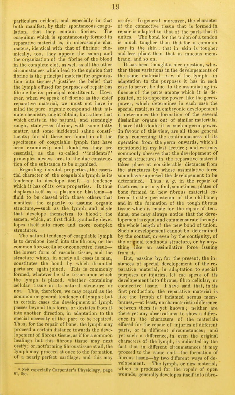 particulars evident, and especially in that both manifest, by their spontaneous coagu- lation, that they contain fibrine. The coagulum which is spontaneously formed in reparative material is, in microscopic cha- racters, identical with that of fibrine : che- mically, too, they appear the same; and the organization of the fibrine of the blood in the complete clot, as well as all the other circumstances which lead to the opinion that fibrine is the principal material for organiza- tion into tissues,* justifies the belief that the lymph effused for purposes of repair has fibrine for its principal constituent. How- ever, when we speak of fibrine as the chief reparative material, we must not have in mind the pure organic compound that mi- nute chemistry might obtain, but rather that which exists in the natural, and seemingly rough, state,—as fibrine, with some fatty matter, and some incidental saUne consti- tuents ; for all these are found in all the specimens of coagulable lymph that have been examined; and doubtless they are essential, as the so-called  incidental principles always are, to the due construc- tion of the substance to be organized. Regarding its vital properties, the essen- tial character of the coagulable lymph is its tendency to develope itself,— a tendency which it has of its own properties. It thus displays itself as a plasma or blastema—a fluid to be classed with those others that manifest the capacity to assume organic structure,—such as the lymph and chyle that develope themselves to blood; the semen, which, at first fluid, gradually deve- lopes itself into more and more complex structures. The natural tendency of coagulable lymph is to develope itself into the fibrous, or the common fibro-cellular or connective, tissue— the lowest form of vascular tissue, and the structure which, in nearly all cases in man, constitutes the bond by which disunited parts are again joined. This is commonly formed, whatever be the tissue upon which the lymph is i)laced, whether containing cellular tissue in its natural structure or not. This, therefore, we may regard as the common or general tendency of lymph ; but in certain cases the development of lymph passes beyond this form, or deviates from it into another direction, in adaptation to the special necessity of the part to be repaired. Thus, for the repair of bone, the lymph may proceed a certain distance towards the deve- lopement of fibrous tissue, as if for a common healing; but this fibrous tissue may next ossify; or, notforming fibroustissue at all, the lymph may proceed at once to the formation of a nearly perfect cartilage, and this may * Scfe especially Carpenter's Physiology, page 81, &C. ossify. In general, moreover, the character of the connective (issue that is formed in repair is adapted to that of the parts that it unites. The bond for the union of a tendon is much tougher than that for a common scar in the skin ; that in skin is tougher and less pliant than that in mucous mem- brane, and so on. It has been thought a nice question, whe- ther these variations in the developements of the same material—i. e. of the lymph—in adaptation to the purposes it has in each case to serve, be due to the assimilating in- fluence of the parts among which it is de- posited, or to a specific power, like the germ- power, which determines in each case the special result, as in embryonic developement it determines the formation of the several dissimilar organs out of similar materials. I have little doubt it is such a germ-power. In favour of this view, are all those general facts concerning the continuousness of its operation from the germ onwards, which I mentioned in my last lecture ; and we may commonly observe that the developement of special structures in the reparative material takes place at considerable distances from the structures by whose assimilative force some have supposed the developement to be determined. Thus, e. g. in the repair of fractures, one may find, sometimes, plates of bone formed in new fibrous material ex- ternal to the periosteum of the old bone ; and in the formation of the tough fibrous tissue which is made for the repair of ten- dons, one may always notice that the deve- lopement is equal and commensurate through the whole length of the new bond of union. Such a developement cannot be determined by the contact, or even by the contiguity, of the original tendinous structure, or by any- thing like an assimilative force issuing from it. But, passing by, for the present, the in- stances of special developement of the re- parative material, in adaptation to special purposes or injuries, let me speak of its developement into fibrous, fibro-cellular, or connective tissue. I have said that, in its first production, the reparative material is like the lymph of inflamed serous mem- branes,—at least, no characteristic difference between them is yet known ; neither are there yet any observations to show a diff'er- ence in the characters of the materials eff'used for the repair of injuries of different parts, or in different circumstances; and yet such a difference, in even the original characters of the lymph, is indicated by the fact that in different circumstances it may proceed to the same end—the formation of fibrous tissue—Uy two different ways of de- velopement. The lymph, or new material, which is produced for the repair of oi)en wounds, generally developes itself into fibra-