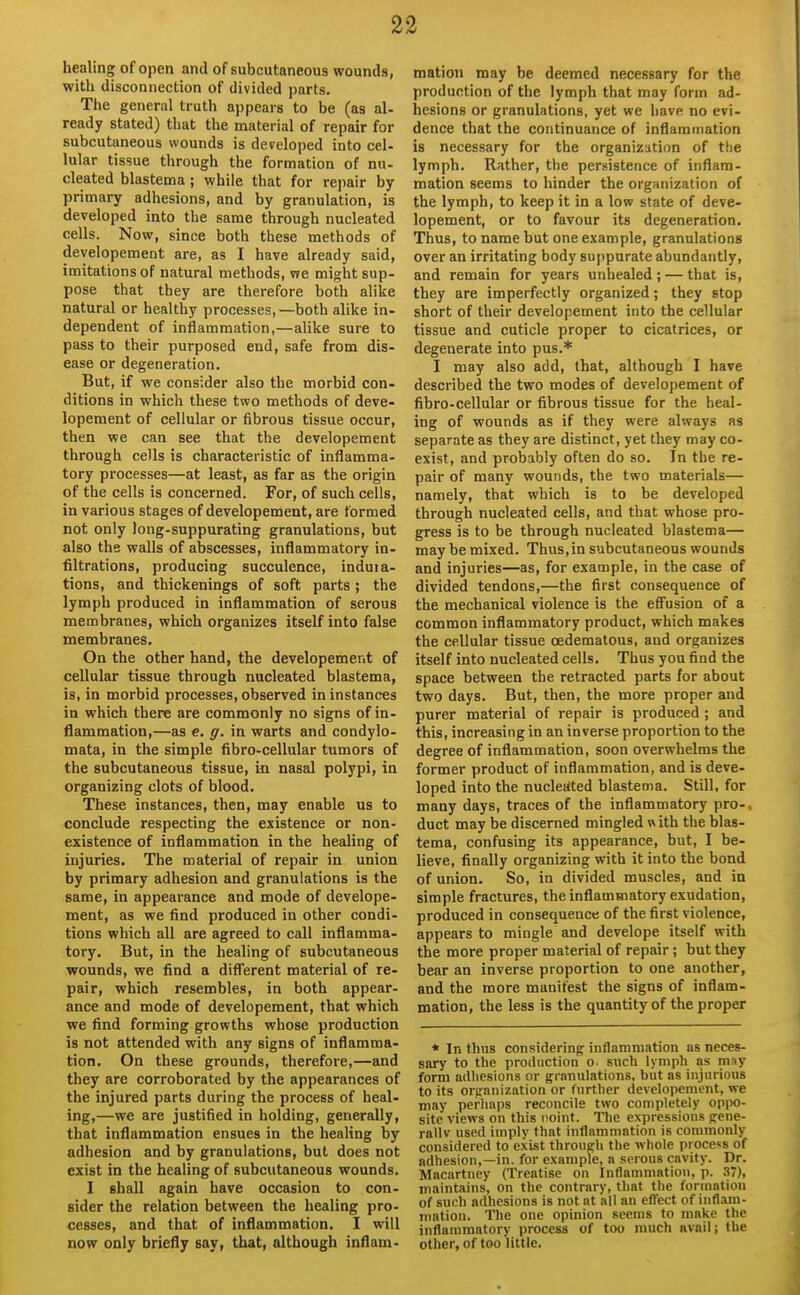 healing of open and of subcutaneous wounds, with disconnection of divided parts. The general truth appears to be (as al- ready stated) that the material of repair for subcutaneous wounds is developed into cel- lular tissue through the formation of nu- cleated blastema ; while that for repair by- primary adhesions, and by granulation, is developed into the same through nucleated cells. Now, since both these methods of developement are, as I have already said, imitations of natural methods, we might sup- pose that they are therefore both alike natural or healthy processes,—both alike in- dependent of inflammation,—alike sure to pass to their purposed end, safe from dis- ease or degeneration. But, if we consider also the morbid con- ditions in which these two methods of deve- lopement of cellular or fibrous tissue occur, then we can see that the developement through cells is characteristic of inflamma- tory processes—at least, as far as the origin of the cells is concerned. For, of such cells, in various stages of developement, are formed not only long-suppurating granulations, but also the walls of abscesses, inflammatory in- filtrations, producing succulence, induia- tions, and thickenings of soft parts ; the lymph produced in inflammation of serous membranes, which organizes itself into false membranes. On the other hand, the developement of cellular tissue through nucleated blastema, is, in morbid processes, observed in instances in which there are commonly no signs of in- flammation,—as e. g. in warts and condylo- mata, in the simple fibro-cellular tumors of the subcutaneous tissue, in nasal polypi, in organizing clots of blood. These instances, then, may enable us to conclude respecting the existence or non- existence of inflammation in the healing of injuries. The material of repair in union by primary adhesion and granulations is the same, in appearance and mode of develope- ment, as we find produced in other condi- tions which all are agreed to call inflamma- tory. But, in the healing of subcutaneous wounds, we find a difl'erent material of re- pair, which resembles, in both appear- ance and mode of developement, that which we find forming growths whose production is not attended with any signs of inflamma- tion. On these grounds, therefore,—and they are corroborated by the appearances of the injured parts during the process of heal- ing,—we are justified in holding, generally, that inflammation ensues in the healing by adhesion and by granulations, but does not exist in the healing of subcutaneous wounds. I shall again have occasion to con- sider the relation between the healing pro- cesses, and that of inflammation. I will now only briefly say, that, although inflam- mation may be deemed necessary for the production of the lymph that may form ad- hesions or granulations, yet we have no evi- dence that the continuance of inflammation is necessary for the organization of the lymph. Rather, the persistence of inflam- mation seems to hinder the organization of the lymph, to keep it in a low state of deve- lopement, or to favour its degeneration. Thus, to name but one example, granulations over an irritating body suppurate abundantly, and remain for years unhealed; — that is, they are imperfectly organized; they stop short of their developement into the cellular tissue and cuticle proper to cicatrices, or degenerate into pus.* I may also add, that, although I have described the two modes of developement of fibro-cellular or fibrous tissue for the heal- ing of wounds as if they were always as separate as they are distinct, yet they may co- exist, and probably often do so. In the re- pair of many wounds, the two materials— namely, that which is to be developed through nucleated cells, and that whose pro- gress is to be through nucleated blastema— maybe mixed. Thus, in subcutaneous wounds and injuries—as, for example, in the case of divided tendons,—the first consequence of the mechanical violence is the effusion of a common inflammatory product, which makes the cellular tissue oedematous, and organizes itself into nucleated cells. Thus you find the space between the retracted parts for about two days. But, then, the more proper and purer material of repair is produced ; and this, increasing in an inverse proportion to the degree of inflammation, soon overwhelms the former product of inflammation, and is deve- loped into the nucleated blastema. Still, for many days, traces of the inflammatory pro- duct may be discerned mingled nith the blas- tema, confusing its appearance, but, I be- lieve, finally organizing with it into the bond of union. So, in divided muscles, and in simple fractures, the inflammatory exudation, produced in consequence of the first violence, appears to mingle and develope itself with the more proper material of repair ; but they bear an inverse proportion to one another, and the more manifest the signs of inflam- mation, the less is the quantity of the proper * In thus considering; inflammation as neces- sary to the production o. such lymph as may form adhesions or granulations, but as injurious to its orfrnnization or further developement, we may perhaps reconcile two completely oppo- site views on this point. The expressions pene- rallv used imply that inflammation is commonly considered to exist throneli the whole process of adhesion,—in. for example, a serous cavity. Dr. Macartney (Treatise on Inflammation, p. 37), maintains, on the contrary, that the formation of such adhesions is not at all an effect of inflam- mation. The one opinion seems to make the inflammatory process of too much avail; the other, of too little.