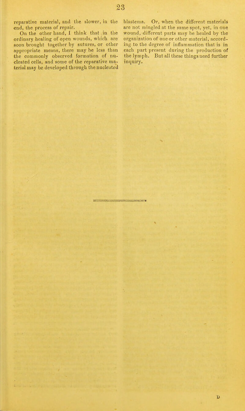 reparative material, and the slower, in the end, the process of repair. On the other hand, I think that in the ordinary healing of open wounds, which are soon brought together by sutures, or other appropriate means, there may be less than the commonly observed formation of nu- cleated cells, and some of the reparative ma- terial may be developed through the nucleated blastema. Or, when the different materials are not mingled at the same spot, yet, in one wound, different parts may be healed by the organization of one or other material, accord- ing to the degree of inflammation that is in each part present during the production of the lymph. But all these things need further inquiry.