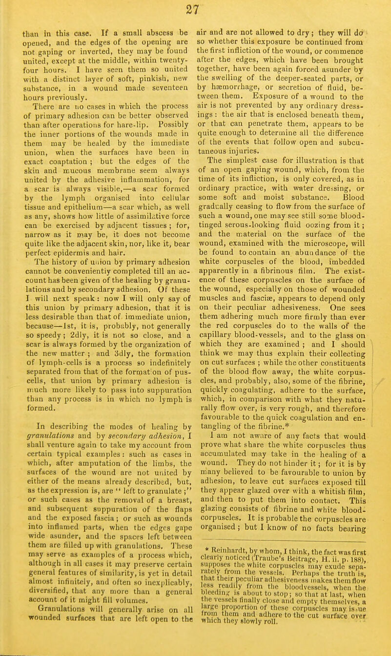 than in this case. If a small abscess be opeued, and the edges of the opening are not gaping or inverted, they may be found united, except at the middle, within twenty- four hours. I have seen them so united with a distinct layer of soft, pinkish, new substance, in a wound made seventeen hours previously. There are no cases in which the process of primary adhesion can be better observed than after operations for hare-lip. Possibly the inner portions of the wounds made in them may be healed by the immediate union, when the surfaces have been in exact coaptation ; but the edges of the skin and mucous membrane seem always united by the adhesive inflammation, for a scar is always visible,—a scar formed by the lymph organised into cellular tissue and epithelium—a scar which, as well as any, shows how little of assimildtive force can be exercised by adjacent tissues ; for, narrow as it may be, it does not become quite like the adjacent skin, nor, like it, bear perfect epidermis and hair. The history of union by primary adhesion cannot be conveniently completed till an ac- count has been given of the healing by granu- lations and by secondary adhesion. Of these I will next speak : now I will only say of this union by primary adhesion, that it is less desirable than that of immediate union, because—1st, it is, probably, not generally so speedy; 2dly, it is not so close, and a scar is always formed by the organization of the new matter ; and iJdly, the formation of lymph-cells is a process so indefinitely separated from that of the format'on of pus- cells, that union by primary adhesion is much more likely to pass into suppuration than any process is in which no lymph is formed. In describing the modes of healing by granulations and by secondary adhesion, I shall venture again to take my account from certain typical examples: such as cases in which, after amputation of the limbs, the surfaces of the wound are not united by either of the means already described, but, as the expression is, are  left to granulate ; or such cases as the removal of a breast, and subsequent suppuration of the flaps and the exposed fascia; or such as wounds into inflamed parts, when the edges gape wide asunder, and the spaces left between them are filled up with granulations. These may serve as examples of a process which, although in all cases it may preserve certain general features of similarity, is yet in detail almost infinitely, and often so inexplicably, diversified, that any more than a general account of it might fill volumes. Granulations will generally arise on all wounded surfaces that are left open to the air and are not allowed to dry; they will dd so whether this exposure be continued from the first infliction of the wound, or commence alter the edges, which have been brought together, have been again forced asunder by the swelling of the deeper-seated parts, or by hoemorrhage, or secretion of fluid, be- tween them. Exposure of a wound to the air is not prevented by any ordinary dress- ings : the air that is enclosed beneath them, or that can penetrate them, appears to be quite enough to determine all the difference of the events that follow open and subcu- taneous injuries. The simplest case for illustration is that of an open gaping wound, which, from the time of its infliction, is only covered, as in ordinary practice, with water dressing, or some soft and moist substance. Blood gradually ceasing to flow from the surface of such a wound, one may see still sone blood- tinged serous-looking fluid oozing from it; and the material on the surface of the wound, examined with the microscope, will be found to contain an abundance of the white corpuscles of the blood, imbedded apparently in a fibrinous film. The exist- ence of these corpuscles on the surface of the wound, especially on those of wounded muscles and fasciae, appears to depend only on their peculiar adhesiveness. One sees th em adhering much more firmly than ever the red corpuscles do to the walls of the capillary blood-vessels, and to the glass on which they are examined ; and I should \ think we may thus explain their collecting I on cut surfaces ; while the other constituents ' of the blood flow away, the white corpus- cles, and probably, also, some of the fibrine, quickly coagulating, adhere to the surface, which, in comparison with what they natu- rally flow over, is very rough, and therefore favourable to the quick coagulation and en- tangling of the fibrine.* I am not aware of any facts that would prove what share the white corpuscles thus accumulated may take in the healing of a wound. They do not hinder it; for it is by many believed to be favourable to union by adhesion, to leave cut surfaces exposed till they appear glazed over with a whitish film, and then to put them into contact. This glazing consists of fibrine and white blood- corpuscles. It is probable the corpuscles are organised ; but 1 know of no facts bearing * Remhardt, by whom, I think, the fact was first clearly noticed (Traube's Ueitrage, H. ii. p. 188), supposes the white corpuscles may exude sepa- rately from the vessels. Perhaps the truth is, that their peculiar adhesiveness makes them flow less reatlily from the bloodvessels, when the bleeding is about to stop; so that at last, when the vessels hnally close and empty themselves, a large proportion of these corpuscles may is.ue from them and adhere to the cut surface over which they slowly roll.