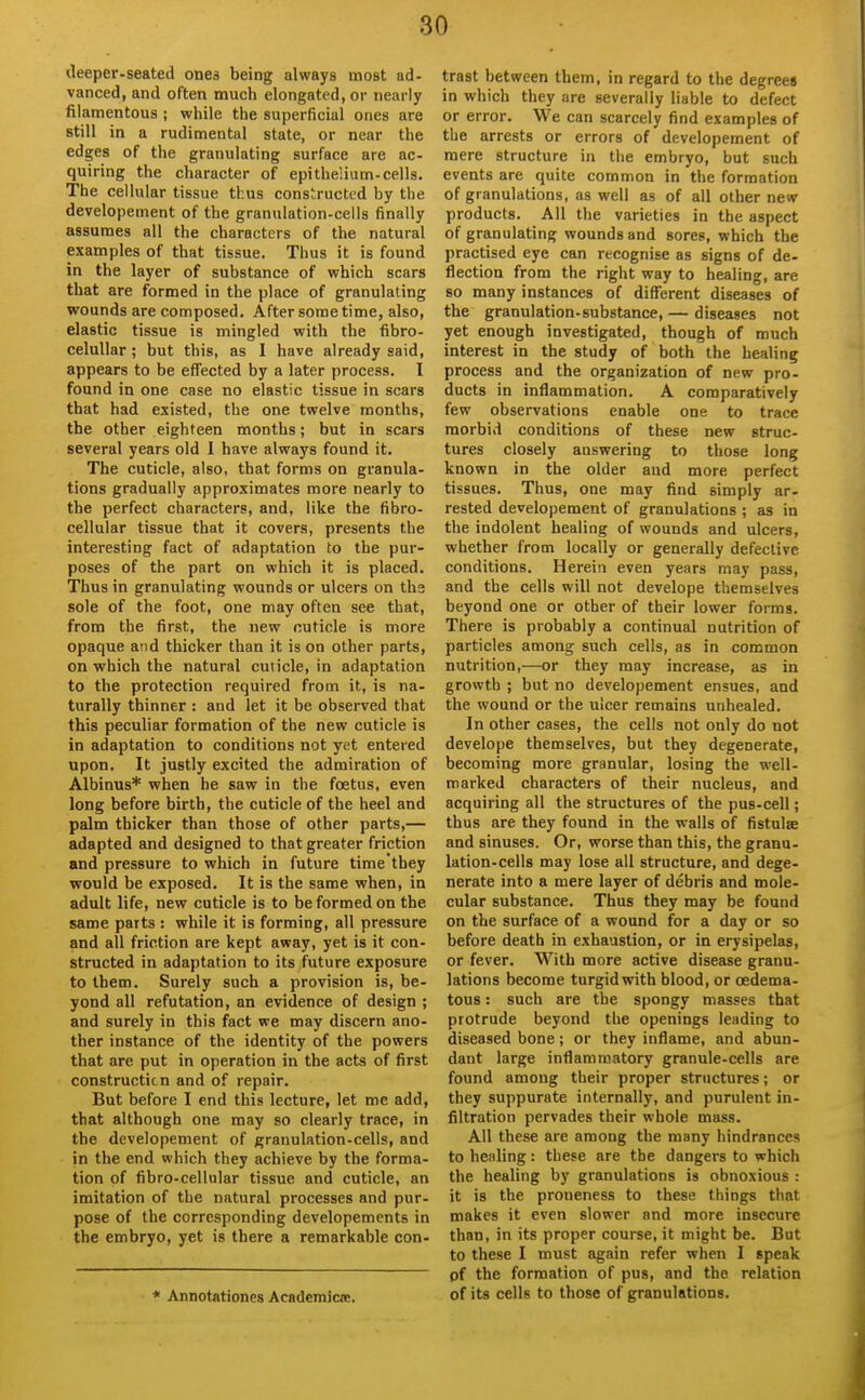 tleeper-seated ones being always most ad- vanced, and often much elongated, or nearly filamentous ; while the superficial ones are still in a rudimental state, or near the edges of the granulating surface are ac- quiring the character of epithelium-cells. The cellular tissue thus constructed by the developement of the granulation-cells finally assumes all the characters of the natural examples of that tissue. Thus it is found in the layer of substance of which scars that are formed in the place of granulating wounds are composed. After some time, also, elastic tissue is mingled with the fibro- celuUar ; but this, as 1 have already said, appears to be effected by a later process. I found in one case no elastic tissue in scars that had existed, the one twelve months, the other eighteen months; but in scars several years old 1 have always found it. The cuticle, also, that forms on granula- tions gradually approximates more nearly to the perfect characters, and, like the fibro- cellular tissue that it covers, presents the interesting fact of adaptation to the pur- poses of the part on which it is placed. Thus in granulating wounds or ulcers on ths sole of the foot, one may often see that, from the first, the new cuticle is more opaque and thicker than it is on other parts, on which the natural cuticle, in adaptation to the protection required from it, is na- turally thinner : and let it be observed that this peculiar formation of the new cuticle is in adaptation to conditions not yet entered upon. It justly excited the admiration of Albinus* when he saw in the foetus, even long before birth, the cuticle of the heel and palm thicker than those of other parts,— adapted and designed to that greater friction and pressure to which in future time they would be exposed. It is the same when, in adult life, new cuticle is to be formed on the same parts : while it is forming, all pressure and all friction are kept away, yet is it con- structed in adaptation to its future exposure to them. Surely such a provision is, be- yond all refutation, an evidence of design ; and surely in this fact we may discern ano- ther instance of the identity of the powers that are put in operation in the acts of first constructicn and of repair. But before I end this lecture, let me add, that although one may so clearly trace, in the developement of granulation-cells, and in the end which they achieve by the forma- tion of fibro-cellular tissue and cuticle, an imitation of the natural processes and pur- pose of the corresponding developements in the embryo, yet is there a remarkable con- * Annotationes Academiae. trast between them, in regard to the degrees in which they are severally liable to defect or error. We can scarcely find examples of the arrests or errors of developement of mere structure in tiie embryo, but such events are quite common in the formation of granulations, as well as of all other new products. All the varieties in the aspect of granulating wounds and sores, which the practised eye can recognise as signs of de- flection from the right way to healing, are so many instances of different diseases of the granulation-substance, — diseases not yet enough investigated, though of much interest in the study of both the healing process and the organization of new pro- ducts in inflammation. A comparatively few observations enable one to trace morbid conditions of these new struc- tures closely answering to those long known in the older and more perfect tissues. Thus, one may find simply ar- rested developement of granulations ; as in the indolent healing of wounds and ulcers, whether from locally or generally defective conditions. Herein even years may pass, and the cells will not develope themselves beyond one or other of their lower forms. There is probably a continual nutrition of particles among such cells, as in common nutrition,—or they may increase, as in growth ; but no developement ensues, and the wound or the ulcer remains unhealed. In other cases, the cells not only do not develope themselves, but they degenerate, becoming more granular, losing the well- marked characters of their nucleus, and acquiring all the structures of the pus-cell; thus are they found in the walls of fistulae and sinuses. Or, worse than this, the granu- lation-cells may lose all structure, and dege- nerate into a mere layer of debris and mole- cular substance. Thus they may be found on the surface of a wound for a day or so before death in exhaustion, or in erysipelas, or fever. With more active disease granu- lations become turgid with blood, or cedema- tous: such are the spongy masses that protrude beyond the openings leading to diseased bone; or they inflame, and abun- dant large inflammatory granule-cells are found among their proper structures; or they suppurate internally, and purulent in- filtration pervades their whole mass. All these are among the many hindrances to healing: these are the dangers to which the healing by granulations is obnoxious : it is the proueness to these things that makes it even slower and more insecure than, in its proper course, it might be. But to these I must again refer when I speak of the formation of pus, and the relation of its cells to those of granulations.