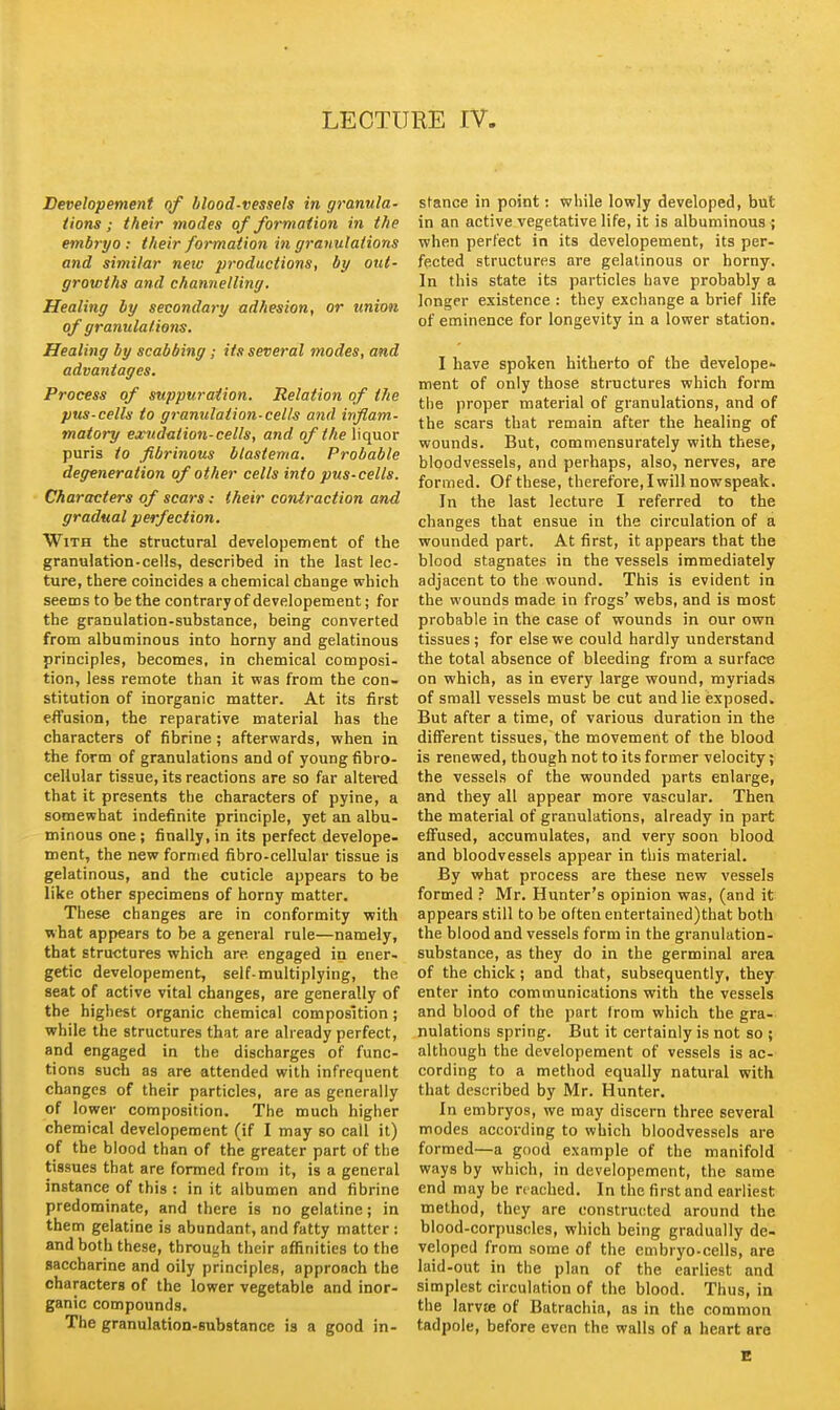 LECTURE rV. Developement of blood-vessels in granula- tions ; their modes of formation in the embryo : their formation i7i granulations and similar new jjroductions, by out- growths and channelling. Healing by sevondary adhesion, or union of granulations. Healing by scabbing; its several modes, and advantages. Process of suppuration. Relation of the pus-cells to granulation-cells and inflam- matory exudation-cells, and of theWc^or puris to fibrinous blastema. Probable degeneration of other cells into pus-cells. Characters of scars: their contraction and gradual perfection. With the structural developement of the granulation-cells, described in the last lec- ture, there coincides a chemical change which seems to be the contrary of developement; for the granulation-substance, being converted from albuminous into horny and gelatinous principles, becomes, in chemical composi- tion, less remote than it was from the con- stitution of inorganic matter. At its first effusion, the reparative material has the characters of fibrine ; afterwards, when in the form of granulations and of young fibro- cellular tissue, its reactions are so far altered that it presents the characters of pyine, a somewhat indefinite principle, yet an albu- minous one; finally,in its perfect develope- ment, the new formed fibro-cellular tissue is gelatinous, and the cuticle appears to be like other specimens of horny matter. These changes are in conformity with what appears to be a general rule—namely, that structures which are. engaged in ener- getic developement, self-multiplying, the seat of active vital changes, are generally of the highest organic chemical composition; while the structures that are already perfect, and engaged in the discharges of func- tions such as are attended with infrequent changes of their particles, are as generally of lower composition. The much higher chemical developement (if I may so call it) of the blood than of the greater part of the tissues that are formed from it, is a general instance of this : in it albumen and fibrine predominate, and there is no gelatine; in them gelatine is abundant, and fatty matter : and both these, through their affinities to the saccharine and oily principles, approach the characters of the lower vegetable and inor- ganic compounds. The granulation-substance is a good in- stance in point: while lowly developed, but in an active vegetative life, it is albuminous ; when perfect in its developement, its per- fected structures are gelatinous or horny. In this state its particles have probably a longer existence : they exchange a brief life of eminence for longevity in a lower station. I have spoken hitherto of the develope- ment of only those structures which form the proper material of granulations, and of the scars that remain after the healing of wounds. But, commensurately with these, bloodvessels, and perhaps, also, nerves, are formed. Of these, therefore, I will now speak. In the last lecture I referred to the changes that ensue in the circulation of a wounded part. At first, it appears that the blood stagnates in the vessels immediately adjacent to the wound. This is evident in the wounds made in frogs' webs, and is most probable in the case of wounds in our own tissues ; for else we could hardly understand the total absence of bleeding from a surface on which, as in every large wound, myriads of small vessels must be cut and lie exposed. But after a time, of various duration in the different tissues, the movement of the blood is renewed, though not to its former velocity; the vessels of the wounded parts enlarge, and they all appear more vascular. Then the material of granulations, already in part effused, accumulates, and very soon blood and bloodvessels appear in this material. By what process are these new vessels formed ? Mr. Hunter's opinion was, (and it appears still to be often entertained)that both the blood and vessels form in the granulation- substance, as they do in the germinal area of the chick; and that, subsequently, they enter into communications with the vessels and blood of the part from which the gra- nulations spring. But it certainly is not so ; although the developement of vessels is ac- cording to a method equally natural with that described by Mr. Hunter. In embryos, we may discern three several modes according to which bloodvessels are formed—a good example of the manifold ways by which, in developement, the same end may be reached. In the first and earliest method, they are constructed around the blood-corpuscles, which being gradually de- veloped from some of the embryo-cells, are laid-out in the plan of the earliest and simplest circulation of the blood. Thus, in the larvte of Batrachia, as in the common tadpole, before even the walls of a heart are E