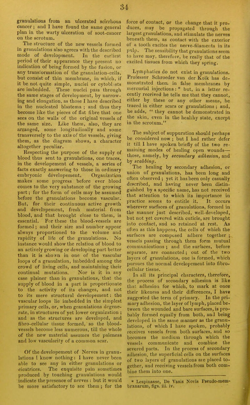 granulations from an ulcerated scirrhous cancer; and 1 have found the same general plan in the warty ulceration of soot-cancer on the scrotum. The structure of the new vessels formed in granulations also agrees with the described mode of development. In the earliest period of their appearance they present no indication of being formed by the fusion, or any translormation of the granulation-cells, but consist of thin membrane, in which, if it be not quite simple, nuclei or cytobl ists are imbedded. These nuclei pass through the same stages of development, by narrow- ing and elongation, as those I have described in the nucleated blastema ; and thus they become like the pieces of flat fibre that one sees on the walls of the original vessels of the same size. Like them, also, they are arranged, some longitudinally and some transversely to the axis of the vessels, giving them, as the diagram shows, a character altogether peculiar. Respecting the purpose of the supply of blood thus sent to granulations, one traces, in the developement of vessels, a series of facts exactly answering to those in ordinary embryonic developement. Organization makes some progress before ever blood comes to the very substance of the growing part; for the form of cells may be assumed before the granulations become vascular. But, for their continuous active growth and developement, fresh material from blood, and that brought close to them, is essential. For these the blood-vessels are formed ; and their size and number appear always proportioned to the volume and rapidity of life of the granulations. No instance would show the relation of blood to an actively growing or developing part better than it is shovn in one of the vascular loops of a granulation, imbedded among the crowd of living cells, and maintaining their continual mutations. Nor is it in any case plainer than in granulations, that the supply of blood in a part is proportionate to the activity of its changes, and not to its mere structural developement: the vascular loops lie imbedded in the simplest primary cells, or, when granulations degene- rate, in structures of yet lower organization ; and as the structures are developed, and fibro-cellular tissue formed, so the blood- vessels become less numerous, till the whole of the new material assumes the paleness and low vascularity of a common scar. Of the developement of Nerves in granu- lations I know nothing : I have never been able to see any in either granulations or cicatrices. The exquisite pain sometimes produced by touching granulations would indicate the presence of nerves : but it would be more satisfactory to see them ; for the force of contact, or the cliange that it pro- duces, may be propagated through the largest granulations, and stimulate the nerves beneath them, as contact with the exterior of a tooth excites the nerve-filameiits in its pulp. The sensibility that granulations seem to have may, therefore, be really that of the excited tissues from which they spring. Lymphatics do not exist in granulations. Professor Schroeder van der Kolk has de- monstrated then, in felse membranes by mercurial injections: * but, in a letter re- cently received he tells me that they cannot, either by these or any other means, be traced in either scars or granulations ; and, he adds,  they cannot be demonstrated in the skin, even in the healthy state, except in the scrotum. The subject of suppuration should perhaps be considered now ; but I had rather defer it till I have spoken briefly of the two re- maining modes of healing open wounds— those, namely, by secondary adhesion, and by scabbing. The healing by secondary adhesion, or union of granulations, has been long and often observed ; yet it has been only casually described, and having never been distin- guished by a specific name, has not received that attention to which its importance in practice seems to entitle it. It occurs wherever surfaces of granulations, formed in the manner just described, well-developed, but not yet covered with cuticle, are brought into contact, and so retained at rest. As often as this happens, the cells of which the surfaces are composed adhere together ; vessels passing through them form mutual communications ; and the surfaces, before separate, are connected; out of the two layers of granulations, one is formed, which pursues the normal developement into fibro- cellular tissue. In all its principal characters, therefore, the process of secondary adhesion is like that adhesion for which, to mark at once their likeness and their differences, I have suggested the term of primary. In the pri- mary adhesion, the layer of lymph, placed be- tween the wounded and bare surfaces, is pro- bably formed equally from both, anJ being developed in the same manner as the granu- lations, of which I have spoken, probably receives vessels from both surfaces, and so becomes the medium through which the vessels communicate and combine the severed parts. In the process of secondary adhesion, the superficial cells on the surfaces of two layers of granulations aie placed to- gether, and receiving vessels from both com- bine them into one. * Lespinasse, De Vasis Novis Pseudo-mem- br.Hnarum, figs. iii. iv.