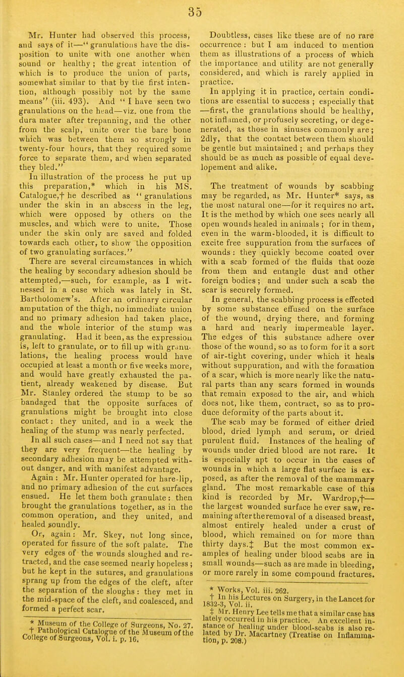 Mr. Hunter had ol)served this process, and says of ii—granulations have the dis- position to unite with one another when sound or healthy ; the great intention of which is to produce the union of parts, somewhat similar to tiiat by the first inten- tion, although possibly not by the same means (iii. 493). And  I have seen two granulations on the head—viz. one from the dura mater after trepanning, and the other from the scalp, unite over the bare bone which was between them so strongly in twenty-four hours, that they required some force to separate them, and when separated they bled. In illustration of the process he put up this preparation,* which in his MS. Catalogue,t he described as  granulations under the skin in an abscess in the leg, which were opposed by others on the muscles, and which were to unite. Those under the skin only are saved and folded towards each other, to show the opposition of two granulating surfaces. There are several circumstances in which the healing by secondary adhesion should be attempted,—such, for esample, as I wit- nessed in a case which was lately in St. Bartholomew's. After an ordinary circular amputation of the thigh, no immediate union and no primary adhesion had taken place, and the whole interior of the stump was granulating. Had it been, as the expression is, left to granulate, or to fill up with granu- lations, the healing process would have occupied at least a month or five weeks more, and would have greatly exhausted the pa- tient, already weakened by disease. But Mr. Stanley ordered the stump to be so bandaged that the opposite surfaces of granulations might be brought into close contact: they united, and in a week the healing of the stump was nearly perfected. ]n all such cases—and I need not say that they are very frequent—the healing by secondary adhesion may be attempted with- out danger, and with manifest advantage. Again : Mr. Hunter operated for hare-lip, and no primary adhesion of the cut surfaces ensued. He let them both granulate : then brought the granulations together, as in the common operation, and they united, and healed soundly. Or, again: Mr. Skey, nut long since, operated for fissure of the soft palate. The very edges of the wounds sloughed and re- tracted, and the case seemed nearly hopeless; but he kept in the sutures, and granulations sprang up from the edges of the cleft, after the separation of the sloughs : they met in the mid-space of the cleft, and coalesced, and formed a perfect scar. * Museum of the Colleffe of Surgeons, No. 27. t Pathological Catalogue of the Aluseum of the College of Surgeons, Vol. i, p, i6. Doubtless, cases like these are of no rare occurrence : but I am induced to mention them as illustrations of a process of which the importance and utility are not generally considered, and which is rarely applied in practice. In applying it in practice, certain condi- tions are essential to success ; especially that —first, the granulations should be healthy, not inflamed, or profusely secreting, or dege- nerated, as those in sinuses commonly are; 2dly, that the contact between them should be gentle but maintained ; and perhaps they should be as much as possible of equal deve- lopement and alike. The treatment of wounds by scabbing may be regarded, as Mr. Hunter* says, aa the most natural one—for it requires no art. It is the method by which one sees nearly all open wounds healed in animals ; for in them, even in the warm-blooded, it is difficult to excite free suppuration from the surfaces of wounds : they quickly become coated over with a scab formed of the fluids that ooze from them and entangle dust and other foreign bodies; and under such a scab the scar is securely formed. In general, the scabbing process is effected by some substance effused on the surface of the wound, drying there, and forming a hard and nearly impermeable layer. The edges of this substance adhere over those of the wound, so as to form for it a sort of air-tight covering, under which it heals without suppuration, and with the formation of a scar, which is more nearly like the natu- ral parts than any scars formed in wounds that remain exposed to the air, and which does not, like them, contract, so as to pro- duce deformity of the parts about it. The scab may be formed of either dried blood, dried lymph and serum, or dried purulent fluid. Instances of the healing of wounds under dried blood are not rare. It is especially apt to occur in the cases of wounds in which a large flat surface is ex- posed, as after the removal of the mammary- gland. The most remarkable case of this kind is recorded by Mr. Wardrop.f— the largest wounded surface he ever saw, re- maining aftertheremoval of a diseased breast, almost entirely healed under a crust of blood, which remained on for more than thirty days.J But the most common ex- amples of healing under blood scabs are in small wounds—such as are made in bleeding, or more rarely in some compound fractures. * Works, Vol. iii. 262. , ot„^ ''is,Lectures on Surgery, in the Lancet for 1832-3, Vol. n. i Mr. Henry Lee tells me that a similar case has lately occurred in Ills practice. An excellent in- stance o( healing under blood-scubs is also re- lated by Dr. Macartney (Treatise on Inflamma- tion, p. 208.)