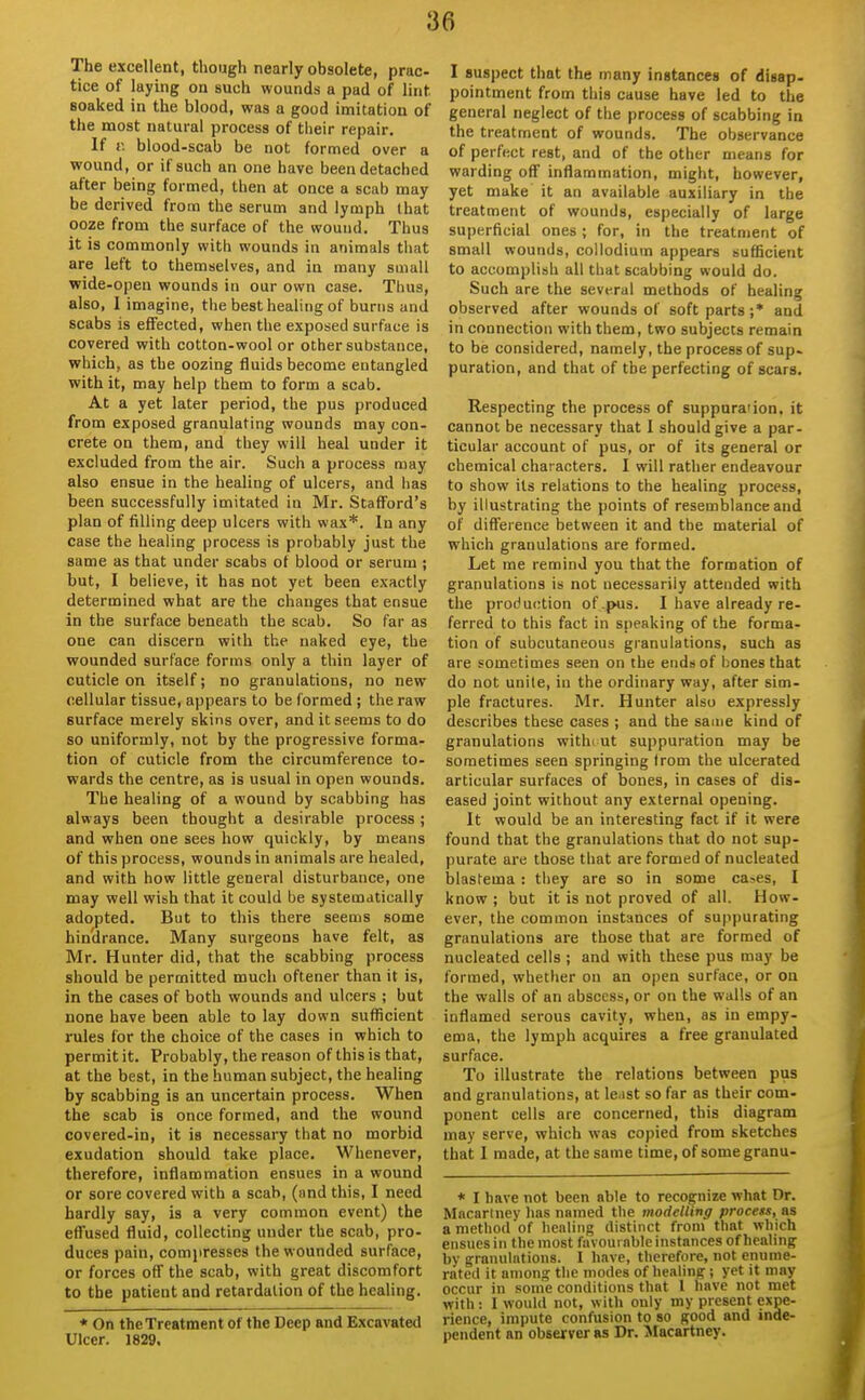 The excellent, though nearly obsolete, prac- tice of laying on such wounds a pad of lint soaked in the blood, was a good imitation of the most natural process of tlieir repair. If r. blood-scab be not formed over a wound, or if such an one have been detached after being formed, then at once a scab may be derived from the serum and lymph that ooze from the surface of the wound. Thus it is commonly with wounds in animals that are left to themselves, and in many small wide-open wounds in our own case. Thus, also, I imagine, the best healing of burns and scabs is effected, when the exposed surface is covered with cotton-wool or other substance, which, as the oozing fluids become entangled with it, may help them to form a scab. At a yet later period, the pus produced from exposed granulating wounds may con- crete on them, and they will heal under it excluded from the air. Such a process may also ensue in the healing of ulcers, and has been successfully imitated in Mr. Stafford's plan of filling deep ulcers with wax*. In any case the healing process is probably just the same as that under scabs ot blood or serum ; but, I believe, it has not yet been exactly determined what are the changes that ensue in the surface beneath the scab. So far as one can discern with the naked eye, the wounded surface forms only a thin layer of cuticle on itself; no granulations, no new cellular tissue, appears to be formed ; the raw surface merely skins over, and it seems to do so uniformly, not by the progressive forma- tion of cuticle from the circumference to- wards the centre, as is usual in open wounds. The healing of a wound by scabbing has always been thought a desirable process ; and when one sees how quickly, by means of this process, wounds in animals are healed, and with how little general disturbance, one may well wish that it could be systematically adopted. But to this there seems some hindrance. Many surgeons have felt, as Mr. Hunter did, that the scabbing process should be permitted much oftener than it is, in the cases of both wounds and ulcers ; but none have been able to lay down sufficient rules for the choice of the cases in which to permit it. Probably, the reason of this is that, at the best, in the human subject, the healing by scabbing is an uncertain process. When the scab is once formed, and the wound covered-in, it is necessary that no morbid exudation should take place. Whenever, therefore, inflammation ensues in a wound or sore covered with a scab, (and this, I need hardly say, is a very common event) the effused fluid, collecting under the scab, pro- duces pain, compresses the wounded surface, or forces off the scab, with great discomfort to the patient and retardation of the healing. « On the Treatment of the Deep and Excavated Ulcer. 1829. I suspect that the many instances of disap- pointment from this cause have led to the general neglect of the process of scabbing in the treatment of wounds. The observance of perfect rest, and of the other means for warding off inflammation, might, however, yet make it an available auxiliary in the treatment of wounds, especially of large superficial ones; for, in the treatment of small wounds, collodium appears sufficient to accomplish all that scabbing would do. Such are the sevt-ral methods of healing observed after wounds of soft parts ;* and in connection with them, two subjects remain to be considered, namely, the process of sup- puration, and that of the perfecting of scars. Respecting the process of suppura'ion. it cannot be necessary that I should give a par- ticular account of pus, or of its general or chemical characters. I will rather endeavour to show its relations to the healing process, by illustrating the points of resemblance and of difference between it and the material of which granulations are formed. Let me remind you that the formation of granulations is not necessarily attended with the production of .pus. I have already re- ferred to this fact in speaking of the forma- tion of subcutaneous granulations, such as are sometimes seen on the ends of bones that do not unite, in the ordinary way, after sim- ple fractures. Mr. Hunter also expressly describes these cases ; and the same kind of granulations withi ut suppuration may be sometimes seen springing from the ulcerated articular surfaces of bones, in cases of dis- eased joint without any external opening. It would be an interesting fact if it were found that the granulations that do not sup- purate are those that are formed of nucleated blastema : they are so in some ca>es, I know ; but it is not proved of all. How- ever, the common instances of suppurating granulations are those that are formed of nucleated cells ; and with these pus may be formed, whether on an open surface, or on the walls of an abscess, or on the walls of an inflamed serous cavity, when, as in empy- ema, the lymph acquires a free granulated surface. To illustrate the relations between pus and granulations, at least so far as their com- ponent cells are concerned, this diagram may serve, which was copied from sketches that I made, at the same time, of somegranu- * I have not been able to recognize what Dr. Macartney has named the modelling process, as a method of healing distinct from that which ensues in the most favoui able instances of healing by granulations. I have, therefore, not enume- rated it among the modes of healing; yet it may occur in some conditions that I have not met with: I would not, with only my present expe- rience, impute confusion to so good and inde- pendent an observer as Dr. Macartney.