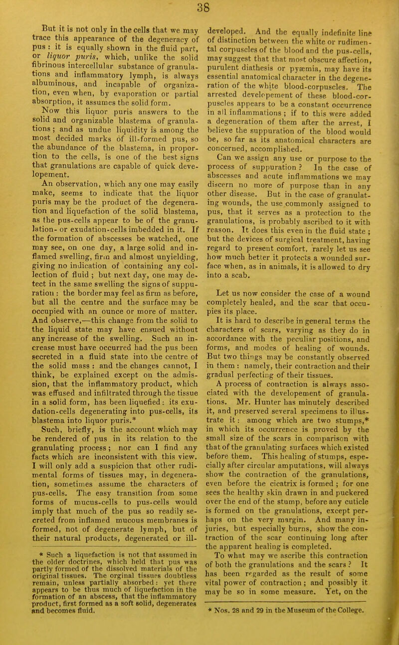 But it is not only in the cells that we may trace this appearance of the degeneracy of pus : it is equally shown in the fluid part, or liquor puris, which, unlike the solid fibrinous intercellular substance of granula- tions and inflammatory lymph, is always albuminous, and incapable of organiza- tion, even when, by evaporation or partial absorption, it assumes the solid form. Now this liquor puris answers to the solid and organizable blastema of granula- tions ; and as undue liquidity is among the most decided marks of ill-formed pus, so the abundance of the blastema, in propor- tion to the cells, is one of the best signs that granulations are capable of quick deve- lopement. An observation, which any one may easily make, seems to indicate that the liquor puris may be the product of the degenera- tion and liquefaction of the solid blastema, as the pus-cells appear to be of the granu- lation- or exudation-cells imbedded in it. If the formation of abscesses be watched, one may see, on one day, a large solid and in- flamed swelling, firm and almost unyielding, giving no indication of containing any col- lection of fluid ; but next day, one may de- tect in the same swelling the signs of suppu- ration : the border may feel as firm as before, but all the centre and the surface may be occupied with nn ounce or more of matter. And observe,—this change from the solid to the liquid state may have ensued without any increase of the swelling. Such an in- crease must have occurred had the pus been secreted in a fluid state into the centre of the solid mass : and the changes cannot, I think, be explained except on the admis- sion, that the inflammatory product, which was effused and infiltrated through the tissue in a solid form, has been liquefied : its exu- dation-cells degenerating into pus-cells, its blastema into liquor puris.* Such, briefly, is the account which may be rendered of pus in its relation to the granulating process; nor can 1 find any facts which are inconsistent with this view. I will only add a suspicion that other rudi- mental forms of tissues may, in degenera- tion, sometimes assume the characters of pus-cells. The easy transition from some forms of mucus-cells to pus-cells would imply that much of the pus so readily se- creted from inflamed mucous membranes is formed, not of degenerate lymph, but of their natural products, degenerated or ill- * Such a liquefaction is not that assumed in the older doctrines, which held thiit pus was partly formed of the dissolved materials of the original tissues. The orginal tissups doubtless remain, unless partially absorbed : yet there appears to be thus much of liquefaction in the formation of an abscess, that the inflammatory product, first formed as a soft solid, degenerates and becomes fluid. developed. And the equally indefinite line of distinction between the white or rudimen- tal corpuscles of the blood and the pus-cells, may suggest that that mo^t obscure afl'ection, purulent diathesis or pyaemia, may have its essential anatomical character in the degene- ration of the white blood-corpuscles. The arrested developement of these blood-cor- puscles appears to be a constant occurrence in ail inflammations; if to this were added a degeneration of them after the arrest, I believe the suppuration of the blood would be, so far as its anatomical characters are concerned, accomplished. Can we assign any use or purpose to the process of suppuration ? In the case of abscesses and acute inflammations we may discern no more of purpose than in any other disease. But in the case of granulat- ing wounds, the use commonly assigned to pus, that it serves as a protection to the granulations, is probably ascribed to it with reason. It does this even in the fluid state ; but the devices of surgical treatment, having regard to present comfort, rarely let us see how much better it protects a wounded sur- face when, as in animals, it is allowed to dry into a scab. Let us now consider the case of a wound completely healed, and the scar that occu- pies its place. It is hard to describe in general terms the characters of scars, varying as they do in accordance with the peculiar positions, and forms, and modes of healing of wounds. But two things may be constantly observed in them : namely, their contraction and their gradual perfecting of their tissues. A process of contraction is always asso- ciated with the developement of granula- tions. Mr. Hunter has minutely described it, and preserved several specimens to illus- trate it: among which are two stumps,* in which its occurrence is proved by the small size of the scars in comparison with that of the granulating surfaces which existed before them. This healing of stumps, espe- cially after circular amputations, will always show the contraction of the granulations, even before the cicatrix is formed ; for one sees the healthy skin drawn in and puckered over the end of the stump, before any cuticle is formed on the granulations, except per- haps on the very margin. And many in- juries, but especially burns, show the con- traction of the scar continuing long after the apparent healing is completed. To what may we ascribe this contraction of both the granulations and the scars ? It has been regarded as the result of some vital power of contraction ; and possibly it may be so in some measure. Yet, on the * Nos. 28 and 29 in the Museum of the College.