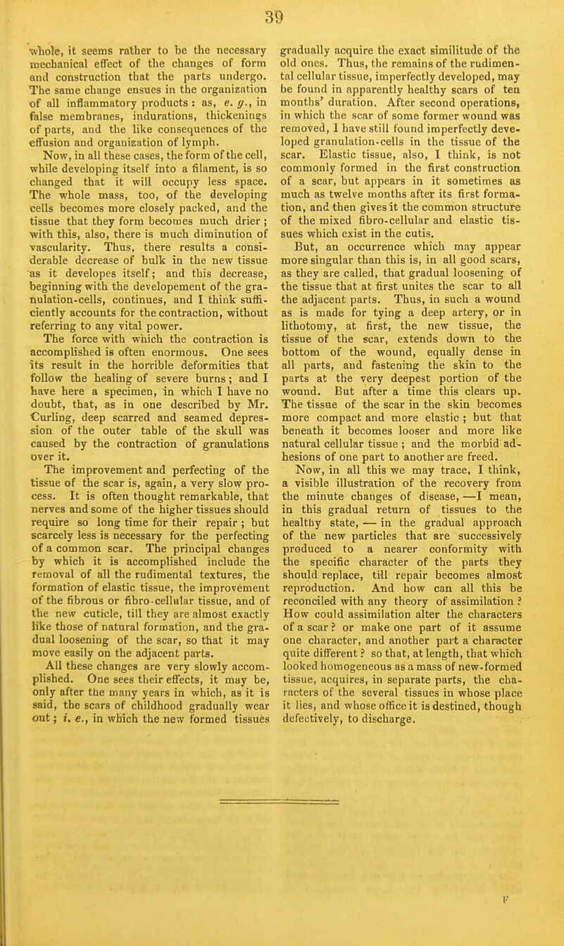 ■wtole, it seems rather to be the necessary mechanical effect of the changes of form and construction that the parts undergo. The same change ensues in the organization of all inflammatory products : as, e. g., in false membranes, indurations, thickenings of parts, and the like consequences of the effusion and orgauieation of lymph. Now, in all these cases, the form of the cell, while developing itself into a filament, is so changed that it will occupy less space. The whole mass, too, of the developing cells becomes more closely packed, and the tissue that they fortn becomes much drier ; with this, also, there is much diminution of vascularity. Thus, there results a consi- derable decrease of bulk in the new tissue as it developes itself; and this decrease, beginning with the developement of the gra- nulation-cells, continues, and I think suffi- ciently accounts for the contraction, without referring to any vital power. The force with which the contraction is accomplished is often enormous. One sees its result in the horrible deformities that follow the healing of severe burns; and I have here a specimen, in which I have no doubt, that, as in one described by Mr. Curling, deep scarred and seamed depres- sion of the outer table of the skull was caused by the contraction of granulations over it. The improvement and perfecting of the tissue of the scar is, again, a very slow pro- cess. It is often thought remarkable, that nerves and some of the higher tissues should require so long time for their repair ; but scarcely less is necessary for the perfecting of a common scar. The principal changes by which it is accomplished include the removal of all the rudimental textures, the formation of elastic tissue, the improvement of the fibrous or fibro-cellular tissue, and of the new cuticle, till they are almost exactly like those of natural formation, and the gra- dual loosening of the scar, so that it may move easily on the adjacent parts. All these changes are very slowly accom- plished. One sees their effects, it may be, only after the many years in which, as it is said, the scars of childhood gradually wear out; i. e., in which the new formed tissues gradually acquire the exact similitude of the old ones. Thus, tiie remains of the rudimen- tal cellular tissue, imperfectly developed, may be found in apparently healthy scars of tea months' duration. After second operations, in which the scar of some former wound was removed, 1 have still found imperfectly deve- loped granulation-ceils in the tissue of the scar. Elastic tissue, also, I think, is not commonly formed in the first construction of a scar, but appears in it sometimes as much as twelve months after its first forma- tion, and then gives it the common structure of the mixed fibro-cellular and elastic tis- sues which exist in the cutis. But, an occurrence which may appear more singular than this is, in all good scars, as they are called, that gradual loosening of the tissue that at first unites the scar to all the adjacent parts. Thus, in such a wound as is made for tying a deep artery, or in lithotomy, at first, the new tissue, the tissue of the scar, extends down to the bottom of the wound, equally dense in all parts, and fastening the skin to the parts at the very deepest portion of the wound. But after a time this clears up. The tissue of the scar in the skin becomes more compact and more elastic ; but that beneath it becomes looser and more like natural cellular tissue ; and the morbid ad- hesions of one part to another are freed. Now, in all this we may trace, I think, a visible illustration of the recovery from the minute changes of disease, —I mean, in this gradual return of tissues to the healthy state, — in the gradual approach of the new particles that are successively produced to a nearer conformity with the specific character of the parts they should replace, till repair becomes almost reproduction. And how can all this be reconciled with any theory of assimilation ? How could assimilation alter the characters of a scar ? or make one part of it assume one character, and another part a character quite different ? so that, at length, that which looked homogeneous as a mass of new-formed tissue, acquires, in separate parts, the cha- racters of the several tissues in whose place it lies, and whose office it is destined, though defectively, to discharge.