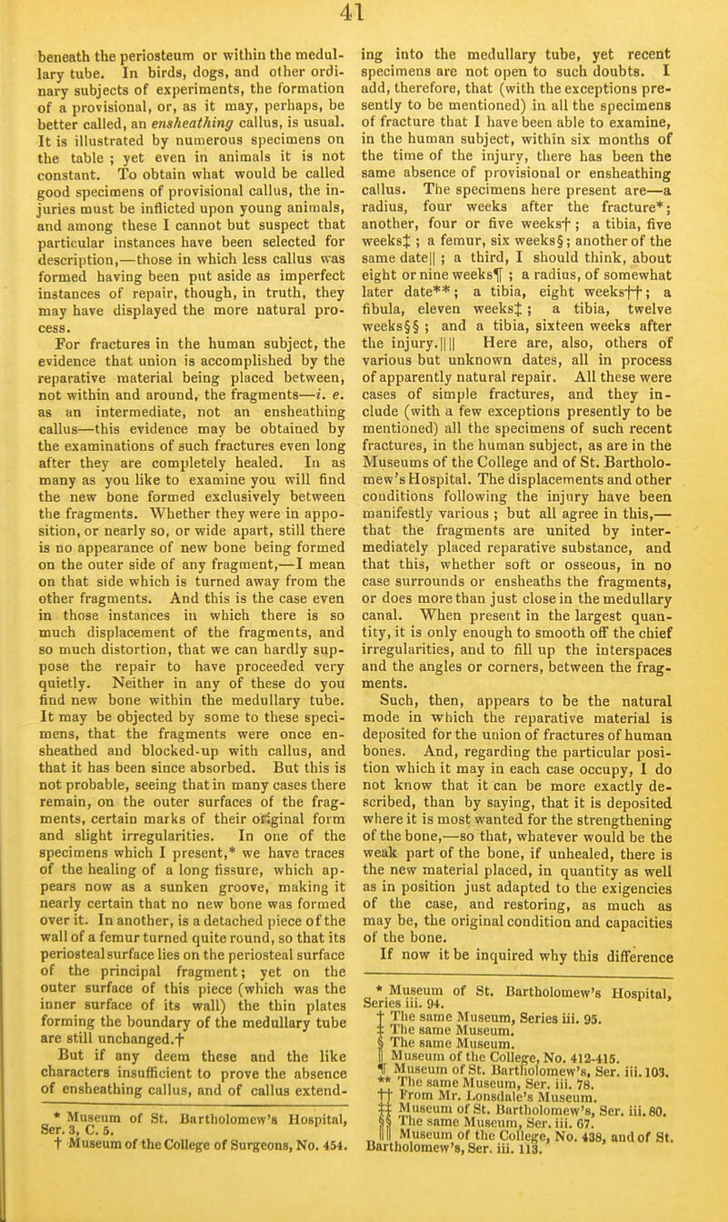 beneath the periosteum or within the medul- lary tube. In birds, dogs, and other ordi- nary subjects of experiments, the formation of a provisional, or, as it may, perhaps, be better called, an ensheathing callus, is usual. It is illustrated by numerous specimens on the table ; yet even in animals it is not constant. To obtain what would be called good specimens of provisional callus, the in- juries must be inflicted upon young animals, and among these I cannot but suspect that particular instances have been selected for description,—those in which less callus was formed having been put aside as imperfect instances of repair, though, in truth, they may have displayed the more natural pro- cess. For fractures in the human subject, the evidence that union is accomplished by the reparative material being placed between, not within and around, the fragments—i. e. as an intermediate, not an ensheathing callus—this evidence may be obtained by the examinations of such fractures even long after they are completely healed. In as many as you like to examine you will find the new bone formed exclusively between the fragments. Whether they were in appo- sition, or nearly so, or wide apart, still there is no appearance of new bone being formed on the outer side of any fragment,—I mean on that side which is turned away from the other fragments. And this is the case even in those instances in which there is so much displacement of the fragments, and so much distortion, that we can hardly sup- pose the repair to have proceeded very quietly. Neither in any of these do you find new bone within the medullary tube. It may be objected by some to these speci- mens, that the fragments were once en- sheathed and blocked-up with callus, and that it has been since absorbed. But this is not probable, seeing that in many cases there remain, on the outer surfaces of the frag- ments, certain marks of their original form and slight irregularities. In one of the specimens which I present,* we have traces of the healing of a long fissure, which ap- pears now as a sunken groove, making it nearly certain that no new bone was formed over it. In another, is a detached piece of the wall of a femur turned quite round, so that its periosteal surface lies on the periosteal surface of the principal fragment; yet on the outer surface of this piece (which was the inner surface of its wall) the thin plates forming the boundary of the medullary tube are still unchanged.f But if any deem these and the like characters insufficient to prove the absence of ensheathing callus, and of callus extend- * Museum of St. Bartholomew's Hospital, Ser. 3, C. 5. t Museum of the College of Surgeons, No. 454. ing into the medullary tube, yet recent specimens are not open to such doubts. I add, therefore, that (with the exceptions pre- sently to be mentioned) in all the specimens of fracture that I have been able to examine, in the human subject, within six months of the time of the injury, there has been the same absence of provisional or ensheathing callus. The specimens here present are—a radius, four weeks after the fracture*; another, four or five weeksf; a tibia, five weeks J ; a femur, six weeks §; another of the same datell ; a third, I should think, about eight or nine weeksf ; a radius, of somewhat later date**; a tibia, eight weeksff; a fibula, eleven weeksj; a tibia, twelve weeks§§ ; and a tibia, sixteen weeks after the injury. IIII Here are, also, others of various but unknown dates, all in process of apparently natural repair. All these were cases of simple fractures, and they in- clude (with a few exceptions presently to be mentioned) all the specimens of such recent fractures, in the human subject, as are in the Museums of the College and of St, Bartholo- mew 's Hospital. The displacements and other conditions following the injury have been manifestly various ; but all agree in this,— that the fragments are united by inter- mediately placed reparative substance, and that this, whether soft or osseous, in no case surrounds or ensheaths the fragments, or does more than just close in the medullary canal. When present in the largest quan- tity, it is only enough to smooth off the chief irregularities, and to fill up the interspaces and the angles or corners, between the frag- ments. Such, then, appears to be the natural mode in which the reparative material is deposited for the union of fractures of human bones. And, regarding the particular posi- tion which it may in each case occupy, I do not know that it can be more exactly de- scribed, than by saying, that it is deposited where it is most wanted for the strengthening of the bone,—so that, whatever would be the weak part of the bone, if unhealed, there is the new material placed, in quantity as well as in position just adapted to the exigencies of the case, and restoring, as much as may be, the original condition and capacities of the bone. If now it be inquired why this difference * Museum of St. Bartholomew's Hospital. Series lii. 94. The same Museum, Series iii. 95. The same Museum. The same Museum. Museum of the College, No. 412-415. II Museum of St. Bartholomew's. Ser. iii.ias. ** The same Museum, Ser. iii. 78. §From Mr. Lonsdale's Museum. Museum of St. Burtholomew's, Ser. iii. 80. The same Museum, Ser. iii. C7. Museum of the College, No. 438, and of St. Bartholomew's, Ser. iii. 113.