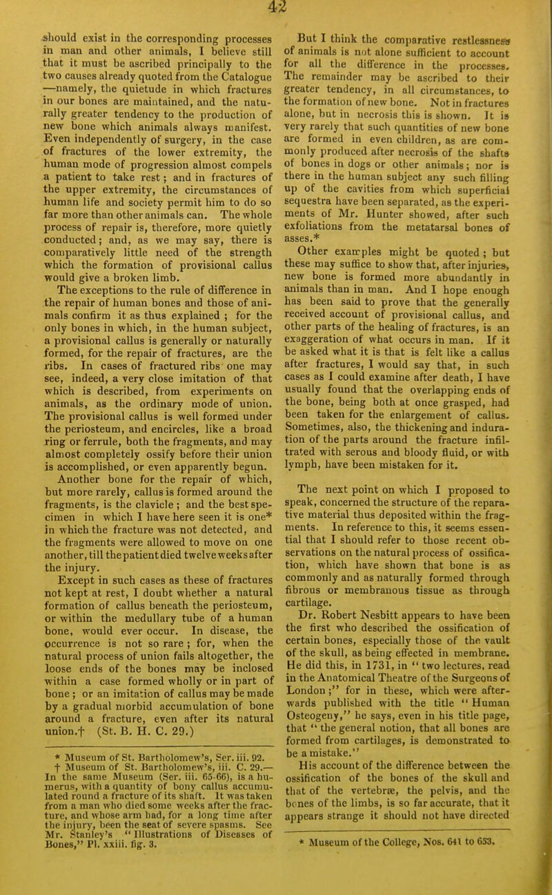 should exist in the corresponding processes in man and other animals, I believe still that it must be ascribed principally to the two causes already quoted from the Catalogue —namely, the quietude in which fractures in our bones are maintained, and the natu- rally greater tendency to the production of new bone which animals always manifest. Even independently of surgery, in the case of fractures of the lower extremity, the human mode of progression almost compels a patient to take rest; and in fractures of the upper extremity, the circumstances of human life and society permit him to do so far more than other animals can. The whole process of repair is, therefore, more quietly conducted; and, as we may say, there is comparatively little need of the strength which the formation of provisional callus would give a broken limb. The exceptions to the rule of difference in the repair of human bones and those of ani- mals confirm it as thus explained ; for the only bones in which, in the human subject, a provisional callus is generally or naturally formed, for the repair of fractures, are the ribs. In cases of fractured ribs one may see, indeed, a very close imitation of that which is described, from experiments on animals, as the ordinary mode of union. The provisional callus is well formed under the periosteum, and encircles, like a broad ring or ferrule, both the fragments, and may almost completely ossify before their union is accomplished, or even apparently begun. Another bone for the repair of which, but more rarely, callus is formed around the fragments, is the clavicle ; and the best spe- cimen in which I have here seen it is one* in which the fracture was not detected, and the fragments were allowed to move on one another, till the patient died twelve weeks after the injury. Except in such cases as these of fractures not kept at rest, I doubt whether a natural formation of callus beneath the periosteum, or within the medullary tube of a human bone, would ever occur. In disease, the occurrence is not so rare ; for, when the natural process of union fails altogether, the loose ends of the bones may be inclosed within a case formed wholly or in part of bone ; or an imitation of callus may be made by a gradual morbid accumulation of bone around a fracture, even after its natural union.f (St. B. H. C. 29.) * Museum of St. Bartliolomew's, Scr. iii.92. t Museum of St. Bartholomew's, iii. C. 29.— In the same Museum (Ser. iii. 65-66), is a hu- merus, with a quantity of bony callus accumu- lated round a fracture of its shaft. It was taken from a man who died some weeks after the frac- ture, and whose arm had, for a long time after the injury, been the seat of severe spasms. See Mr. .Stanley's  Illustrations of Diseases of Bones, PI. xxiii. fig. 3. But I think the comparative restlessnew of animals is not alone sufficient to account for all the difference in the processes. The remainder may be ascribed to their greater tendency, in all circumstances, to the formation of new bone. Not in fractures alone, but in necrosis this is shown. It is very rarely that such quantities of new bone are formed in even children, as are com- monly produced after necrosis of the shafts of bones in dogs or other animals; nor is there in the human subject any such filling up of the cavities from which superficial sequestra have been separated, as the experi- ments of Mr. Hunter showed, after such exfoliations from the metatarsal bones of asses.* Other examples might be quoted ; but these may suffice to show that, after injuries, new bone is formed more abundantly in animals than in man. And I hope enough has been said to prove that the generally received account of provisional callus, and other parts of the healing of fractures, is an exaggeration of what occurs in man. If it be asked what it is that is felt like a callus after fractures, I would say that, in such cases as I could examine after death, I have usually found that the overlapping ends of the bone, being both at once grasped, had been taken for the enlargement of callus. Sometimes, also, the thickening and indura- tion of the parts around the fracture infil- trated with serous and bloody fluid, or with lymph, have been mistaken for it. The next point on which I proposed to speak, concerned the structure of the repara- tive material thus deposited within the frag- ments. In reference to this, it seems essen- tial that I should refer to those recent ob- servations on the natural process of ossifica- tion, which have shown that bone is as commonly and as naturally formed through fibrous or membranous tissue as through cartilage. Dr. Robert Nesbitt appears to have beeu the first who described the ossification of certain bones, especially those of the vault of the skull, as being effected in membrane. He did this, in 1731, in  two lectures, read in the Anatomical Theatre of the Surgeons of London ; for in these, which were after- wards published with the title  Human Osteogeny, he says, even in his title page, that  the general notion, that all bones are formed from cartilages, is demonstrated to be a mistake. His account of the difference between the ossification of the bones of the skull and that of the vertebrte, the pelvis, and the bones of the limbs, is so far accurate, that it appears strange it should not have directed * Museum of the College, Nos. 641 to 653.