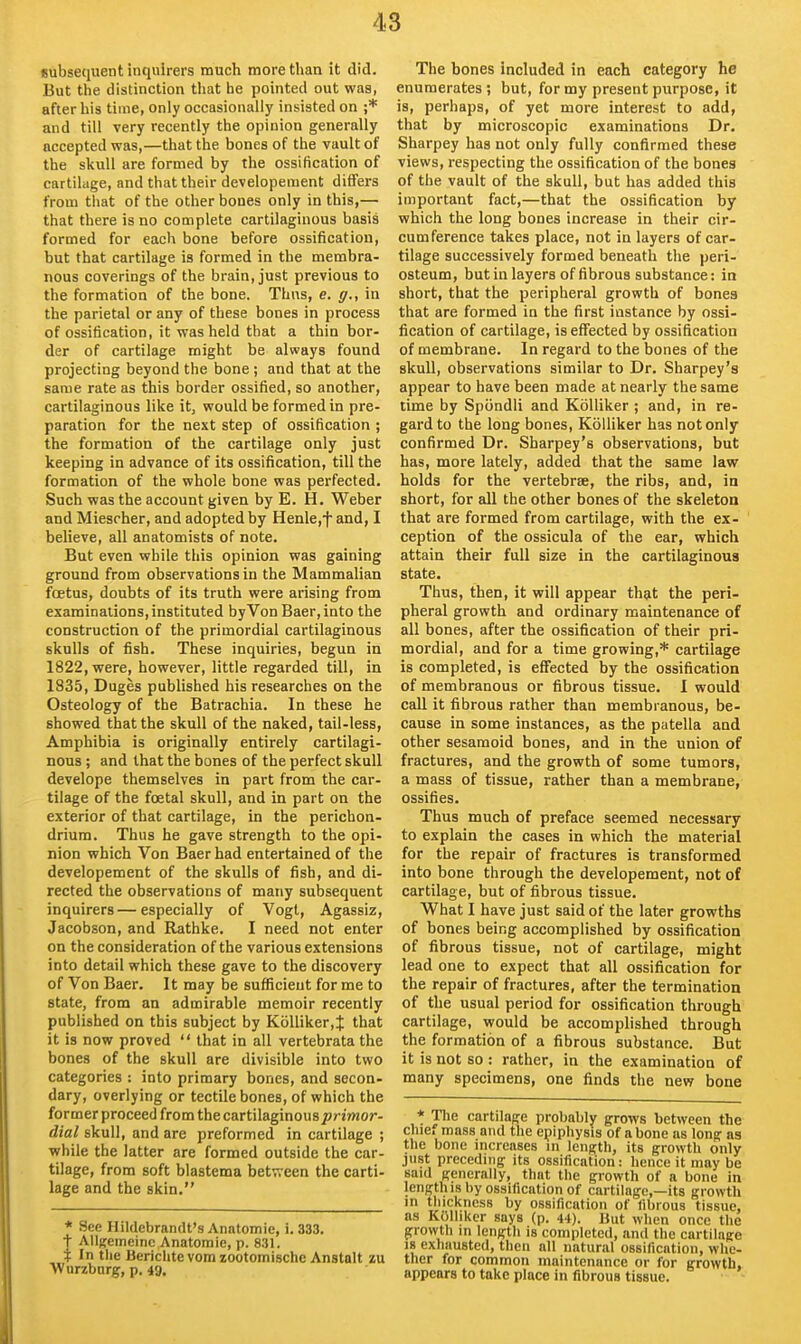 Bubsequent inquirers mucii more than it did. But the distinction that he pointed out was, after his time, only occasionally insisted on ;* and till very recently the opinion generally accepted was,—that the bones of the vault of the skull are formed by the ossification of cartilage, and that their developement differs from that of the other bones only in this,— that there is no complete cartilaginous basis formed for each bone before ossification, but that cartilage is formed in the membra- nous coverings of the brain, just previous to the formation of the bone. Thns, e. g., in the parietal or any of these bones in process of ossification, it was held that a thin bor- der of cartilage might be always found projecting beyond the bone ; and that at the same rate as this border ossified, so another, cartilaginous like it, would be formed in pre- paration for the next step of ossification ; the formation of the cartilage only just keeping in advance of its ossification, till the formation of the whole bone was perfected. Such was the account given by E. H. Weber and Miescher, and adopted by Henle,f and, I believe, all anatomists of note. But even while this opinion was gaining ground from observations in the Mammalian foetus, doubts of its truth were arising from examinations, instituted by Von Baer,into the construction of the primordial cartilaginous skulls of fish. These inquiries, begun in 1822, were, however, little regarded till, in 1835, Duges published his researches on the Osteology of the Batrachia. In these he showed that the skull of the naked, tail-less, Amphibia is originally entirely cartilagi- nous ; and that the bones of the perfect skull develope themselves in part from the car- tilage of the foetal skull, and in part on the exterior of that cartilage, in the perichon- drium. Thus he gave strength to the opi- nion which Von Baer had entertained of the developement of the skulls of fish, and di- rected the observations of many subsequent inquirers—especially of Vogt, Agassiz, Jacobson, and Rathke. I need not enter on the consideration of the various extensions into detail which these gave to the discovery of Von Baer. It may be sufficient for me to state, from an admirable memoir recently published on this subject by Kolliker,J that it is now proved  that in all vertebrata the bones of the skull are divisible into two categories : into primary bones, and secon- dary, overlying or tectile bones, of which the former proceed from the cartilaginous^rtrwor- dial skull, and are preformed in cartilage ; while the latter are formed outside the car- tilage, from soft blastema betTreen the carti- lage and the skin. * See Hildebrandt's Anatomie, i. 333. t Allgemeinc Anatomie, p. 831. i In tlie Bericlite vera zootomische Anstalt lu Wurzbnrg, p. 49, The bones included in each category he enumerates ; but, for my present purpose, it is, perhaps, of yet more interest to add, that by microscopic examinations Dr. Sharpey has not only fully confirmed these views, respecting the ossification of the bones of the vault of the skull, but has added this important fact,—that the ossification by which the long bones increase in their cir- cumference takes place, not in layers of car- tilage successively formed beneath the peri- osteum, but in layers of fibrous substance: in short, that the peripheral growth of bones that are formed in the first instance by ossi- fication of cartilage, is effected by ossification of membrane. In regard to the bones of the skull, observations similar to Dr. Sharpey's appear to have been made at nearly the same time by Spiindli and KoUiker ; and, in re- gard to the long bones, KoUiker has not only confirmed Dr. Sharpey's observations, but has, more lately, added that the same law holds for the vertebrae, the ribs, and, in short, for all the other bones of the skeleton that are formed from cartilage, with the ex- ception of the ossicula of the ear, which attain their full size in the cartilaginous state. Thus, then, it will appear that the peri- pheral growth and ordinary maintenance of all bones, after the ossification of their pri- mordial, and for a time growing,* cartilage is completed, is eflfected by the ossification of membranous or fibrous tissue. 1 would call it fibrous rather than membranous, be- cause in some instances, as the patella and other sesamoid bones, and in the union of fractures, and the growth of some tumors, a mass of tissue, rather than a membrane, ossifies. Thus much of preface seemed necessary to explain the cases in which the material for the repair of fractures is transformed into bone through the developement, not of cartilage, but of fibrous tissue. What I have just said of the later growths of bones being accomplished by ossification of fibrous tissue, not of cartilage, might lead one to expect that all ossification for the repair of fractures, after the termination of the usual period for ossification through cartilage, would be accomplished through the formation of a fibrous substance. But it is not so: rather, in the examination of many specimens, one finds the new bone * The cartilage probably grows between the chie. mass and the epiphysis of a bone as long as the bone increases in length, its growth only just preceding its ossification: hence it may be Baid generally, that the growth of a bone in length IS by ossification of cartilage,—its growth in thickness by ossification of fibrous tissue, as KOUikcr says (p. 44). But when once the growth in length is completed, and the cartilage 18 exhausted, then all natural ossification, whe- ther for common maintenance or for growth, appears to take place in fibrous tissue.