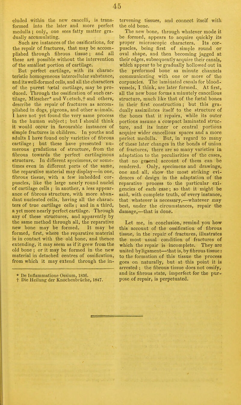 eluded within the new cancelli, is trans- formed into the later and more perfect medulla; only, one sees fatty matter gra- dually accumulating. Such are instances of the ossifications, for the repair of fractures, that may be accom- plished through fibrous tissue; and all these are possible without the intervention of the smallest portion of cartilage. But perfect cartilage, with its charac- teristic homogeneous intercellular substance, and its well-formed cells, and all the characters of the purest foetal cartilage, may be pro- duced. Through the ossification of such car- tilage, Miescher* and Vcetsch.f and others, describe the repair of fractures as accom- plished in dogs, pigeons, and other animals. 1 have not yet found the very same process in the human subject; but I should think it would occur in favourable instances of simple fractures in children. In youths and adults I have found only varieties of fibrous cartilage; but these have presented nu- merous gradations of structure, from the fibrous towards the perfect cartilaginous structure. In different specimens, or some- times even in different parts of the same, the reparative material may display—in one, fibrous tissue, with a few imbedded cor- puscles, like the large nearly round nuclei of cartilage cells ; in another, a less appear- ance of fibrous structure, with more abun- dant nucleated cells, having all the charac- ters of true cartilage cells ; and in a third, a yet more nearly perfect cartilage. Through any of these structures, and apparently by the same method through all, the reparative new bone may be formed. It may be formed, first, where the reparative material is in contact with the old bone, and thence extending, it may seem as if it grew from the old bone ; or it may be formed in the new material in detached centres of ossification, from which it may extend through the in- * De Inflammatione Ossium, 1836. t Die Ueilung der Knochenbiuche, 1847. tervening tissues, and connect itself with the old bone. The new bone, through whatever mode it be formed, appears to acquire quickly its proper microscopic characters. Its cor- puscles, being first of simple round or oval shape, and then becoming jagged at their edges, subsequently acquire their canals, which appear to be gradually hollowed out in the preformed bone as minute channels communicating with one or more of the corpuscles. The laminated canals for blood- vessels, I think, are later formed. At first, all the new bone forms a minutely cancellous structure, much like that of the foetal bones in their first construction; but this gra- dually assimilates itself to the structure of the bones that it repairs, while its outer portions assume a compact laminated struc- ture, and its inner or central portions acquire wider cancellous spaces and a more perfect medulla. But, in regard to many of these later changes in the bonds of union of fractures, there are so many varieties in adaptation to the peculiarities of the cases, that no general account of them can be rendered. Only, specimens and drawings, one and all, show the most striking evi- dences of design in the adaptation of the reparative process to the particular exi- gencies of each case; so that it might be said, with complete truth, of every instance, that whatever is necessary,—whatever may best, under the circumstances, repair the damage,—that is done. Let me, in conclusion, remind you how this account of the ossification of fibrous tissue, in the repair of fractures, illustrates the most usual condition of fractures of which the repair is incomplete. They are united by ligament—that is, by fibrous tissue: to the formation of this tissue the process goes on naturally, but at this point it is arrested ; the fibrous tissue does not ossify, and its fibrous state, imperfect for the pur- pose of repair, is perpetuated.