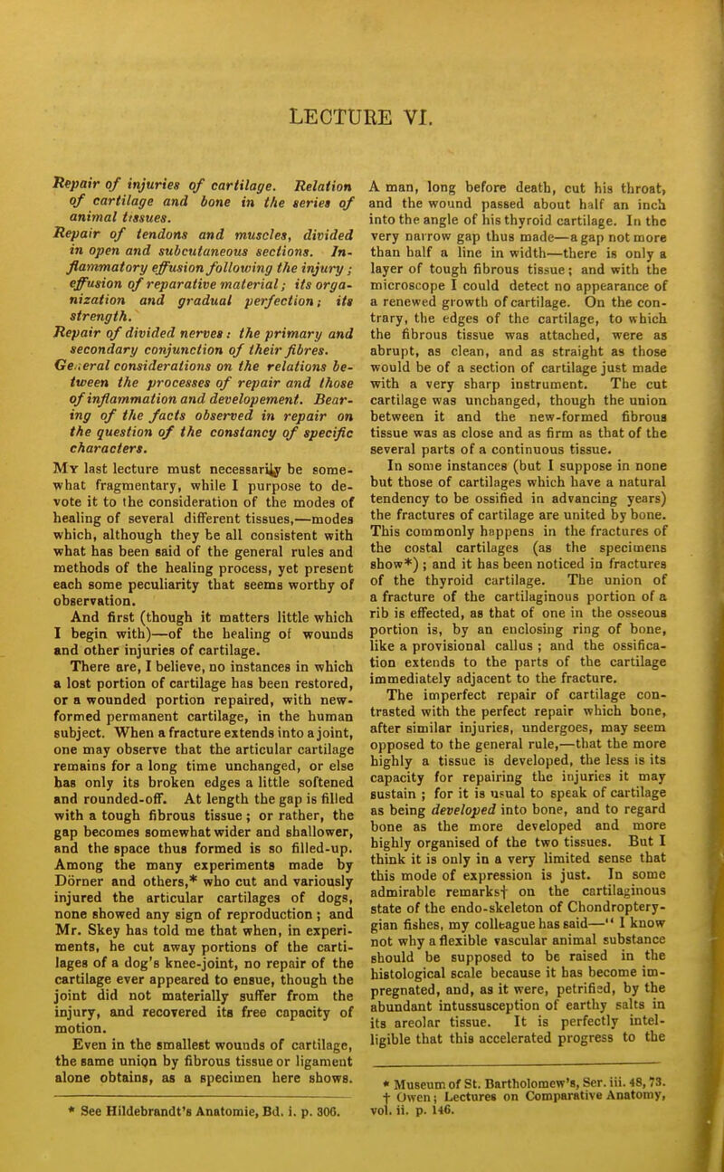 Repair of injuries of cartilage. Relation of cartilage and bone in the seriet of animal tissues. Repair of tendons and muscles, divided in open and subcutaneous sections. In- flammatory effusion following the injury ; effusion of reparative material; its orga- nization and gradual perfection; its strength. Repair of divided nerves: the primary and secondary conjunction of their fibres. Ge.ieral considerations on the relations be- tween the processes of repair and those of inflammation and developement. Bear- ing of the facts observed in repair on the question of the constancy of specific characters. My last lecture must necessari^ be some- what fragmentary, while I purpose to de- vote it to the consideration of the modes of healing of several different tissues,—modes which, although they be all consistent with what has been said of the general rules and methods of the healing process, yet present each some peculiarity that seems worthy of observation. And first (though it matters little which I begin with)—of the healing of wounds «nd other injuries of cartilage. There are, I believe, no instances in which a lost portion of cartilage has been restored, or a wounded portion repaired, with new- formed permanent cartilage, in the human subject. When a fracture extends into a joint, one may observe that the articular cartilage remains for a long time unchanged, or else has only its broken edges a little softened and rounded-off. At length the gap is filled with a tough fibrous tissue ; or rather, the gap becomes somewhat wider and shallower, and the space thus formed is so filled-up. Among the many experiments made by Dorner and others,* who cut and variously injured the articular cartilages of dogs, none showed any sign of reproduction; and Mr. Skey has told me that when, in experi- ments, he cut away portions of the carti- lages of a dog's knee-joint, no repair of the cartilage ever appeared to ensue, though the joint did not materially suffer from the injury, and recovered its free capacity of motion. Even in the smallest wounds of cartilage, the same union by fibrous tissue or ligament alone obtains, as a specimen here shows. A man, long before death, cut his throat, and the wound passed about half an inch into the angle of his thyroid cartilage. In the very narrow gap thus made—a gap not more than half a line in width—there is only a layer of tough fibrous tissue; and with the microscope I could detect no appearance of a renewed growth of cartilage. On the con- trary, the edges of the cartilage, to which the fibrous tissue was attached, were as abrupt, as clean, and as straight as those would be of a section of cartilage just made with a very sharp instrument. The cut cartilage was unchanged, though the union between it and the new-formed fibrous tissue was as close and as firm as that of the several parts of a continuous tissue. In some instances (but 1 suppose in none but those of cartilages which have a natural tendency to be ossified in advancing years) the fractures of cartilage are united by bone. This commonly happens in the fractures of the costal cartilages (as the specimens show*) ; and it has been noticed in fractures of the thyroid cartilage. The union of a fracture of the cartilaginous portion of a rib is effected, as that of one in the osseous portion is, by an enclosing ring of bone, like a provisional callus ; and the ossifica- tion extends to the parts of the cartilage immediately adjacent to the fracture. The imperfect repair of cartilage con- trasted with the perfect repair which bone, after similar injuries, undergoes, may seem opposed to the general rule,—that the more highly a tissue is developed, the less is its capacity for repairing the injuries it may sustain ; for it is usual to speak of cartilage as being developed into bone, and to regard bone as the more developed and more highly organised of the two tissues. But I think it is only in a very limited sense that this mode of expression is just. In some admirable remarksf on the cartilaginous state of the endo-skeleton of Chondroptery- gian fishes, my colleague has said— 1 know not why a flexible vascular animal substance should be supposed to be raised in the histological scale because it has become im- pregnated, and, as it were, petrified, by the abundant intussusception of earthy salts in its areolar tissue. It is perfectly intel- ligible that this accelerated progress to the * Museum of St. Bartholomew's, Ser. iii. 48,73. t Owen i Lectures on Comparative Anatomy,